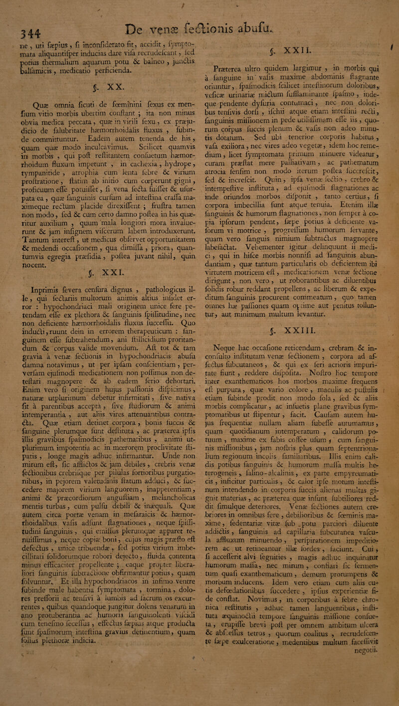 3 44 ne , uti fiepius, fi mconfiderato fit, accidit, fympto- mata aliquantifper inducias dare vila recrudefcant, fed potius thermalium aquarum potu 6c balneo , j undis balfamicis, medicatio perficienda. J. XX. Qua; omnia ficuti de foeminini fexus ex men- fium vitio morbis ubertim confiant ; ita non minus obvia medica peccata, qua; in virili fexu, ex praeju¬ dicio de falubritate haemorrhoidalis fluxus , fubin- de committuntur. Eadem autem tenenda de his , quam qu.x modo inculcavimus. Scilicet quamvis in morbis , qui poft refutantem confuetum hsemor- rhoidum fluxum impetunt , in cachexia , hydrope, tympanitide , atrophia cum lenta febre & virium proftratione , ftatim ab initio cum coeperunt gigni, proficuum efle potuiffet, fi vena feda fuiffet & ufur- pata ea , qua; fangumis curium ad inteflina craffa ma- ximeque redum placide direxiffent ; fruflra tamen non modo, fed & cum certo damno poflea in his quae¬ ritur auxilium , quum mala longiori mora invalue¬ runt jam inilgnem vifcerum labem introduxerunt. Tantum intereft , ut medicus obfervet opportunitatem medendi occafionem , qua dimiffa , priora, quan¬ tumvis egregia pra;fidia , poflea juvant nihil, quin nocent. §. XXL Inprimis fevera cenfura dignus , pathologicus il- Je , qui fedariis multorum animis altius infidet er¬ ror : hypochondriaci mali originem unice fere, pe¬ tendam eile ex plethora & fanguinis fpiffitudine, nec non deficiente haemorrhoidalis fluxus fucceffu. Quo indubii, ruunt dein in errorem therapeuticum : lan- guinem effe fubtrahendum, ani ftillicidium proritan¬ dum & corpus valide movendum. Ai! tot & tam gravia a venae fectionis in hypochondriacis abufu damna notavimus, ut per iplain confclentiam, per- verfam ejufmodi medicationem non poffimus non de- teftari magnopere &c ab eadem ferio dehortari. Enim vero fi originem hujus paifionis difpicimus, naturae utplurimum debetur infirmitati, five nativa fit a parentibus accepti., five ftudiorum & animi intemperantia , aut aliis vires attenuantibus contra- da. Qua; etiam detinet corpora , bonis 1’uccis &c fanguine plerumque funt defututa , ac praeterea ipfis illis gravibus fpafmodicis pathematibus , animi ut¬ plurimum impotentia ac in moerorem proclivitate {li¬ paris , longe magis adhuc infirmantur. Unde non mirum efl, fic afflidos &c jam debiles , crebris venae fedionibus crebrifque per pilulas fortioribus purgatio¬ nibus, in pejorem valetudinis flatum adduci, 5c fuc- cedere majorem virium languorem, inappetentiam, animi & praecordiorum angufliam , melancholicas mentis turbas, cum pulfu debili & inaequali. Quae autem circa portae venam in mefaraicis <Se haernor- rhoidalibus vafis adfunt flagnationes , neque fpiifi- tudini fanguinis, qui emiifus plerumque apparet te- nuiflimus , neque copiae, boni, cujus magis prae flo efl defedus , unice tribuendae, fed potius virium imbe¬ cillitati folidorumque robori dejebto, fluida contenta minus efficaciter propellente ; eaque propter libera¬ liori fanguinis fubtradione obfirmantur potius, quam folvuntur. Et illa hypochondriacos in infimo ventre fubinde male habentia fymptomata , tormina, dolo¬ res prefiorii ac tenfivi a lumbis ad facrum os excur¬ rentes , quibus quandoque jungitur dolens venarum in ano protuberantia ac humoris languinolcnti vifciui cum tenefmo fecelfus , effedus faepius atque produda funt lpafmorum inteflina gravius detinentium, quam lolius plethora; indicia. §. XXII. Praeterea ultro quidem largimur , in morbis qui a fanguine in' vafis maxime abdominis fiagnante oriuntur, fpafmodicis fcilicet inteflinprum doloribus,, veficae urinariae nudum fuffiaminante fpafmo , inde- que pendente dyfuria contumaci, nec non dolori¬ bus tenfivis dorfi , ifchii atque etiam intefiini redi, fanguinis miflionem in pede utiliilimam eile iis , quo¬ rum corpus fuccis plenum & vafis non adeo minu¬ tis dotatum. Sed ubi tenerior corporis habitus , vafa exiliora, nec vires adeo vegetae, idem hoc reme¬ dium , licet lyrnptomata primum minuere videatur, curam praeftat mere palliativam, ac pathematum atrocia lenfim non modo iterum poflea fuccrefcit, fed & increfcit. Quin , ipfa vena; fedio , crebro & intempeftive inftituta, ad ejufmodi flagnationes ac inde oriundos morbos difponit , tanto certius, fi corpora imbecillia funt atque tenuia. Etenim illae fanguinis & humorum flagnationes, non femper a co¬ pia ipforum pendent, fepe potius a deficiente va- lorum vi motrice , progreflum humorum fervante, quam vero fanguis nimium lubtradas magnopere labefadat. Vehementer igitur delinquunt ii medi¬ ci , qui in hifce morbis nonnifi ad fanguinis abun¬ dantiam , quae tantum particularis ob deficientem ibi virtutem motricem efl , medicationem venae fedione dirigunt, non vero , ut roborantibus ac diluentibus folidis robur reddant propellens, ac liberum & expe¬ ditum fanguinis procurent conimeatum, quo tamen omnes hae pafiiones quam optime aut penitus tollun¬ tur, aut minimum multum levantur. §. XXIII. Neque hac occafione reticendum, crebram & in- confulto inflitutam venae fedionem , corpora ad af¬ fectus fubcutaneos, & qui ex leri acrioris impuri¬ tate fiunt , reddere difpofita. Nofiro hoc tempore inter exanthematicos hos morbos maxime frequens efl purpura, quae vario colore , maculis ac puflulis etiam fubinde prodit non modo fola, ied St aliis morbis complicatur , ac infuetis plane gravibus fym- ptomatibus ut flipentur , facit. Caufam autem hu¬ jus frequentiae nullam aliam fubefle autumamus, quam quotidianum intemperatum , calidorum po¬ tuum , maxime ex fabis coffee uliim * cum fangui¬ nis miflionibus , jam noflris plus quam feptentriona- lium regionum incolis familiaribus. Illis enim cali¬ dis potibus fanguinis & humorum maffa multis he- terogeneis > falino-alcalinis, ex parte empyreumati- cis , inficitur particulis , & calor ipfe motum intefii- num intendendo in corporis fuccis alienas multas gi¬ gnit materias, ac praeterea qua; infunt Albuliores red¬ dit flmulque deteriores. Vena; fedliones autem cre¬ briores in omnibus fere , debilioribus & foeminis ma¬ xime , fedentaris; vitae fub „ potu parciori diluente addidis, fanguinis ad capillaria fubcuranea valcu- la affluxum minuendo, perfpirationem impeditio¬ rem ac ut retineantur illse ibrdes , faciunt. Cui, fi accefferit alvi fegnities , magis adhuc inquinatur humorum maffa, nec mirum , conflari fle fermen¬ tum quali exanthematicum, demum prorumpens 8c morbum inducens. Idem vero etiam cum aliis cu¬ tis defoedationibus fuccedere , ipfius experientia fi¬ de conflat. Novimus , in corporibus a febre chro-> nica refiitutis , adhuc tamen languentibus, infii- tuta «quinodii tempore fanguinis miffione confue- ta , erupiffe brevi pofl per omnem ambitum ulcera & abfleffus tetros , quorum coalitus , recrudefcen- te fa;pe exulceratione , medentibus multum faceliivit negotii.