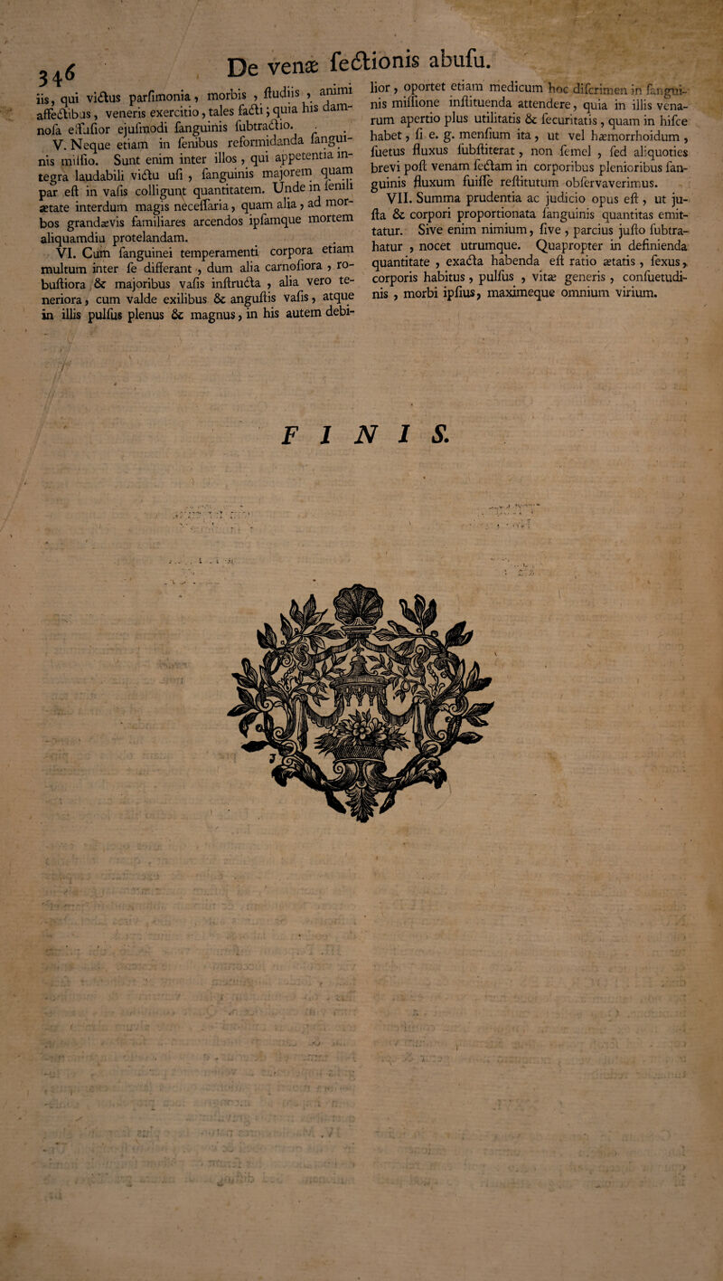 34<> iis, qui vidus parfimonia, morbis , ffudns , animi affedibus, veneris exercitio, tales fadi; quia his dam- nofa effutior ejufmodi fanguinis fubtradio. . V. Neque etiam in fenibus reformidanda langui- nis mi itio. Sunt enim inter illos, qui appetentia in¬ tegra laudabili vidu ufi , fanguinis majorem quam par eft in vafis colligunt quantitatem. Unde in ienili jetate interdum magis neceffaria, quam alia , ad mor¬ bos grandaevis familiares arcendos ipfamque mortem aliquamdiu protelandam. multum inter fe differant , dum alia carnofiora > ro- buftiora & majoribus vafis inffruda , alia vero te¬ neriora , cum valde exilibus & anguftis vafis, atque in illis pulfus plenus 6c magnus, in his autem debi¬ lior , oportet etiam medicum hoc difcrimen in {angui¬ nis miffione inffituenda attendere, quia in illis vena¬ rum apertio plus utilitatis & fecuritatis , quam in hifce habet, fi e. g. mentium ita , ut vel haunorrhoidum , fuetus fluxus fubfliterat, non femel , fed aliquoties brevi poff venam fedam in corporibus plenioribus fan¬ guinis fluxum fuifle reffitutum obfervaverimus. VII. Summa prudentia ac judicio opus eff , ut ju- ffa & corpori proportionata fanguinis quantitas emit¬ tatur. Sive enim nimium, flve , parcius juffo fubtra- hatur , nocet utrumque. Quapropter in definienda quantitate , exada habenda eff ratio aetatis, fexus > corporis habitus , pulfus , vitae generis , confuetudi- nis , morbi iptius, maximeque omnium virium. FINIS.