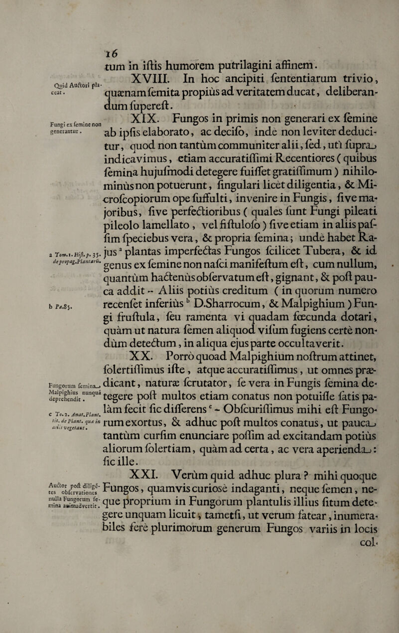 tum in iftis humorem putrilagini affinem . XVIII. In hoc ancipiti fententiarum trivio, Quid Auftori pia- _ , v j . i 11*1 ccac. quamam lemita propius ad veritatem ducat, deliberan¬ dum fupereft. „ . , . XIX. Fungos in primis non generari ex (emine generamur. ab ipfjs elaborato, ac decilo, inde non leviter deduci¬ tur , quod non tantum communiter alii, fed, uti fupra_> indicavimus, etiam accuratiffimi Recentiores ( quibus femina hujulmodi detegere fuiffet gratiffimum ) nihilo¬ minus non potuerunt, lingulari licet diligentia, & Mi- crofcopiorum ope fuffulti, invenire in Fungis, live ma¬ joribus, live perfeftioribus ( quales funt Fungi pileati pileolo lamellato , vel fiftulolo ) li ve etiam in aliis paf- lim fpeciebus vera, & propria femina; unde habet Ra- , jusa plantas imperfedas Fungos fcilicet Tubera, & id dcpropag.Fiantarii. genus ex {emine non nafci manifellum eft, cum nullum, quantum hactenus obfervatum eft, gignant, & poft pau¬ ca addit - Aliis potius creditum ( in quorum numero recenfet inferiusb D.Sharrocum, & Malpighium ) Fun¬ gi fruftula, feu ramenta vi quadam feecunda dotari, quam ut natura femen aliquod viliim fugiens certe non¬ dum detedtuin, in aliqua ejus parte occultaverit. XX. Porro quoad Malpighium noftrum attinet, folertiffimus ifte, atque accuratiflimus, ut omnes prae¬ dicant , naturae fcrutator, fe vera in Fungis femina de- deprehcndit tegere poft multos etiam conatus non potuille latis pa- c lam fecit lic differensc - Obfcuriftimus mihi eft Fungo- rumexortus, &. adhuc poft multos conatus, ut pauca_> tantum curlim enunciare poflim ad excitandam potius aliorum folertiam, quam ad certa, ac vera aperiendis: ficille. XXI. Verum quid adhuc plura ? mihi quoque «fobfFrfaSr Fungos, quamvis curiose indaganti, neque femen, ne- proprium in Fungorum plantulis illius litum dete¬ gere unquam licuit •, tametft, ut verum fatear, inumera- biles fere plurimorum generum Fungos variis in locis cqL b r*.s5. Fungorum femina_» nulla mina