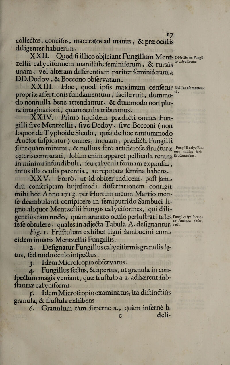 *7 colledtos, concifos, maceratos ad manus, & prae oculis diligenter habuerim. XXII. Quod fi illico objiciant Fungillum Ment- zellii calyciformem manifefle leminiferum, & rursus unam, vel alteram differentiam pariter leminiferam a DD.Dodoy, & Boccono obfervatam. Obje&io ex Fungil- lo caiyciforine XXIII. Hoc, quod ipfis maximum cenfetur Nullius elt momen- propriae affertionis fundamentum, facile ruit, dummo-'1' do nonnulla bene attendantur, & dummodo non plu¬ ra imaginationi, quam oculis tribuamus. XXIV. Primo liquidem praedidti omnes Fun- gilli five Mentzellii, live Dodoy, live Bocconi ( non loquor de Typhoide Siculo, quia de hoc tantummodo Audiorfufpicatur) omnes, inquam, praedioli Fungilli liint quam minimi, & nullius fere artificiofe flrudlurae 1 * mes nullius fere ceteris comparati, lolum enim apparet pellicula tenuis t. in minimi infundibuli, feu calyculi formam expanfu, intus illa oculis patentia, ac reputata femina habens. XXV. Porro, ut id obiter indicem, poft jarru diu confcriptam hujulmodi diflfertationem contigit mihi hoc Anno 1713- per Hortum meum Martio men- fe deambulanti contpicere in femiputrido Sambuci li¬ gno aliquot Mentzellii Fungos calyciformes, qui dili¬ gentius tam nudo, quam armato oculo perluftrati tales Fungi calyciformes fe fe obtulere, quales in adjedta Tabula A. defignantur. vatiA“a°rc obfer Fig. 1. Fruftulum exhibet ligni limi bucini cum_» eidem innatis Mentzellii Fungillis. z. Defignatur Fungillus calyciformis granulis fe¬ tus , fed nudo oculo infpeclus. 3. Idem Microfcopio obfer vatus. 4. Fungillus fedtus, &. apertus, ut granula in con- fpedtum magis veniant, quas fruftulo a. a. adhaerent fub- llantiae calyciformi. y. Idem M icrofcopio examinatus, ita diflinclius granula, & fruftula exhibens. 6. Granulum tam fuperne a., quam inferne b. c deli-