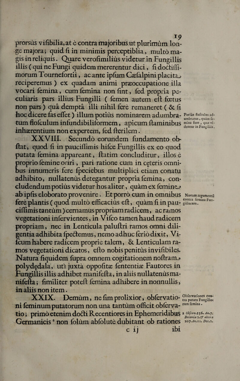 prorsus vifibilia.at e contra majoribus ut plurimum lon¬ ge majora; quid fi in minimis perceptiblia, multo ma¬ gis in reliquis. Quare verofimilius videtur in Fungillis illis ( qui ne Fungi quidem mererentur dici, fi dodiffi- morum Tournefortii, ac ante ipfum Cadalpini placita., reciperemus ) ex quadam animi praeoccupatione illa vocari femina, cum femina non fint, fed propria pe¬ culiaris pars illius Fungilli ( femen autem eff foetus non pars ) qua dempta illi nihil fere remaneret ( & fi hoc dicere fas effet) illum potius nominarem adumbra- tum flofculum infundibiliformem, apicum flaminibus mina funt, qute vi- . | . f r 1 n -i dentur in Fungillis. inhaerentium non expertem, led fterilem. XXVIII. Secundo eorundem fundamento ob- ftat, quod fi in pauciffimis hifce Fungillis ex eo quod putata femina appareant, ftatim concluditur, illos e proprio femine oriri, pari ratione cum in ceteris omni¬ bus innumeris fere fpeciebus multiplici etiam conatu adhibito, nullatenus detegantur propria femina, con¬ cludendum potius videtur hos aliter, quam ex femino ab ipfis eloborato provenire. Et porro cum in omnibus Novum argumentu fere plantis ( quod multo efficacius efl, quam fi in pau- gillorum. ciffimis tantum ) cernamus propriam radicem, ac ramos vegetationi infervientes, in Vifco tamen haud radicem propriam, nec in Lenticula paluflri ramos omni dili¬ gentia adhibita fpedemus, nemo adhuc ferio dixit, Vi- icum habere radicem proprie talem, & Lenticulam ra¬ mos vegetationi dicatos, efto nobis penitus invifibiles. Natura fiquidem fupra omnem cogitationem noflrano polyd^dala, uti juxta oppofits fententiae Fautores in Fungillis illis adhibet manifefta, in aliis nullatenus ma- nifefta; fimiliter poteft femina adhibere in nonnullis, in aliis non item. XXIX. Demum, ne fim prolixior, obfervatio- °f^°F„ensgX ni feminum putatorum non una tantum officit oblcrva-rumfem,M- tio; primo etenim dodi Recentiores in Ephemeridibus Germanicis3 non fblum abfolute dubitant ob rationes so c ij ibi