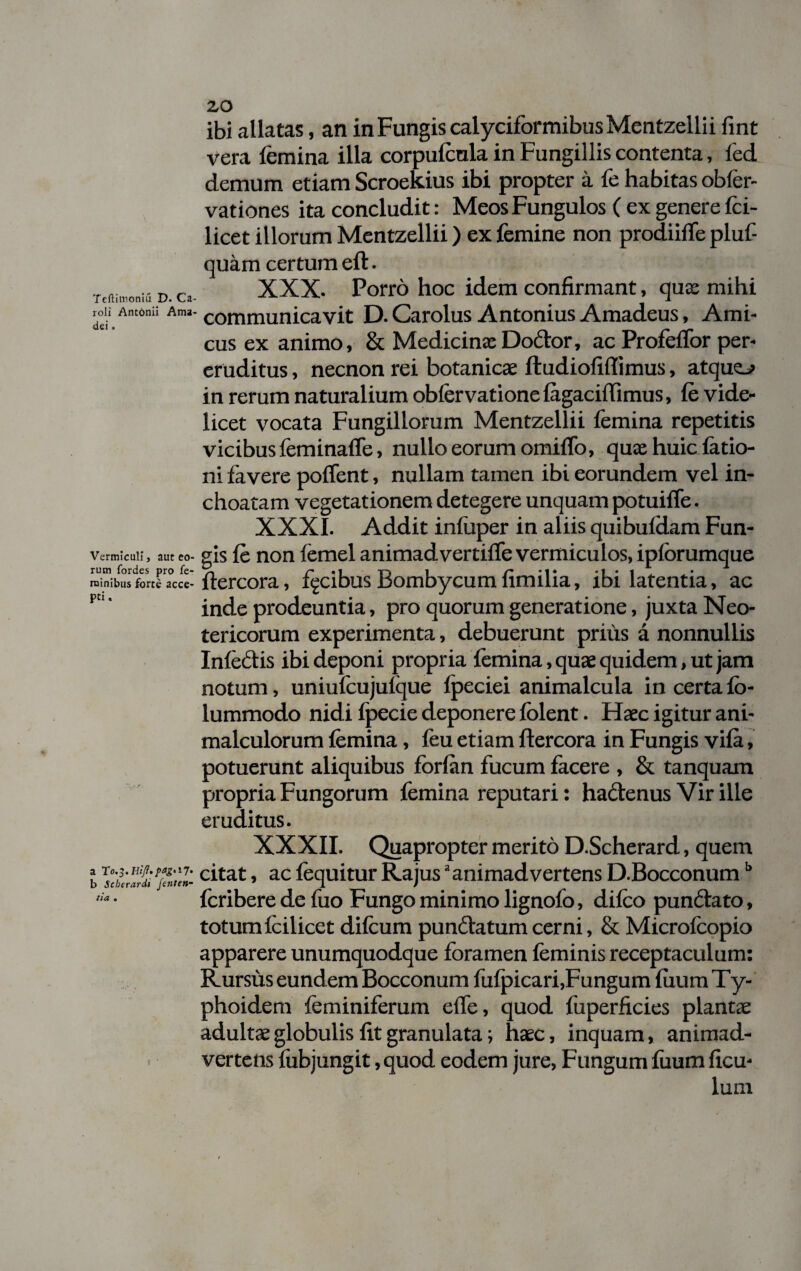 Teftimoniu D. Ca- roli Antonii Ama dei. Vermiculi} aut eo¬ rum fordes pro fe¬ minibus forte acce¬ pti . a T0.3. b Scberardi fenten- tia , 20 ibi allatas, an in Fungis calyciformibusMentzellii fint vera femina illa corpufenla in Fungillis contenta, fed demum etiam Scroekius ibi propter a fe habitas obler- vationes ita concludit: MeosFungulos ( ex genere fci- licet illorum Mentzellii) ex femine non prodiiffe pluf- quam certum eft. XXX. Porro hoc idem confirmant, quae mihi communicavit D.Carolus Antonius Amadeus, Ami¬ cus ex animo, & Medicina: Dodtor, ac ProfefTor per¬ eruditus , necnon rei botanicae fludiofiffimus, atque-» in rerum naturalium obfervationefagaciflimus, fe vide¬ licet vocata Fungillorum Mentzellii femina repetitis vicibus feminalfe, nullo eorum omifTo, quae huic latio¬ ni lavere polfent, nullam tamen ibi eorundem vel in¬ choatam vegetationem detegere unquam potuiffe. XXXI. Addit inluper in aliis quibuldam Fun¬ gis fe non femel animadvertilfe vermiculos, iplorumque liercora, facibus Bombycum limilia, ibi latentia, ac inde prodeuntia, pro quorum generatione, juxta Neo¬ tericorum experimenta, debuerunt prius a nonnullis Infectis ibi deponi propria femina, quae quidem, ut jam notum, uniufcujulque Ipeciei animalcula in certa lo- lummodo nidi Ipecie deponere lolent. Haec igitur ani- malculorum femina, feu etiam ftercora in Fungis vila, potuerunt aliquibus fbrfan fucum facere , & tanquam propria Fungorum femina reputari: hactenus Vir ille eruditus. XXXII. Quapropter merito D.Scherard, quem citat, ac fequitur Rajusa animadvertens D.Bocconumb fcribere de fuo Fungo minimo lignofo, difco pundtato, totum feilicet difcum pun£tatum cerni, & Microlcopio apparere unumquodque foramen feminis receptaculum: Rursus eundem Bocconum fulpicari.Fungum fiium Ty¬ phoidem feminiferum effe, quod fuperficies plantae adultae globulis lit granulata; haec, inquam, animad¬ vertens lubjungit, quod eodem jure, Fungum luum fxcu- lum