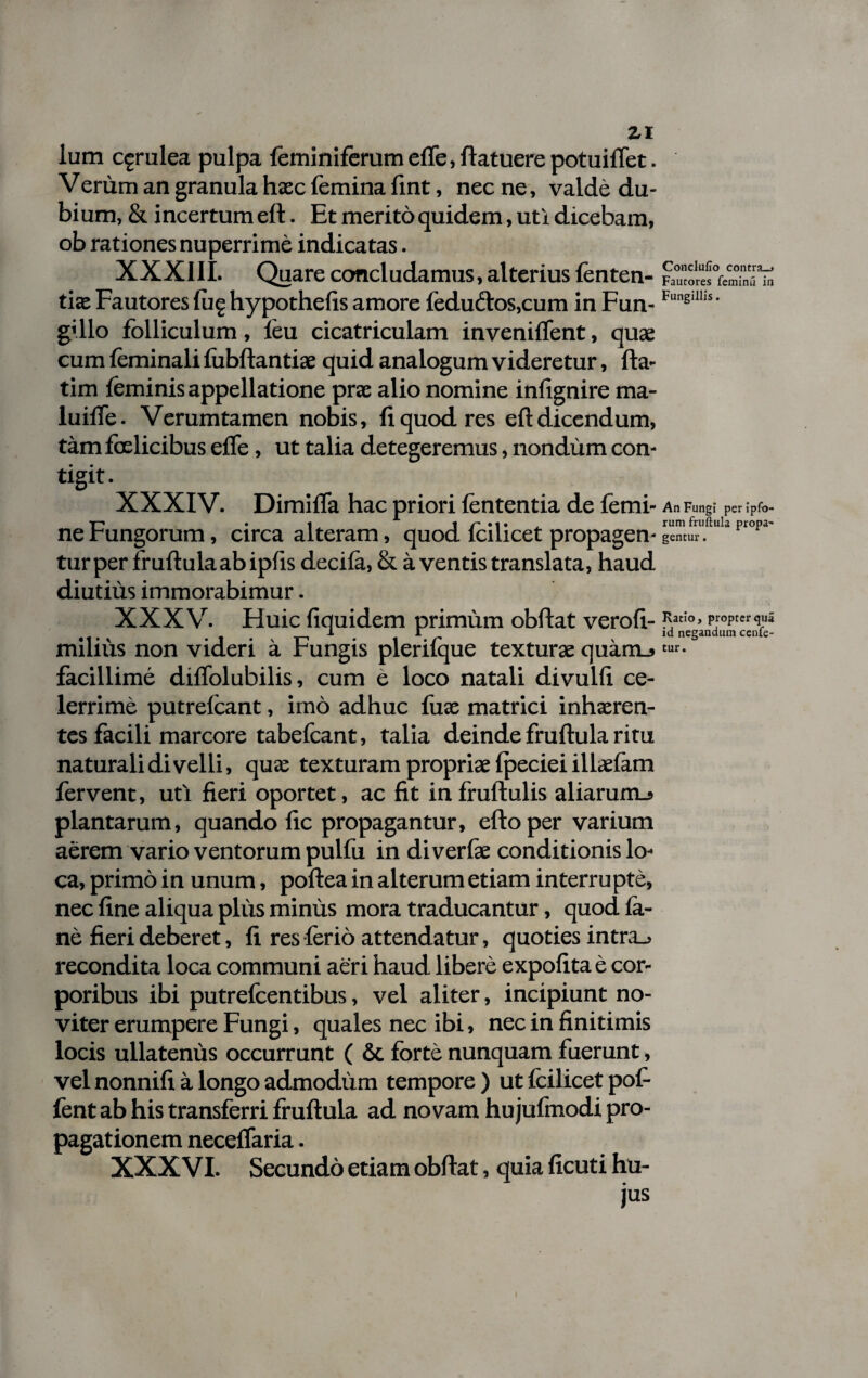 lum c^rulea pulpa feminiferum efle, flatuere potuiflet. Verum an granula haec femina fint, nec ne, valde du¬ bium, & i ncertum eft. Et merito quidem, uti dicebam, ob rationes nuperrime indicatas. XXXIII. Quare concludamus, alterius lenten¬ tia: Fautores fug hypothefis amore fedu£tos,cum in Fun- g'llo folliculum, leu cicatriculam inveniflent, quae cum feminali fubftantise quid analogum videretur, fta- tim feminis appellatione prae alio nomine infignire ma- luiffe. Verumtamen nobis, fi quod res eft dicendum, tam fcelicibus efle, ut talia detegeremus, nondum con¬ tigit. XXXIV. Dimifla hac priori lententia de femi¬ ne Fungorum, circa alteram, quod fcilicet propagen¬ tur per fruftula ab ipfts decifa, & a ventis translata, haud diutius immorabimur. XXXV. Huic fiquidem primum obftat verofi- miliiis non videri a Fungis plerifque texturae quam_» facillime diflolubilis, cum e loco natali divulft ce¬ lerrime putrefcant, imo adhuc fuae matrici inhaeren¬ tes facili marcore tabefcant, talia deinde fruftula ritu naturali divelli, quae texturam propriae fpeciei illaefam fervent, uti fieri oportet, ac fit infrullulis aliarum.» plantarum, quando fic propagantur, efto per varium aerem vario ventorum pulfu in di verfe conditionis lo¬ ca, primo in unum, poftea in alterum etiam interrupte, nec fine aliqua plus minus mora traducantur, quod fa- ne fieri deberet, fi res ferio attendatur, quoties intra_> recondita loca communi aeri haud libere expofita e cor¬ poribus ibi putrefcentibus, vel aliter, incipiunt no- viter erumpere Fungi, quales nec ibi, nec in finitimis locis ullatenus occurrunt ( & forte nunquam fuerunt, vel nonnifi a longo admodum tempore) ut fcilicet pot¬ ient ab his transferri fruftula ad novam hujufmodi pro¬ pagationem neceflaria. XXXVI. Secundo etiam obftat, quia ficuti hu¬ jus Conclufio contra-» Fautores feminu in Fungillis. An Fungi per ipfo- rum fruftula propa¬ gentur . Ratio, propter qua id negandum cenfe- tur.