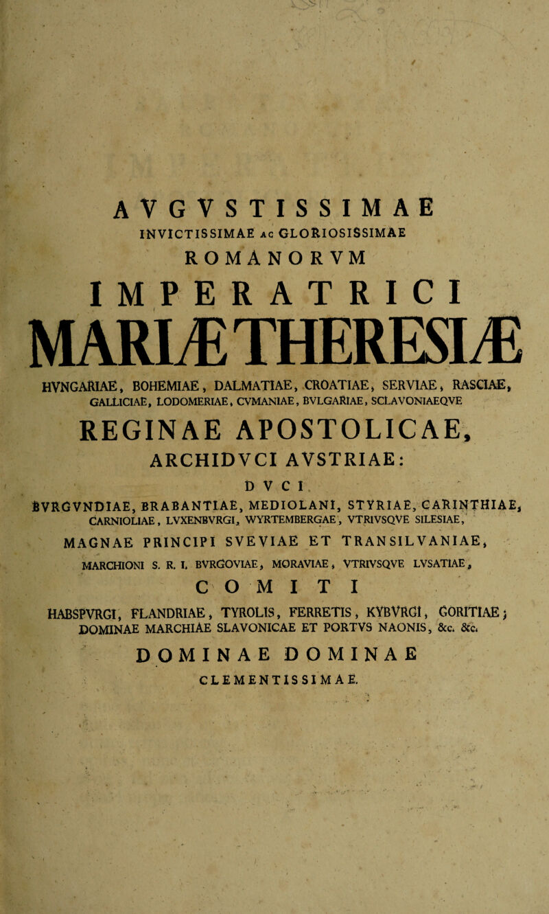 AVGVSTISSIMAE ’• * '• „ . INVICTISSIMAE ac GLORIOSISSIMAE ROMANO R VM IMPERATRICI j * t . • , ' •  ' • / HVNGARIAE, BOHEMIAE, DALMATIAE, CROATIAE, SERVIAE, RASCIAE, GALtlCIAE, LODOMERIAE, CVMANIAE, BVLGARIAE, sclavoniaeqve REGINAE APOSTOLICAE, ARCHIDVCI AVSTRIAE: DVCI, EVRGVNDIAE, BRABANTIAE, MEDIOLANI, STYRIAE, CARINTHIAE, CARNIOL1AE, LVXENBVRGI, WYRTEMBERGAE, VTRIVSQVE SILESIAE, MAGNAE PRINCIPI SVEVIAE ET TRANSILVANIAE, rv y ’ . • . . . . > ‘ rr ■ . ■ _ c ^ MARCHIONI S. R. I. BVRGOVIAE, MORAVIAE, VTRIVSQVE LVSAT1AE, .1 ? COMITI HABSPVRGI, FLANDRIAE, TYROLIS, FERRETIS, KYBVRG1, GORITlAEj DOMINAE MARCHIAE SLAVONICAE ET PORTVS NAONIS, &c. &c. DOMINAE DOMINAE CLEMENT1SSIMAE. I