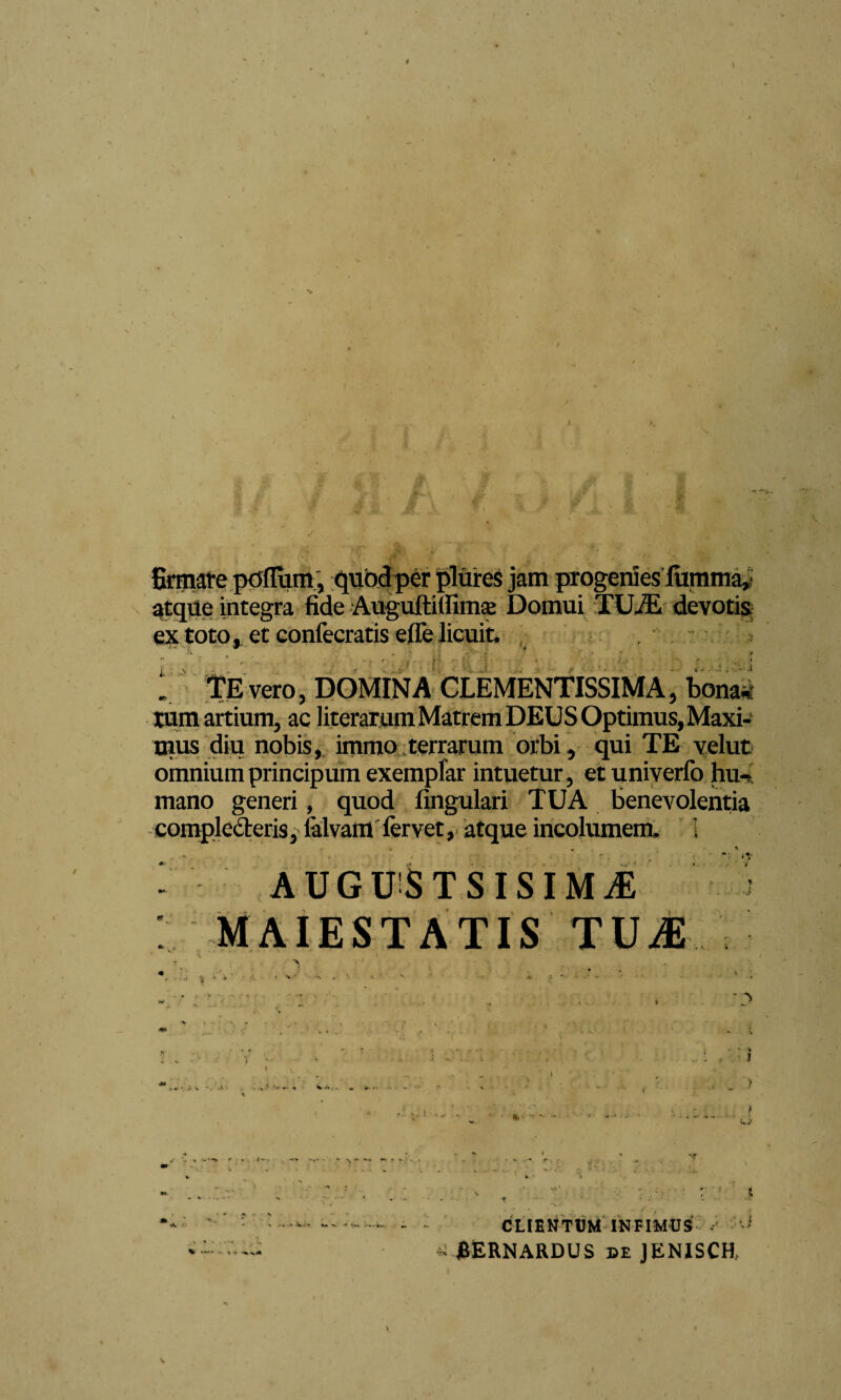 I 'l -n \ rw , - . v- firmare polium, quod per pliires jam progenies iumma, atque integra fide Auguftifiimae Domui TUiE devotis extoto, et confecratis elfe licuit. r j • : f: .. TE vero, DOMINA CLEMENTISSIMA, bonaci tum artium, ac literarum Matrem DEUS Optimus, Maxi¬ mus diu nobis, immo terrarum orbi, qui TE velut omnium principum exemplar intuetur, et univerfo hiK mano generi, quod fingulari TUA benevolentia comploderis, lalvam fervet, atque incolumem. 1 •• * , ■ . * * - AUGUSTSISIMiE TIS % 1 •• ' J i r * . '■ ' r CLIENTUM INFIMUS ■ BERNARDUS de JENISCH,