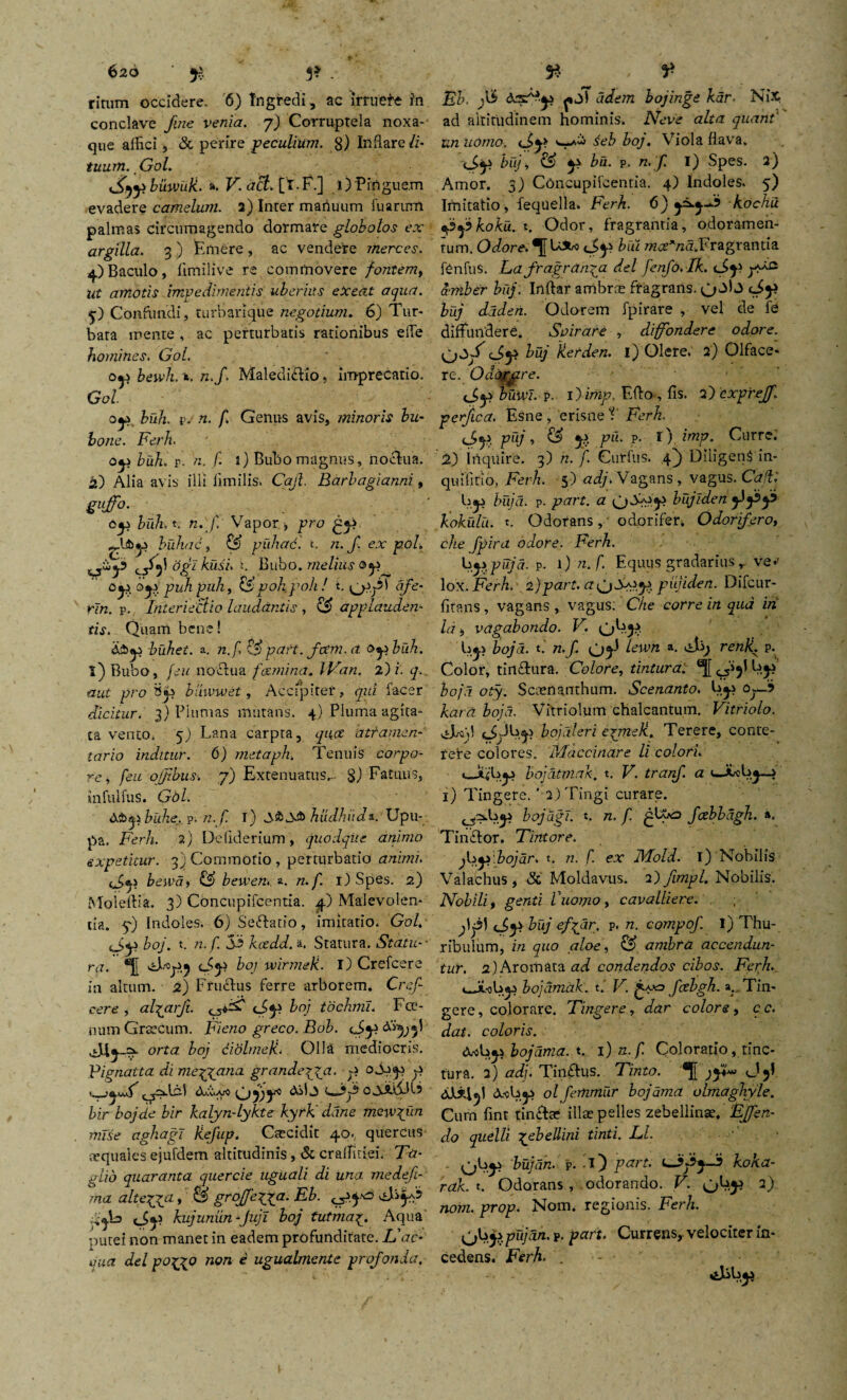 ritum occidere. 6) Ingredi , ac irruere in conclave fine venia. 7) Corruptela noxa¬ que affici , & perire peculium. 8) Inflare li¬ tuum. Gol. Sff buwiik. a. V. aci. [1. F.] 1) 'Pinguem evadere camelum. 2) Inter manuum fu arum palmas circumagendo dormare globatos ex argilla. 3 ) Emere , ac vendere merces. 4)Baculo, fimllive re commovere fontem, ut amotis impedimentis uberius eXeat aqua. 4) Confundi, turbarique negotium. 6) Tur¬ bata mente , ac perturbatis rationibus ede homines. Gol. bewh. n. n.f Maledictio, imprecatio. Gol ' buh. vj n. f. Genus avis, minoris bu¬ bone. Ferh. oyi buh, p. n. f. i) Bubo magnus, noctua. £) Alia avis illi fimilis. Caji, Barbagianni, gujfo- buh. t. n. f. Vapor , pro buhac, puhac. t. n. f. ex pol. ^£>4? ogi kusi. t. Bubo, melius ©j? 0^, oj* puh puh, poh poh! t. ) afe- rin. p. Interieclio laudantis , applauden¬ tis. Quam bene! buhet. a. n.f, ?.?) part. fotm. a o^biih. i) Bubo, [eu noctua fami na. IVan. 2j i. q. aut pro buwwet, Accipiter, qui facer dicitur. 3) Plumas mutans. 4) Pluma agita¬ ta vento. 5) Lana carpta, quce atramen¬ tario inditur. 6) metaph* Tenuis corpo¬ re, feu ojjtbusi 7) Extenuatus,- %) Fatuus, infulfus. Gdl. d&^buhe. p. n. f. i) y&Sb hudhiida.. Upu¬ pa. Ferh. 2) Deliderium, quodque animo expetitur. 3} Commotio , perturbatio animi. iSf. beiva, & bemen., a. n.f. i)Spes. 2) Moieftia. 3) Concupifcentia. 4) Malevolen¬ tia. 5O Indoles. 6) Seftatio, imitatio* Gol. J,y> boj. t. n.f 53 kcedd.i. Statura. Statu-- ra. *f[ cSj) boj wirmek. I) Crefcere in altum. 2) Fructus ferre arborem. Cref¬ cere , al-qarfi. 0*^3 boj tochmi. Fcc- num Graecum. Fieno greco. Bob. (J>y) adi 5-=?- orta boj didlmeli. OH& mediocris. Pignatta di mejyana grandcjga. >> 0.344} f bir boj de bir kalyn-lykte kyrk' dane mew^un mlse aghagi fiefup. Ctecidit 40., quercus aequales ejufdem altitudinis, & craffitiei. Ta- glio quaranta quercie uguali di una rnedefi- ma altespgcL, & groffeVLa• Eb. ^ kujuniin -Juji boj tutma£. Aqua putei non manet in eadem profunditate. L'ac¬ nua dei poix0 non e ugualmente profanda. Fb. fb adem bojinge kdr. NiX ad altitudinem hominis. Neve alta quant‘ tin uomo. 4eb boj. Viola flava. biij, & 4} bii. p. n. f. I) Spes. 2) Amor. 3) Concupifcentia. 4) Indoles. 5) Imitatio, fequella. Ferh. 6) kochu 4?4?koku. t. Odor, fragrantia, odoramen¬ tum. Odore. ^JU»ro (J4} bui m<z*nd.Vragrantia fenfus. L.a fragranda dei fenfo.Ik. a-niber biij. Irtftar ambrae fragrans. (Stf biij daden. Odorem fpirare , vel de fe diffundere. Spirare , diffondere odore. G>y* buj kerden. i) Olere. 2) Olface¬ re. Odofpzre. iSy> bubli, p. ijimp, Efto, fis. 2) exprejf. perfica. Esne , erisne V Ferh. d>y?. puj •> & 5-A pii. p- t) imp. Curre.- 2) irtquire. 3) n. f. Curfus. 4) Diligent in- quifitio, Ferh. 5) adj. Vagans, vagus. Caji'. biij a. p- part. a biijlden kokulti. t. Odorans , odorifer* Odorifero, che fpira odore. Ferh. b jipujd. p. i) n.f. Equus gradarius r ve*' lox. Ferh. 2)part. pujiden. Difcur- fitans, vagans , vagus: Che corre in qua in Id, vagabondo. V. b^i boja. t. n.f lewn a. renli. p. Color, tirtftura. Colore, tintura; ^>5! bj4 boja oty. Scienanthum. Scenanto. b^» Oj—? kard boja. Vftriolum chalcantum. Vitriolo. bojdleri eprneR. Terere, conte¬ rere colores. Maccinare li colori. bojatmak. t. V. tranf. a cJubj—> 1) Tingere.' 2) Tingi curare. boj adi. t. n.f. gjf.*2 fcebbdgh. ». Tinctor. Tintore. fayi bojdr. t. n. f. ex JVbold. i) Nobilis Valachus , &' Moldavus. 2) fimpl. Nobilis. Nobili, genti f 1101710 , cavalliere. ; ff) iSy) buj efgar. p. n. compof i) Thu- ribulum, in quo aloe, & ambra accendun- ti&. 2) Aromata ad condendos cibos. Ferh. uJfob^ bojamak. t. V. fcebgh. a;i Tin¬ gere, colorare. Tingere, dar colore, cc. dat. coloris. bojdma. t. 1) n.f. Coloratio, tinc¬ tura. 2) adj. Tinftus. Tinto. *5[ 51 ^bjs olfernmdr bojdma ulmaghyle. Cum fint tinftse illae pelles zebellin^. ‘Effen- do quelli pebellini tinti. JLl. - ^bji bujdn. p. -i) part. koka- rak. t. Odorans , .odorando. V. 2) nom. prop. Nom. regionis. Ferh. jjbjipujdn. p. part. Currens, velociter in¬ cedens. Ferh. .