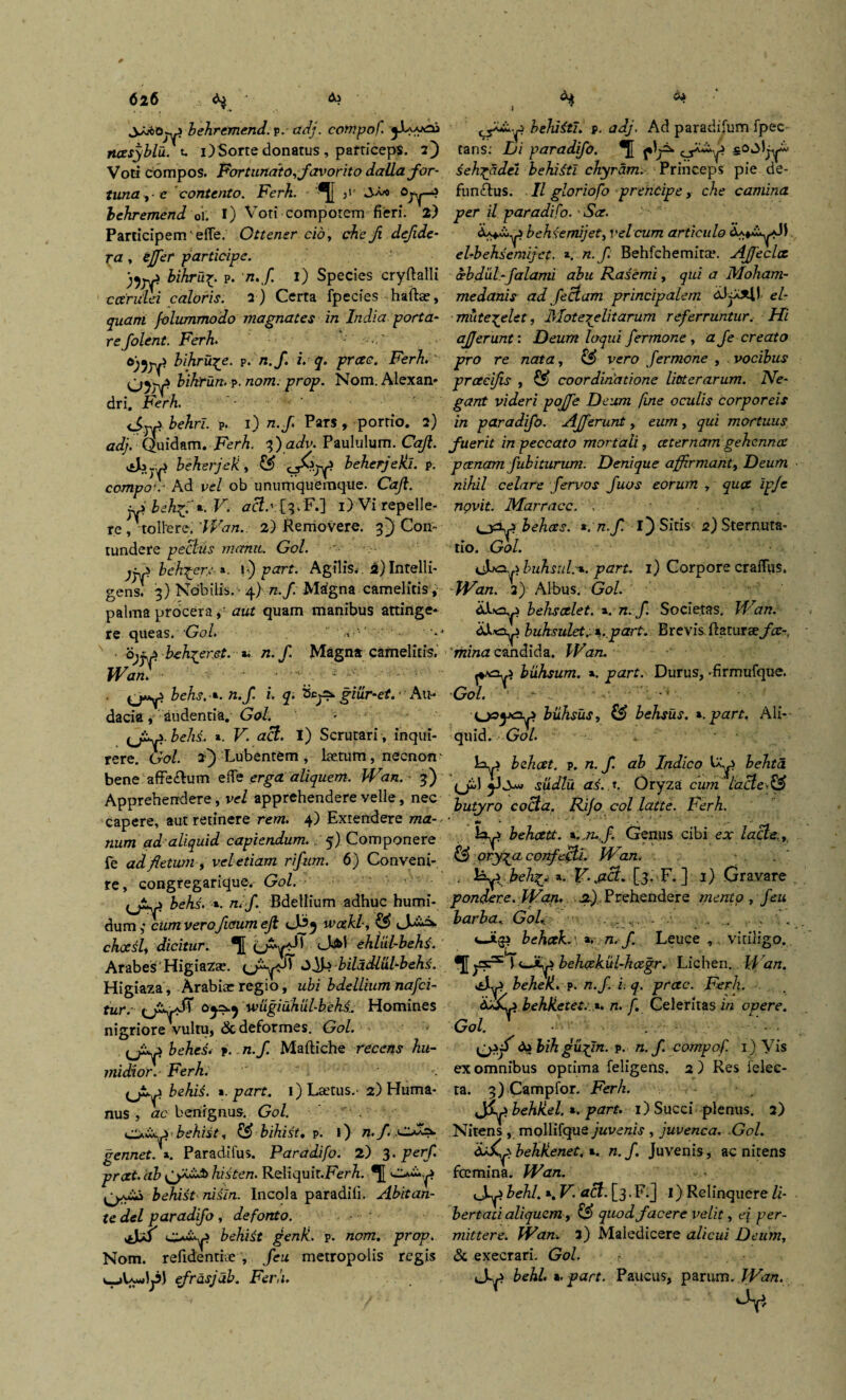 6lb behremend. p. adj. compof. ncesyblu. u i) Sorte donatus , particeps. 2) Voti compos. Fortundto,favorito dalla for¬ tuna ,-c contento. Ferh. '*J[ ;i' J-a* Ojy-? behremend oi. I) Voti compotem fieri. 2) Participem' efie. Ottener cio, che fi dejide- ra, tffer participe. bikru^. p. n.f. 1) Species cryflalli ccerulei caloris. 2 ) Certa fpecies haftae, quam folummodo magnates in India. porta¬ re folent. Ferh bihru^e. ?. n.f. i. q. prctc. Ferh' bikrun. p. nom. prop. Nom. Alexan¬ dri. Ferh <Srp behri. P. 1) n.f Pars, portio. 2) adj. Quidam. Ferh. f)adv. Paululum. Caji. beherjefi, & beherjeki. p. compof Ad vel ob unumquemque. Caji. ~p behffz. V. acto 1) Vi repelle¬ re, tollere. 'Wan.. 2) Removere. 3j Con¬ tundere pectus manu. Gol. jpP beh^cr: », \f) part. Agilis.. 2) Intelli- gens. 3) Nobilis. • 4) n.f. Magna camelitis, palma procera, aut quam manibus attinge¬ re queas. Gol. s bjfp beh^eret. z. n.f Magna camelitis. Wan. ■ - ■ - >':■ behs. z. n.f i. q. giiir-et. • Au¬ dacia , audentia. Gol. - (J+p.behi. ». Fi act. i) Scrutari , inqui¬ rere. Cro/. 2} Lubentem , laetum, necnofr bene affecflum e fi e erga aliquem. Wan. 3) Apprehendere, vel apprehendere velle, nec capere, aut retinere rem. 4) Extendere ma¬ num ad'aliquid capiendum.. 5) Componere fe ad fetum , veletiam rifum. 6) Conveni¬ te, congregarique. Gol. behs. ». n. f Bdellium adhuc humi- dum ,* cum veroficum ejl A^y wakl, & A^- chocsl, dicitur. T[ ehlul-behi. ArabeS Higiazae. biladlUl-behs. Higiaza , Arabiae regio, ubi bdellium na f ci¬ ture wugiuhul-behi. Homines nigriore vultu, & deformes. Gol. bebes, p. n.f. Maftiche recens hu- midior,- Ferh. (jiy behii. z.part. 1) Laetus.- 2) Huma¬ nus , ac benignus. Gol. behist, & bihist. p. l) n.f. gennet.z. Paradifus. Paradifo. 2) 3. perf. prat. ab histen. Reliquit.Ferh. ■Juc.p behist nisin. Incola paradifi. Abit an¬ te dei paradifo, defonto. c^i*p behiit penK. p. nom. prop\ Nom. refidentiae , feu metropolis regis efrdsjab. Ferh behiiti. p. adj. Ad paradifum fpec tans; Di paradifo. *J[ f seh^adei behiiti chyram. Princeps pie de- funftus. II gloriofo prencipe, che camina per il paradifo. Sce. behsemijet, vel cum articulo el-behsemijet. a. n.f. Behfchemita*. Ajfeclce oebdixl-falami abu Rasemi, qui a Moham- medanis ad feCtam principalem e/~ mute^elet, Hlotereli tarum referruntur. Hi afferunt: Deum loqui fermone , a fe creato pro re nata, CiS> vero fermone , vocibus prceeijis , ££ coordinatione litterarum. Ne¬ gant videri pojfe Deum fine oculis corporeis in paradifo. Afferunt, eum, qui mortuus fuerit in peccato mortali, ceternam gehenna: p cenam fub iturum. Denique affirmant, Deum nihil celare fervos fuos eorum , quot ipje novit. Marracc. . . , behees. *. n.f. I) Sitis 2) Sternuta¬ tio. Gol. sAx3-p.buhsul.-z.part. 1) Corporecraffus. Wan. 2) Albus. Gol. behs celet, z. n.f Societas. Wan. iiJt-cy buhsulet.. z. part. Brevis flaturae fce-. mina candida. Wan. biihsum. *. part. Durus, -firmufque. Gol. - .. ' •i biihsus, belisus. z.part. Ali¬ quid. Gol. . ■ H. beheet. p. n. f. ab Indico Ia,^ hehta. (jifi sudlu ai..t. Oryza cum iacle.& butyro cocta. Rifo collatte. Ferh. hz.p beheett. z..n..J. Genus cibi ex lacie., & ory^a confecti. Wan. . \Ap-. beJi%y a. Y. y(iB. [3. F. ] 1) Gravare pondere. Wan, .a). Prehendere mento , feu barba.. Gol,. ....... . . , . beh(zk.\z, n.f. Leuce vitiligo, •[[ysr^ 1 behcekiil-hcegr. Lichen. Wan. Ap behek. p. n.f i: q. preee. Ferh. behketei. *. n. f. Celeritas in opere. Gol. V • ^ do Hh gixffn. p. n.f. compof. 1) Vis ex omnibus optima feligens. 2 ) Res felec- ta. 3) Campfor. Ferh. jSp behUel. z. part. 1) Succi plenus. 2) Nitens , mollifque ywve/z/.? , juvenca. Gol. bekKenet. z. n.f. Juvenis, ac nitens fcemina. Wan. behl. a. V. aci. [3. F.] I) Relinquere li¬ bertati aliquem, & quod facere velit, e\ per¬ mittere. Wan. 2) Maledicere alicui Deum, & exeerari. Gol. r Ap behl. z. part. Paucus, parum . Wan.