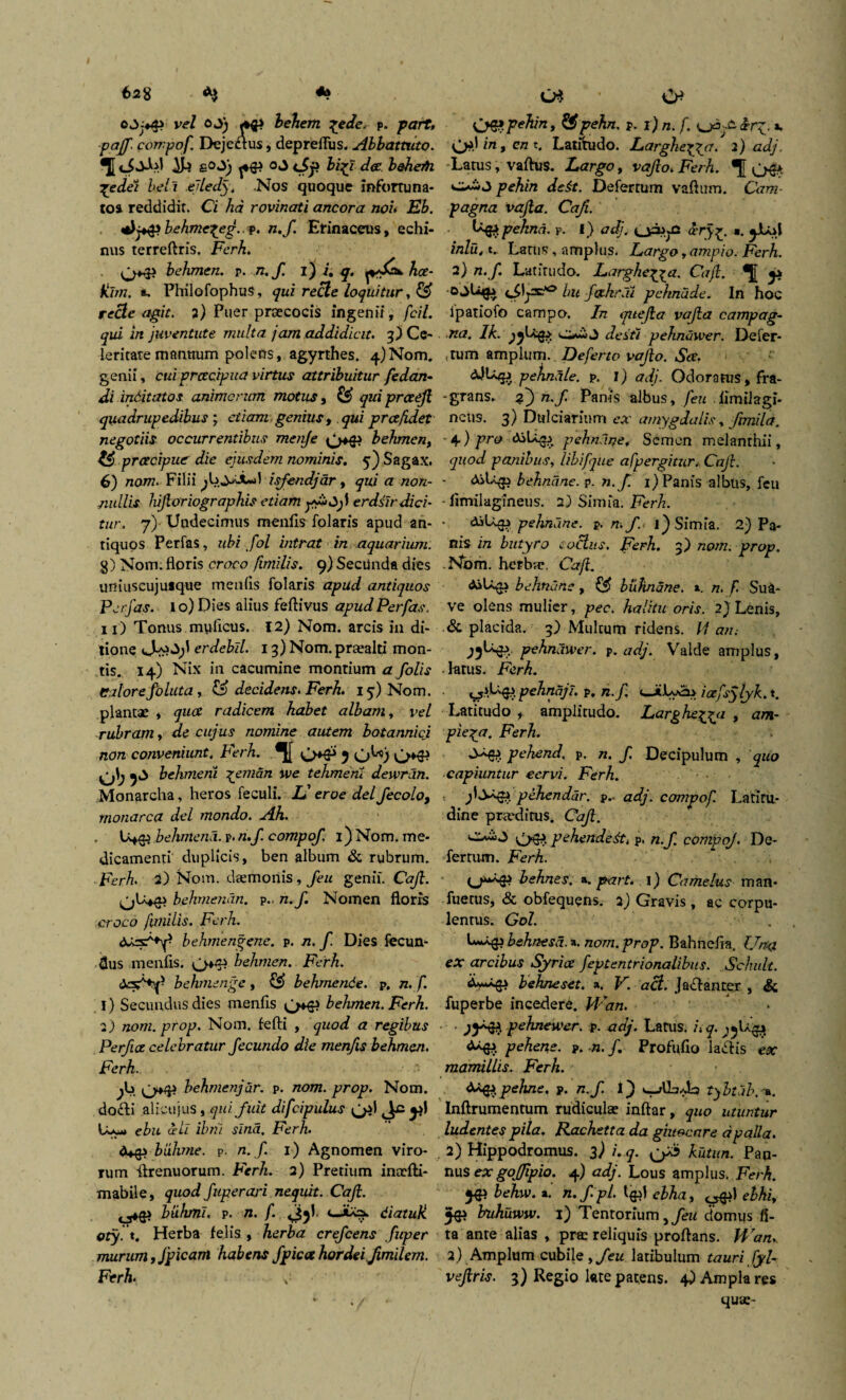 6*8 ve/ oj) behem %edes p. part» paff. compof. Dejedtus, depreflus. Abbattuto. TI «Jodfl ^ £°*3; ^4} o«J 6/37 dee. boheiti jedei beli elledyt .Nos quoque infortuna¬ tos reddidit. Ci ha rovinati ancora non Eb. dj*&behme^eg. ?. n.f. Erinaceus, echi¬ nus terreftris. Fcrh. OH* behmen. p. n.f. i) i. q. pAaw hce- Klm. *, PhilofophuS, qui recle loquitur, © recte agit, 2) Puer praecocis ingenii, fcil. qui in juventute multa jam addidicit. 3) Ce¬ leritate mantium polens, agyrthes, 4) Nom. genii, cui praecipua virtus attribuitur fedan- di inditatos animorum motus, ££ qui prceefi quadrupedibus ; avaro genius, y&i pr ce fidet negotiis occurrentibus menje OH* behmen, praecipue die ejusdem nominis. 5) Sagax. 6) nom. Filii isfendjdr, qui <7 /zo/z- nullis hijloriographis etiam erdsir dici¬ tur. 7) Undecimus menlis folaris apud an¬ tiquos Perfas, ubi fol intrat in aquarium. 8) Nom. floris croco fimilis. 9) Secunda dies uniuscujusque menlis folaris apud antiquos Perfas. 1 o) Dies alius feftivus apud Perfas. 11) Tonus mylicus. 12) Nom. arcis in di¬ tione 0^^;' er debil. 13) Nom. prasaltj mon¬ tis. 14) Nix in cacumine montium a folis edorefoluta, & decidens. Ferh. 15) Nom. plantae , quot radicem habet albam, vel rubram y de cujus nomine autem botannici non conveniunt. Ferh. OH* 5 <jU) OH* behmeni ^emdn we tehmem dewran. Monarcha, heros feculi. JJ eroe dei fecolo, monarca dei mondo. Ah. , L44} behmena. p. n.f. compof. 1) Nom. me¬ dicamenti duplicis, ben album & rubrum. Ferh. 2) Nom. daemonis, feu genii. Caft. O^H* behmenan. p.. n.f. Nomen floris croco fimilis. Ferh. <JU3^y behmengene. p. n.f. Dies fecun¬ dus menlis. OH* behmen. Ferh. <Jcsf+f behmenge, & behmende. p, n. f. 1) Secundus dies menfis OH* behmen. Ferh. 2) nom.prop. Nom. fefti , quod a regibus Perfuz celebratur fecundo die menfis behmen. Ferh. jb o*P behmenjdr. p. nom. prop. Nom. dofti alicujus , qui fuit difcipulus 0*1 Jc tu*» ebu odi ibm sina, Ferh. biihme. p. n.f 1) Agnomen viro¬ rum flrenuorum. Ferh. 2) Pretium inasfti- mabile, quod fuperari nequit. Caft. ^4} btihml. p. n. f. cJiXa. diatuk oty.t. Herba felis, herba crefcens fuper murum yjpicam habens f picee hordei Jimilem. Ferh> C* * CP 06? pehin, $£pehn. p. 1) n. f. f irg. «. 0*1 in,cnt. Latitudo. Larghe^ycr. 2) adj Latus, vaftus. Largo, vajlo. Ferh. •[[ 06* pehin de it. Deferrum vaftum. Cam- pagna vafla. Caji. tqji pehnd. p. f) <7z$. cery^. a. jJUfl inlu.tr Latus, amplus. Largo ,ampio. Ferh. 2} «./. Latitudo. Larglie^ga. Caft. ■odbifa bu f&hr.u pchnade. In hoc ipatiofo campo. In qitejia vafla campag- na. Ih.yjjbqp; j Jefr/ pehndwer. Defer¬ tum amplum. Deferto vajto. Scc. &JU4J pekndte. p. i) adj. Odoratus, fra- -grans. zj) n.f Panis albus, feu . fimiJagi- ncus. 3) Dulciarium ex amygdalis, fimila. • 4 ) f™ ^1^6? pehndne. Semen melanthii, quod panibus, libifjue afpergitur, Caji. ASlqp behndne. p. n.f. 1) Panis albus, feu - fimilagfneus. 2) Simia. Ferh. pehndne. p. n. f j) Simia. 2) Pa¬ nis in butyro coelus. Ferh. 3) nom. prop. .Nbm. herba?, Caft. AsLqp behndne, ££ biihnane. ». n. f. Sua¬ ve olens mulier, pec. halitu oris. 2)Lenis, & placida. 3) Multum ridens, ii an; pchndwer. p. adj. Valde amplus, latus. Ferh. cf5i,V4> pehndjl. p. n.f. cJiLyeb iaefsylyk. t. Latitudo , amplitudo. Larghe^a , am- pie^a. Ferh. ^-^4» pehend. p. n. f. Decipulum , quo capiuntur cervi. Ferh. pehendar. p.* adj. compof. Latiru- dine praedirus. Caft. 06? pehende&i p. n.f. compof. De¬ fertum. Ferh. (^^4» behnes. a, part. 1) Camelus man- fuetus, & obfequens. 2) Gravis , ac corpu¬ lentus. Gol. . behnesd. a. nom. prop. Bahnefia. IJmi ex arcibus Syrice feptentrionalibus. Schult. A>**4i behneset. a. V. aci. Jaffanter , & fuperbe incedere. M^an. • • pchnewer. p. adj. Latus. /»q. j» pehen.e. p. n. /. Profufio lallis ex mamillis. Ferh. teqipehne. p. n.f 1} tybtdbx». Inftrumentum rudiculas inftar, quo utuntur ludentes pila. Rachetta da ghtocare dpalla. 2) Hippodromus. 3^ i. q. o^ kutun. Pan¬ nus ex gojjipio. 4) adj. Lous amplus. Ferh. 54} behw. a. n.f.pl. I4JI ebhay ^1 ebhiy 44J buhuww. 1) Tentorium,/^ domus li¬ ta ante alias , pras reliquis proflans. Hran. 2) Amplum cubile yfeu latibulum tauri fyl- vejiris. 3) Regio late patens. 4) Ampla res quae-