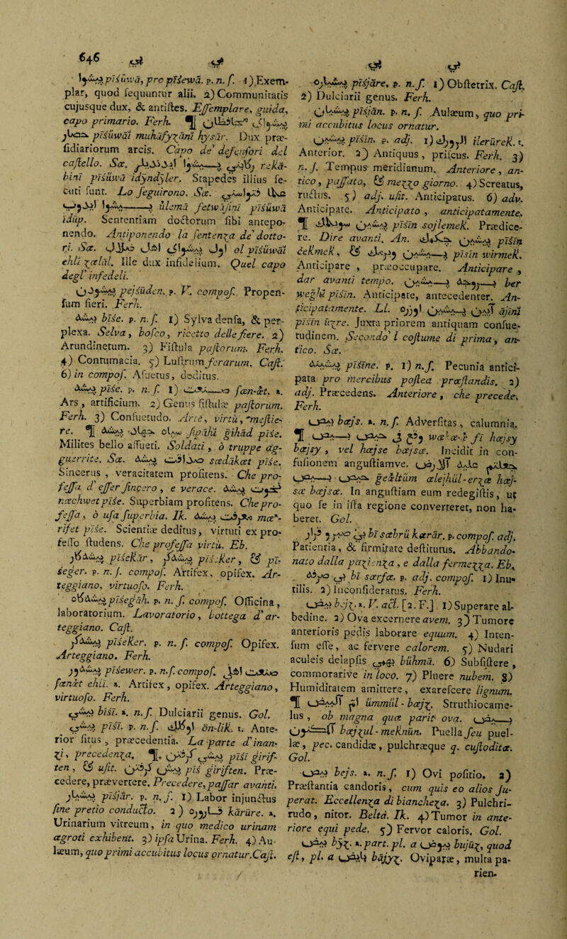 ^4^ «r?* S* ' pUuwa, pro pHewa. ?. n. f. ^.Exem¬ plar, quod fequunrur alii, 2) Communitatis cujusque dux, & antilfes. Ejfemplare, guida, capo primario. Ferh QUdjbs*» ^U=i^ pTsuwai muhafy\arii hysar. Dux pra?- fidiariorum arcis. Capo de defenfori dcl cajlello. Sce. —s 0a>X5 reUa- bini plsuwa idyndyler. Stapedes illius fe- Ciiti funt. Lo feguirono. Sce. )y.b -?. ulemd fetwajini plsuwa 'idup. Sententiam do florum libi antepo¬ nendo. Antiponendo la f ente ripa de dotto- ri. S<x. Odi-0 0^1 ol vlsuwai ehli pcelal. Ille dux infidelium, Quel capo degi' infedeli. pcj^uden. p. V. compof Propen- fum fieri. .Ferh. bUe. p. n.f. 1) Sylvadenfa, & per¬ plexa. Selva, bofco, ricetto dettefiere. 2) Arundinetum. 3) Fiftula pafiorum. Ferh. 4) Contumacia, y) Lu fln \m fer arum. Caji: 6) in compof. Afuetus, deditus. pl£e. p. n. f. I) ■ fcen-xt. a. Ars , artificium. 2) Genus Afluite pajiorum. Ferh. 3) Confuetudo. Arce, virtii, 'mejlie- fe. ®j{ dvpo oU«; Jipahi gihad pise. Milites bello affueti. Soldati, o truppe ag- guerrite. Sce. dA/o scedakcet pise. Sincerus , veracitatem profitens. Che pro- fejfa d ejfer /incero , e verace. dA^ ncechwet p!6e. Superbiam profitens. Che pro- feffa, b ufa fupcrbia. Ik. dA^i ojfCo mcex- t'ifet pise. Scientis deditus, virtuti ex pro* fello Audens. Che prcfejfa virtii. Eh. plseliar, plLjier, ££ pF- p. /r./. compof. Artifex, opifex. Ar¬ teggiano, virtuqfo. Ferh. oKdw/jplsegdh, p, n. J1 compof. Officina, laboratorium. Eavoratorio, bottega d' ar- teggiano. Caji. jfdAAi ptieker. p. zz. f. compof. Opifex. Arteggiano. Ferh. j^dwAj plsewer. p. n.f compof. ^.£>1 OJUjo /irnFr elui. a. Artifex, opifex. Arteggiano, virtuofo. Ferh. jjAxi fosF. a. /z.yi Dulciarii genus. Gn/. pA'F. p. n.f. on-lili. t. Ante¬ rior ficus 3 praecedentia. iLn parte d' inan- X1 ’ preceden^a. ^[. ^Ao pFiF girif- ten , ufit. (O^v T7^ giriften. Prae¬ cedere, praevertere. Precedere,paffar avanti. pifar. p. zz, y. I) Labor injunftus /irze ^retzo conducto. 2 ) cy^LJj karure. *. Urinarium vitreum, i/z yzzc> medico urinam cegroti exhibent. 3) ipfa Urina. Ferh. 4) Au¬ laeum, quo primi accubitus locus ornatur.Caji. & pisjare, p. n./ 1) Obfterrix. Caji, 2) Dulciarii genus. ,Fer&. pisjan. p. n. f. .Aulaeum, quo pri¬ mi accubitus locus ornatur. plsln. p. adj. 1) ileruref. t. Anterior. 2J Antiquus, prifeus. Ferh. 3) n. J. Tempus meridianum. Anteriore , azz- tico, paffato, ff meqyo giorno. 4) Screatus, ruflus. 5) adj. zz./zf. Anticipatus. 6) Anticipate. Anticipato , anticipat amenta. sojlemeji. Praedice- tc. Dire avanti. An. pisln dekmek, —$ ^F.rF/z 1 virmek. Anticipare , praeoccupare. Anticipare , dar avanti tempo. _j d^.^_j ber weglu pisln. Anticipate, antecedenter. Afn- gicipatamente. EI. Oj^l ajlni pisln u-rje. Juxta priorem antiquam confue- tudinem. Secondo l coftume di prima, <zn- f/co. Atr. dAAcp\> pliine. p. 1) n. f. Pecunia antici¬ pata pro mercibus pojiea proflandis. 2) adj. Praecedens. Anteriore , che precede, Ferh. berjs. *. n. f Adverfitas , calumnia. Udi—? 0 'of-T fi hcejsy k&jsy » vel hcejse bce/soe. Incidit in con- fufionem anguftiamve. d gexltiirn alefiul-er^a hcej- sct bcejsce. In anguftiam eum redegiftis, ut quo fe in ifta regione converteret, non ha¬ beret. Gol. , : ff 5 ;a,° if bl sobrii kstrar. p. compof adj. Patientia, & firmfiate deflaturus. Abbando♦ nato da lia pafrn^a , e dalla fermeyga. EbK 6bjxe> f> bi sarfee. p. adj. compof. i) Inu*« tilis. 2) fnconfideratus. Ferh. bejjy a. V. aci■ [2. F.J I) Superare al- bedine. 2) Ova excernere avem, f) Tumore anterioris pedis laborare equum. 4) Inten- fum efle, ac fervere calorem, y) Nudari aculeis delapfis biihma. 6) Subfiftere , commorarive in 'loco. 7) Pluere nubem. 8) Humiditaiem amittere, exarefeere lignum, ®[[ ^1 iimmul-bcejf. Struthiocame- lus , ob magna quet parit ova. , bajful- meknun. Puella feu puel- laz, pec. candidte, pulchrasque q. cujiodita. Gol. xypys bejs. x. n.f i) Ovi pnfitio. 3) Praiftantia candoris, cum quis eo alios Ju- perat. Eccellen^a di bianche^a. 3) Pulchri- rudo, nitor. Belta. Ik. 4.) Tumor in ante¬ riore equi pede. 5) Fervor caloris. Gol. byx.part. pl. a bujuquod ejly pl. a bajyOvipapte, multa pa- rien.