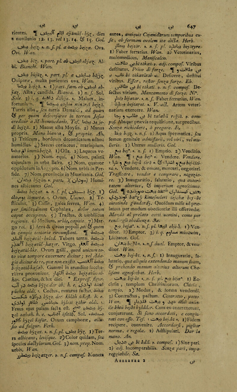 <A C3? flentes, *JJ cjciaaJI ejjdmul- by^, dies a novilunio 12. 13. vel 13. 14. ££ iy. Gol. Z^. a. rc./ pl a beba. Ova. Ovi. Wan. ccA-g hir. a. p^rr. pl. ab eljcrg. Al¬ bi. Bianchi. Wan, buju^. a. ptfrf. p/. a oAA—? bajy^. Ovipara', multa parientes ova. Wan. UaA> bej\d. a. l)'ptfr^/oufl. ab eb- j<x£. Alba, candida. Blanca. 2) n. f Sol. NoZe. 3) i. q. dajiije. a. Malum, in¬ fortunium. Iacia__} ccu Lve minar ei bej^a. Turris alba, /eu turris Damafci, ad quam £S> per quam defcenjurus in terram Jefus creditur'a Mohammedanis. Tef. Un-o je- di bejfd. 1) Manus alba Moyfis. 2) Manus propria. Mano blanca, & propria. Ah. 3) Triticum, hordeum decorticatum adhuc humidius, g.) Saccus coriaceus, marfupium. t\iA> urnmiibejjfi. i) Olla. 2) Laqueus ve¬ natorius. 3) Nom. equu 4) Nom. palatii cujusdam in urbe Bafra. 5) Nom. quatuor oppidorum inAegypro. 6) Nom. urbis in Per¬ fide. 7) Nom. provincias in Mauritania. Gol. bypm, *. part, X 0^4W) Homi¬ nes albicantes Gol. A*2a> bej^cct. *. n. f. pl. u3a—> byi) &kyo«.j iumurtee, t. Ovum. XJuovo. 2) Te- fticulus.' 3) Callis, galea ferrea. Wan. 4) per Jimilitudinem Cephalaea , dolor totum caput occupans. 5 ) Traclus, 8c umbilicus regionis. 6) Medium, urbis, capitis. 7) Mar¬ go rei. 8r) Arca & circus populi ,uti & quem in campis tentoria circumflant. <UiA—> ^yLJS bejratul - belcd. Tubera terra'. jyAesT bej\cetiil-lia\zr. Virgo. yixfi <!UOa—i bej/cetuldikr. Ovum galli, quod unicum to-. to vitee tempore excernere dicitur ; vel Ada¬ gio dicitur de re, quae non exiflit. <«_A*a*JT 6.vda» bej?oetul-kafctb. Gummi in arundine faccha- rifera proveniens, jl^XlT cWpo bej^ettun-m- }wr. Claritas, & lux diei. * Expreff. Jigur. v T dex) byre der ab. h. e. <J,Mjl AX±?- piichte oldi. t. Coftus, maturus factus*. o/Sj byye der Huldh siKeJi. h. e. y3>lk kylesi Z/diir oldi. t. Fraus ejus palam facta eit. ff*2 ccYfo-o by- %ei scebceh. h. e. veteri afitdb. Sol. c&oa_* jjbX) bygel Rafur. Ovum eamphora, allu- Jio ad fulgur, Ferh. Hfdpybygcet. ». n./.pl. cj&p byy. i)Ter¬ ra albicans, levifque. 2’) Color quidam, /eu fpecies dactylorum. Gol. 3 ) nom.prop. Nom. urbis. VI an. jjd*2A> bej^cet^er. p. n.f. compof. Moneta c.P ^47 aurea, antiquis Gajamdarum temporibus cu- ftz , ob formam ovalem ita dicta. Herb. jtLiAj bejtar. 1. n. /. pl. Ovkbo bejotyre.• 1) Faber ferrarius. Wan. 2) Veterinarius, mulomedicus. Manifcalco. ciAlk ^ bitdkcct. p. adj. compof. Viribus deftitutus. Privo di forye. ^ o*5l!b ,1 bl tdkcetutab oi. Deficere, deftitui viribus. Effer, reflar fenyi for pe, Eb. ^ bl tdkceti. p. n, f. compof. De- fectus virium. Mancamento di for ^e. JYP. ^La> bijeetar. a. n.f. Faber ferrarius. Wan. Oj-Las bejtar et. ». V. act. Artem veteri¬ nariam exercere.. Wan. G-; 5 c-aVLs 0.> bl tcdalu regia, p. com¬ pof Absque praivia requilltione, aut precibus. Sen^a richiedere, b pregare. .-Ikn bej^. a. n. f. 1) Aqua fpermatica, feu femen genitale admiffarii, vel viri, vel mu¬ lieris. 2) Uterus mulieris. Go/. £a} bef. a n. f. 1) Em ptio. 2) Venditio. Wan. H 1 59 Z>eT c. Vendere. Vendere. 1 JyS> 5 ^aj bej-u sird <. lyk! y^bej-Bti- r.a. e. Vendere, & emere, mercari, negotiari, Trafjicare , vtnder e cornprare, re. 3) Inauguratio, faluratio , qua autori- talem alterius, cA imperium cgnofcimus. Gol. 0^0 ddck0 cjksj b(Zx%y Hiniefnelerl sejch.cc bej-cet suretinde g@nd.erdy. Quofdam mifit ad prae¬ latum per modum obeclientiar illi offerendae Mando al prelato certi uomini, come per rendergli obedienya. 3ce, bejcex. a. n.f. pl. btol ebji-a. 1) Ven¬ ditor. 2) Emptor. 3) i. q. miisawim f Licitator. Gol. bejfam. a. n.f dual. Emptor, &veiv- ditor. Wan. bej-cet. a. n.f I) Inauguratio, fa- .lu.tatio, qua aliquis extendendo manum fuam, & prehendo manum alterius alterum Cha- lifam agnofeebat. Herb. oAo bij-dt a. ji. f. pl. gs-s bijez'*'. i) Ec- clelia , templum Chriftianorum. Chiefa , tempio, 2} Modus, & forma . vendendi. 3) Contraffus , pactum. Contraito, patto. H an. jLJkD Oa*Ai ^ juja difil i/e L/iru bejdt kyldiher. Cum eo contraxerunt, conjurarunt. Si fono necor dati, e concriu- raticoneffo.Tef. i 0% bei.xt c. i)Fidem recipere, convenire. Accordarfi , pigliar norma, e regola„ 2) Adftipulari. /a mano. An. M.Sz cH ^ vddL* p. compof. 1) Sine pari. 2) md/. Incomparabilis. Sen^a pari, impa- regoiabile. Sa.
