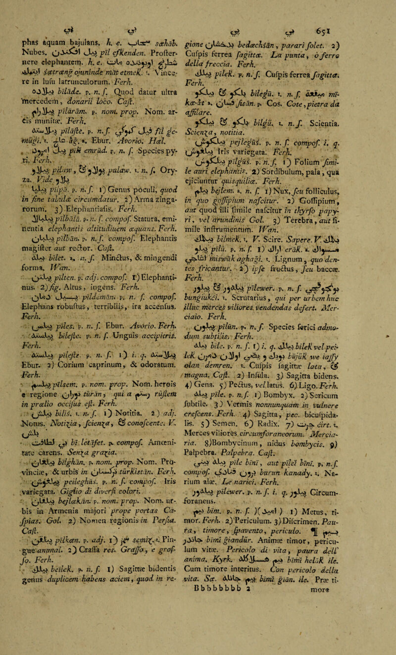 <J5* phas dquam bajulans, h. e. scehab. Nubes. eEo pii efUenden. Profler* nere elephantem, h. e. eioL) gVLxi scetroeng ojunin.de mat etmek. t. V ince¬ re in lufu latrunculorum. Ferh. bilade. p. n. f. Quod datur ultra 'mercedem, donarii loco* Caji. f pilaram* p. nom. prop. Nom. ar¬ cis' munitae. Ferh. pllajle. p. n.f JIa3 fil de' mugi. t. ^lc ag. ». Ebur. Avorio. Ha.1. <3^1 piU emrud. p. n, /i Species py- ri. Fer/. jdhsi , & 5^)54 pulaw. t. «. /, Ory¬ za. Fide : UU* pdpd- p- «»/• 0 Genus poculi, quod 'in fine tabulct circumdatur. 2) Arma zinga- rorum. 3) Eiepnantiaiis. Ferh. pllhala. p- n. f. compof Statura, emi¬ nentia elephantis altitudinem aequans. Ferh. pilban. p. n.f. compof. Elephantis magifter aut redlor. Caji. dEo helet. a, n. f. Mincius, & mingendi forma» IVan. pilten. p. adj. compof. I) Elephanti¬ nus. 2) fig. Altus , ingens. Ferh. qLo A*—Pi pildeman< p. n. f. compof. Elephans robuftus, terribilis,- ira accenfus. Ferh. ^jwJUa piles, p. n» f. Ebur. Avorio. Ferh. &a*uEo hilejle. p. n. f. Unguis accipitris. Ferh. / . - ■ ■ dX^-L* pilejle. p. n. f. i) i. q. dX*QM Ebur. 2) Corium caprinum, & odoratum. Ferh. ■ ptlsem, p. nom. prop. Nom. herois e regione ob^ foran^ qui a rujlem in pralio occifus ejh Ferh. JLo bilis, t. n> f. 1) Notitia. 2 ) od/. Notus. Notigia, f cienda, £$ conofcente. F. ijr^. ^ bi letafet. iv compof. Amceni- rate carens, Sen^a grafia. bilghan. p. nom. p*ojt?. Nom. Pro¬ vinciae, & urbis in gjkiaSf tiirKistan. Ferh. peileghns. p. n. f. compof. Iris variegata. Gigiio di diverfi colori. ^UlLo bejlctkdn. p. nom. prop. Nom. ur-. bis in Armenia majori prope portas Ca- fpias. Gol. 2) Nomen regionis in Perfia. Caji. pilkcen. p. adj. if fP sanit. Pin¬ gue animal. 2) Crafla res. Grajo, e grof- fo. Ferh. viJJLo beileli. p, n.f i) Sagittas bidentis genus duplicem habens aciem * quod in re- O* 651 gione bedoechian , parari folet. 2 ) Cufpis ferrea fagittce. La punta, o ferre della freccia. Ferh. pilefc. p. n.f. Cufpis ferrea fagitta. Ferh. hilegu. t. 77. JI dsubyo mf- k<X'Xt a, tg)C«2 fisdn. p. Cos. Cote ,pietra da afflare. ££ F/^u. t. n./. Scientia. Scienda, notitia. iJpjQsf ptjlegui. p. n.f. compof. i. q. drls Variegata. Ferh. pdgus. p. n.f 1) Folium fimi- le auri elephantis. 2) Sordibulum, pala, qua ejiciuntur quisquilice. Ferh. lejlem. a. n. f. i)Nux,feu folliculus, in quo goffipium nafcitur. 2) Goflipium, aut quod illi flmile nafcitur in thyrfo papy¬ ri, vel arundinis Gol. 3) Terebra, aut li- mile inflrumentum. iVan. bilmeU. t, F. Scire. Saper e. F. 5E0 pllu. p. n. f. I) viJljl eraJi. ». <_r>lb) miswak aghagi. t. Lignum 3 quo den¬ tes fricantur. 2j ipfe fruclus , feu baccee. Ferh. pjlewer. p. n.f bungiukci. t. Scrutarius, qui per urbem huc illuc merces viliores vendendas defert. Mer- ciaio. Ferh. pllun. p. n.f. Species ferici admo¬ dum subtilisi Ferh. dUi bile. p. n. f i) i. q. cJEo bileU. velpei- Fk 5 bujuk we iajfy olan demren. t. Culpis fagittee lata, & magna. Caji. 2) Infula. 3) Sagitta bidens. 4) Gena. 5) Pedtus* ve/, latus. 6) Ligo .Ferh. dLo pile. p. n.f 1) Bombyx. 2) Sericum fubtile. 3 ) \Termis nonnunquam in vulnere crefcens. Ferh. ' 4) Sagitta, pec. bkufpida- lis. 5) Semen. 6) Radix. 7) cirt. t. Merces viliores circumforaneorum. Mercia- ria. 8)Bombycinum , nidus bombycis. 9) Palpebra. Palpebra. Caji. cF-A <S>Eo. pile bini, aut pilet bini, p, n.f compof ci2>U5 burun kanady. t. Na¬ rium ala\ Le narici. Ferh. pdewer. p. n. f i. q. Circum¬ foraneus. fi* bim. p. n. f ) 1) Metus, ri¬ mor. Ferh 2)'Periculum. 3) Difcrimen. Pau- ra, timore, fpavento, periculo. birrd giandur. Animte timor, pericu¬ lum vitae. Pericolo di vita, paura delC anima. Kyrk. —$> bimi heluk. ile. Cum timore interitus. Con pericolo della vita. Soe. Mila. bimi gian. ile. Prae rt- Bbbbbbbb 2 mor®