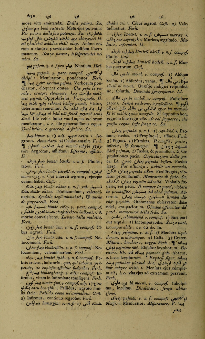 more viti amferendi. Dalla paura. t9<ce. «3*1:i*- hirrii scetwetj. Metu ejus potentia*. Per paura della fua poten^a. Sce-> cJQdobi. W4J5I 0^5*^ chdtyrleri bi¬ mi ghedebei ceduden chdll olup. Animo eo¬ rum a timore privalentii hoftfum libero manente* Sen\a paura , d fojpetto dei no mico. Sae. ptjem. v. n.f.pro ^Uo NuntiuM. Hod. pejma. p. part. compof sldigi. *. Menfurator , ponderator. Ferh. *|[ Uaj gjrie* scechunpejma. Verborum pon¬ derator, eloquens orator. Che pefa le pa- role , oratore eloquente. ciu-odlU meld- met pejma. Opprobrlofus. Vergognofo. Ik. Ai *>b rekrewi bddije pejma. Viator, defertorum remenfor. Ik. .Jdi tJU ^1 Vy* U*1 ol bad p ai fele K pejmdl senia sima. Ille velox inftar venti equus cadorum menfuraror , i. e. ille generofiffimus equus. Quel bello, e generofo dejlriere. Sce. f+^blmar. p. i) adj. soejrn. a. Ae¬ grotus. Ammalato. 2) Oculus .amafia. Ferh. •[[ u-a^Eo jl*Ai bimari sdhybi y\dy- rar. Aegrotus, afflictus. Infermo, affitto. Ik. • ^Ua» blmdr barlli. p. n f. Phtifis , tabes. Ferh. cjA^. ;U^ blmdr per e fi. p» compof o^j-f5 mumerryy a. Qui infervic igroto, ejusque curam habet. Caji. Aila. jl*Ai blmdr chane p. n. f. vul. ^Ua_* Ail=4 tlmur chane. Nofocomium , valetudi¬ narium. Spedale degt ariimalati, ££ anche de' pacare Ili. Ferh. jA=* ^Ua—j blmar cliy£. p. pnrr. compof. chafalykten kalkmiL t. A morbo convalelcens. Levato dalla malatia. Ferh. Oj3 /u/z. p, /z, /. compof. Ci¬ bus aegroti. FerA. blmar san. p. /z. /i compof No¬ focomium. jFerA. OU*- ;Ua? bimarifian. p. /z. /T compof. No¬ focomium , valetudinarium. Ferh. oIa Kki bimari fijah. p. n.f. compof. Fe¬ bris ardens , fudatoria, qua, qui laborat, per¬ petuis , ac copiofis afficitur fudoribus. Ferh. bimdrghceng. p. adj. compof In¬ firmus , vitam in infirmitate tranfigens. Ferh. A*a? blmdr gun. p. compof. adj. i) ^bo jJjSCjsaru ben-glu; t. Pallidus, igroto fimi- lis facie. Pallido come unammalato. Caji. a) Infirmus, continuo aegrotus. Ferh. vj**;Uai blmdrgin. p. ruf. i) AX-a chafla d<i. t. Cibus igroti. Caf. 2) Vale¬ tudinarius. Ferh. bimari. p, n.f. —* mcerce^. *. scejrulyk u Morbus, igritudo. Ma¬ latia , infermitd. Ik. di)l> =<J;Ua? blmdru bdrlk. p. n.f. compof. Phtifis. Ca/l. t(J,l*A> blmdru RodeK. p. n.f. Mor¬ bus puerorum. Caf. £. ^ bl me-al. p. compof. 1) Abfque Q fi Yeditu. 2) Abfurdus, vanus. sii-dll bl me-dly Quiftio indigna relponfio- ne, abfurda. Dimanda fpropofitata. Ll. c_s> bl maliH. p.- compof. PofiefTore carens* Sen^a padrone, 6poffejfore. lr/i eger bu memdlf ki b/ mali k ^cenn itmegile. Si fuppofito hoc, regnum fine rege efie. Se colfupporre, che quejlo regno fojje fen^a re. Sce. pejmdn. p. n.f. i) j.$c xhd. *. Pao- tum, foedus* a) Propinqui , affines. Ferh. 3) Pignus. 4) Firmitas. Promeffa, patto , -efferta , & fermejja. 5 —c cchtu pejmdn. 1) Fidus, ^ promilhim. 2)Ca- pitulationes pacis. Capitulafioni della pa¬ ce. Ll. pejmdn beflen. Fcedus icere. Far allian\a , fiabilir un accordo. gjUc?.pejmdn 3i/ien. Fcedifragus, vio¬ lator prornifiorum. Mancatore di f e de. Sce. pejmdn sikenlik. Violatio foe¬ deris, vel pacis. II romper la pace', violare la promeffa.* qUa-*-!» ebed pejmdn. Ae¬ ternus. oUaji iismani dii- ruf pejmdn. Othomanus obfervator datse fidei, aut pa&orum* Ofmano ojfervator de patti, mantenitor della fede. Sce. joiU 0> blmhnend. p. compof 1) Sine pari aut iqiiali. 2) Incomparabilis. Sen^apart, incomparabile, ce. oj de. In. aU*aj> pejmdne. p. n.f. 1) Menfura liqui¬ dorum, aridorumque. 2) Calix. 3) Crater. Mifura , bicchiere, tagya. Ferh. *J[ ‘ (jiy pejmdne riud. Ebibitor fcyphorum. Be- vitore.. Eb. o\$ pejmdne gah. Abacus, q. locus fcyphorum. * Expfejf. fgur. ASl*^ pejmdne puriud. h. e. Qjoi-»! pp. umr achyre iristl. t. Menfura ejus comple¬ ta efi:, i. e. vita ejus ad extremum pervenit. Ferh. fi °l p- compof. Inhofpi- tus , incultus. Lisabitato, Jemyi ab it a- Vone‘ . . <JW. pejmdj. p. n. f compof oldigi. t. Menfurator, Mifurat ore. V.