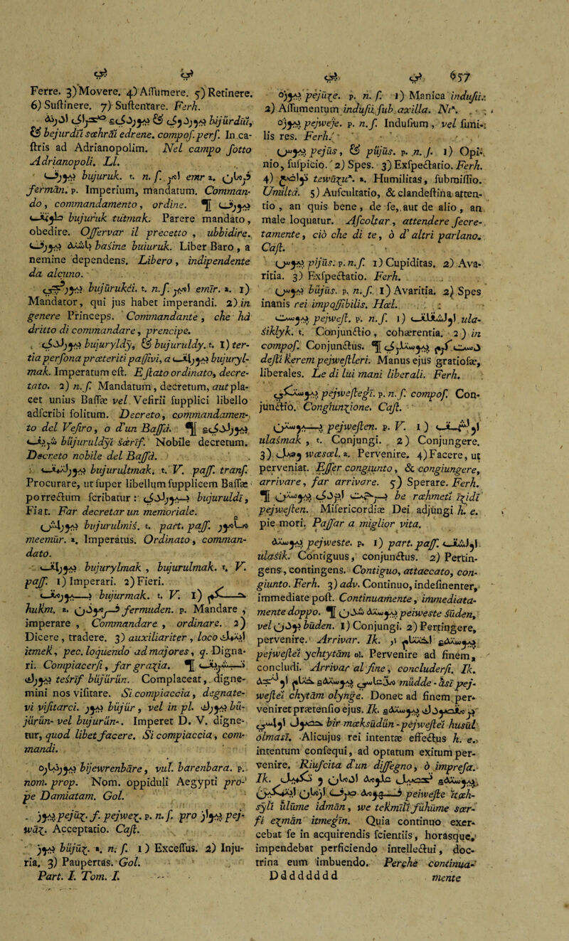 6) Suftinere. 7)-Su(lentare. Ferh. & ei5-3;^ bijurdui, & bejurdti scehrai edrene. compqf.perf. In .ca- (Iris ad Adrianopolim. Nel campo Jotto Adrianopoli. Ll. ijys bujuruk. t. emr a. (jboj.? ferman. p. Imperium, mandatum. Comman- do , commandamento, ordine. (— bujuruk tiitmak. Parere mandato, obedire. Offervar il precetto , ubbidire. basim buiuruk. Liber Baro , a nemine dependens. Libero, indipendente da alcitno. bujurukdi. t. n.f ernir. a. 1) Mandator, qui jus habet imperandi. 2) m genere Princeps. Commandante, che hd dritto di commandar e, prencipe. bujuryldy, & bujuruldy. t. I) ter¬ tia perfona preeteriti pajjivi, a cJiljyo bujuryl- mak. Imperatum eft. EJlato ordinato, decre- 2) /2./T Mandatum, decretum, pla¬ cet unius BafTae vel Vefirii fupplici libello adferibi folitum. Decreto, commandamen¬ to dei Vefiro, 0 d'un Baffd. II bujuruldyi scerlf. Nobile decretum. Decr.eto nobile dei Baffd. bujurultmak. t. V. pajf. tranf. Procurare, utfuper libellum fupplicem Baflae porreCIum feribatur > bujuruldl, Fiat. Far decretarun memoriale. C bi/jurulrnis. t. part. pajf. jyoLro meemur. *. Imperatus. Ordinato p comman- dato. bujurylmak , bujurulmak. \ V. pajf. 1) Imperari. 2) Fieri. —s bujurmak. t, FI i) —:v JiuRm. a, fermuden. p. Mandare , imperare , Commandar e , ordinare. 2) Dicere , tradere. 3) auxiliariter , locoA-i^) itmeli, pec. loquendo ad majores, q. Digna¬ ri. Compiacerfi, jfar gratia. •{[ <——■» tesrif biijurun. Complaceatdigne¬ mini nos vifitare. iSV compiaccia, degnate- vi vifitarci. biijur , ve/ in pl. OjyJ bu- jurun- vel bujurunImperet D. V. digne¬ tur, quod libet facere. Si compiaccia, corcz- mandi. bijewrenbare, vul. barenbara. p. nom. prop. Nom. oppiduli Aegypti pro¬ pe Damiatam. G0/. - )Y*.FefoX:f' PeJweX.- p* w* /• Pro pe/- w>a£. Acceptatio. Caf. buju%. a. rc. /. 1) Exceflus. 2) Inju¬ ria. 3) Paupertas. G0/. Part. I: Tom. L - C5?.. 6^7 °)y>. pejure, p. n. f. j) Manica ’ indu/iu 2) Aflumentum indufiifub axilla. Ni\ . • pejweje. p. n.f. Indultum , vel fimi-; lis res. Ferh/y ' - \- ’ P Pej“si & pujus. p. n. f. 1 ) Opi-', nio, fuipicio/2) Spes. 3) ExfpeClatio. Ferh. 4) £^5^ tewaTpu*. ». Humilitas, fubmiffio. Umilta. 5) Aufcultatio, & clandeftina atten¬ tio , an quis bene, de fe,.aut de alio, an male loquatur, Afcoltar, attendere fecre- tamente, cio che di te, d d' altri parlano. Caji. i. , ; 1 pijus. v. n.f. 1) Cupiditas. 2) Ava¬ ritia. 3) E-xfpeftatio. Ferh. 0*5^ biijus. p, n.f. i) Avaritia. 2) Spes inanis rei impojfibilis. Hcel. . : pejwejl. p. n.f. 1) <^Ji\fislf\ ula- siklyk. t. Conjundlio , cohaerentia. 2 ) in compof. Conjunclus. defi Jierem pejwejlleri. Manus ejus gratiofae, liberales. Le di lui mani liberali. Ferh. jjCXaujaj pejwejlegi. p. n.f compof. Con¬ junctio. Congiumfione. Caji. • i <€ 0^9*—A pejwefen. p. V. I ) ulasmak , t. Conjungi. 2) Conjungere. f) 0*3} wcesoel.z. Pervenire. 4)Facere, ut perveniat. Effer congiunto, & congiungere, arrivare, far arrivare. 5) Sperare. Ferh. ®[[ ? be rcehmett Tfidi pejwefen. Mifericordiae Dei adjungi h. e. pie mori. Paffar a miglior vita. pejweste. p. 1) part. pajf. ulaMk. Contiguus, conjun£lus. 2) Pertin¬ gens, contingens. Contiguo, attaccato, cwz- giunto. Ferh. 3) tfbk. Continuo, indefinenter, immediate poft. Continuamente, immediata- mente doppo. peiweste £udent vel i) Conjungi. 2) Pertingere, pervenire. Arrivar. lk. ,1 pejwefel ychtytam oi. Pervenire ad finem, concludi. Arrivar al fine, concluderfi. Ik. cdA«^) mildde - aslpej- wefel chytam olynge. Donec ad finem per¬ veniret prastenfio ejus. Ik. cAa*«^aj O3y*ojL<> bir mceksudun -pejwefel husul olmasu Alicujus rei intentte effe£lus h. e.-> intentum confequi, ad optatum exitum per¬ venire. Riufcita diun diffegno, d imprefa Ik. 0*^9^ 0U35 Cfiya —b peiwefle itoeh- syli ulume idman, jve tejimlli fuhume scer- fi epnian itmegin. Quia continuo exer¬ cebat fe in acquirendis fcientiis, horasque, impendebat perficiendo intellectui, doc¬ trina eum imbuendo. Perche continua- Dddddddd mente