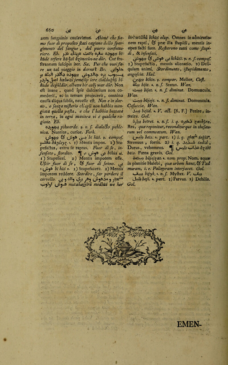 66a nem fanguinis caufaviriiu^. Ahirtte che fia- mo fuor di propofito fiati cagione dello fpar- gimentd dei fangue , dei puero cunfettu- riere. Eb. .sMfje oeib o^Am» bi- htide sefere ba-ysi <x%Jmetun-ne diir, Cuf fru- ftraneum fufcipis iter. Scz. Per che vuoifa¬ re un tal viaggio in darno ? Br< AaaJI r 'C jOjIjj-o) hizlwajijemejtip iere dialdughy bi- fiude degiildur, elbette bir asly utar dur. Non eft inane , quod lpfe dulciarium non co¬ mederit, ac in terram projecerit, omnino caulTa aliqua fubfit, necefTe eft. Non e in dar- rio, o jenga mijlerio cEegli non habbia man- giatd qiiella pajla, e che V habbia buttatd in terra, 'in ogni maniera vi i qualche ra- giohe. Eb. ojjyps pihwerde. p. n.f dialecto pehld- vica. Nuntias, curfon Ferh. ££ C5—? bi hui. p. Compof. pJbia oekylsy£. t. i) Mentis irhpos. 2) Stu¬ pefactus, extra fe raptus. FuoC di fe, in- fenfato, Jlordito. *[[ 3i <_j? blhud ol. i ) Stupefieri. 2) Meritis impotem effe.. Ufcir fuor di fe , fuor di fehno. 1 (j£}4> bi hud e. 1) Stupefacere. 2) Meritis impotem reddere. Stordire , far perdere il cervello. ? dJI5 9 mutahcejjiru medhud we het C3* • • •• birlutallhu blhud olup. Omnes in admiratio* nem rapti, ££ prae illa ftupidi, mentis iri- efpes faCti funr. Rejlarono tutti come Jlupi- di, & infenfati. c5? liihtiii. p» n.f. compof. 1) StupefaCtio, mentis alienatio. 3) Deli¬ quium animi. Stordimento, ijlupidimento , angofcia. Hcel. bihln. p. compar, Melior. Caji, bijit. a. n.f Status. JVan. c>vo bljet. a. n. f. diminut. Domuncula. JVan. Ouvo biijejt. a. n.f diminut. Domuncula. Cafuccia. JVdn. Sw bejld. a. Vdcl. [6. F.] Perire, in¬ terire. Gol. o*.AAi beiret. a. n.f i. q. 0^.00 gcechyre. Res, quce reponitur, teconditurque in thefau* rw/K vel commeatum. JVan. (j*»aaj £el,y. a. ptfrf; i) i. y. degia*. Strenuus , fortis. 2) i. q. dedid , Durus, vehemens. ce^abl beis. Pcena gravis. Gol. Aaoaas bujej^cet. a. /zom. prop. Nom. aquae in planitie Halebi, quce urbem hanc, £®> 71z</ muram, i. e. Palinyram interjacet. Gol. 4-JuAi Zu/y&. t. «. MyftaX. K cJu> <S$ibejL *. part i) Parvus. 2) Debilis. Gol, f EMEN- I