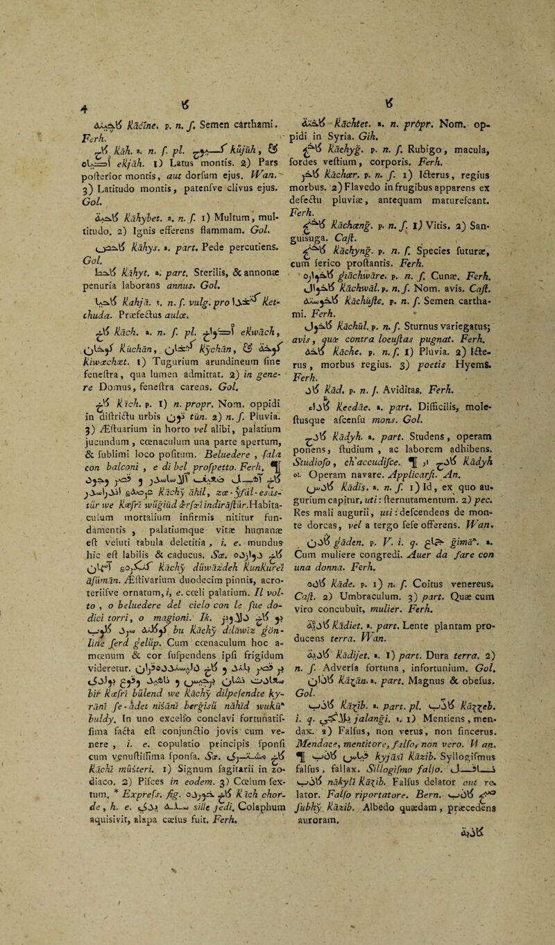 kadlne. p. n. /. Semen carthami. Ferh. '* A& Rah. a. /z. /1 pl. ^ Rujuh, & oL:=J ekjdh. i) Latus montis. 2) Pars pofterior montis, aut dorfum ejus. Wan 3) Latitudo montis, patenfve clivus ejus. Gol. kdhybet. a. n. f. 1) Multum, mul¬ titudo. 2) Ignis efferens flammam. Gol. U2^ Jiahys. *. part. Pede percutiens. Gol. Jidhyt. a. part. Sterilis, & annonae penuria laborans annus. Gol. kahjd. t. n. f. vulg. pro Jj-ac 'f Ret- chuda. Praefeftus aulce. O ^ /idch. a. n. /. pl. efiwacJi, Riichdn, Rychdn, & Riwccchcet. l) Tugurium arundineum fine feneftra, qua lumen admittat. 2) in gene¬ re Domus, feneftra carens. Gol. Rlch. p. I) n.propr. Nom. oppidi in diftriiftu urbis (jji tun. 2) n. f. Pluvia. 3) /Eftuarium in horto vel alibi, palatium jucundum , ccenaculum una parte apertum, & fublimi loco pofitum. Beluedere , fala con balconi , e di bel profpetto. Ferh. yAS tj y £<XojC Rdchy ahii, zce-yfal - esas- tiirwe Rcefri wiigiud ferfxi indiraftur.Hahha.- culum mortalium infirmis nititur fun¬ damentis , palatiumque vitae humanae eft veluti tabula deletiria , i. e. mundus- hic eft labilis & caducus. Sce. g^t Jidchy diiwazdeh RunRurei afiimdn. /Eftivarium duodecim pinnis, acro- teriifve ornatum,/, e. cceli palarium. II vol¬ to , o beluedere dei cielo con le fue do- dici torri, o magioni. Ik. y &d6y bu kdchy ddawiz gon- line ferd gelup. Cum ccenaculum hoc a- mcenum & cor fufpendens ipfi frigidum videretur. Ao 5 JaL yAs y <*£^y 0>a3iL ^ ^jjk*A2kji ^jlvui bir Rcefri biilend voe Rachy dilpefendte ky- rdni fe-adet niidni bergisu nahid wuku* buldy. In uno excello conclavi fortunatif- fima facta eft conjun&io jovis cum ve¬ nere , i. e. copulatio principis fponfi cum venuftillima fponfa. Sce. (Sy—A~w.rO kdchi miiiteri. 1) Signum fagirarii in zo¬ diaco. 2) Pifces in eodem. 3) Ccelum tex¬ tum. * Exprefs. fig. ^6 Kich chor¬ de , h. e. A-1-ao sili e jedi. Colaphum aquisivit, alapa caelus fuit. Ferh. fiaclitet. t. n. pr6pr. Nom. op¬ pidi in Syria. Gih. Raehyg. p. n. /. Rubigo, macula, fordes veftium, corporis. Ferh. j=d6 Rachocr. p. n. f. 1) Idterus, regius morbus. 2)Flavedo in frugibus apparens ex defectu pluviae, antequam maturefcant. Ferh. * 1 <£^6 Rdchceng. p. n. f. l) Vitis. 2) San¬ guisuga. Caji. kachyng. p. n. f. Species futurae, cum lerico proftantis. Ferh. ojgidchwdre. p. n. f Cunae. Ferh. vJ1j.2k.tf Rdchwal. p. n.f. Nom. avis. Caji. Aa«)^=w\^ Rachujie. p. n. f. Semen cartha¬ mi. Ferh. Rdchul. p. n.f. Sturnus variegatus; avis, <puce contra locujlas pugnat. Ferh. Rache. p. n. f. i) Pluvia. 2) l£te- rus, morbus regius. 3) poetis HyemS. Ferh. j\5 Rad. p. n. /. Aviditas. Ferh. Reedde. «. part. Difficilis, mole- ftusque afcenfu mons. Gol. kadyh. ». part. Studens, operam ponens, ftudium , ac laborem adhibens. Studiofo, cKaccudifce. kadyh oi. Operam navare. Applicarfi. An. {j»S6 Radis, a. n. f. 1) Id, ex quo au¬ gurium capitur, uti: fternutamentum. 2) pec. Res mali augurii, uti: defcendens de mon¬ te dorcas, vel a tergo fefe offerens. Wan. (jjo gaden. p. V. i. q. gima*. a. Cum muliere congredi. Auer da fare con una donna. Ferh. ootf Rade. p. 1) n. f. Coitus venereuSi Caji. 2) Umbraculum. 3) part. Quae cum viro concubuit, mulier. Ferh. A?Radiet, a. part. Lente plantam pro¬ ducens terra. VI' an. d\Sd> Radijet. «. i) part. Dura terra. 2) n. f. Adverfa fortuna , infortunium. Gol. Ra^dn, a. part. Magnus & obefus. Gol Rd^ib. a. part. pl. Ra^eb. i. q. jalangi. t. 1) Mentiens , men¬ dax. 2) Falfus, non verus, non fincerus. Mendace, mentitor e, ftlfos non vero. 14 an. kyjdsi Razib. Syllogifmus falfus , fallax. Sillogifmo fal)o. <3— j ndkyll ka^ib. Falfus delator aut re. lator. Falfo riportatore. Bern. Jubhy kazib. Albedo quaedam , praecedens auroram.