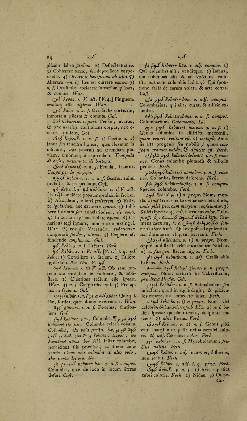 *4 plicato labro Jitulam. 2) Deflevere a re. 3) Cohaerere terrae, feu depretfiore corpo¬ re e(Te. 4) Divertere beneficium ab alio. 5} Alterare rem. 6) Leniter currere equum. 7) 72. /. Orafitulae coriaceae introrfum plicata, & confuta. IVan. . . Heben. «. K <zc?. [F.4.] Pinguem, cratium efie digitum. IVan. Rlibn. *. n. J. Ora iitulae coriaceae, introrfum plicata Sc confuta. Gol. dlSRubiin.net. i. part. Tenax , avarus, & pr.e avaritia contrahens corpus, nec o- culos attollens. Gol. RepenR. t. n. f. 1) Decipula. 2) Janua feu fenefira lignea, quae elevatur in officinis, aut tabernis ad arcendam plu¬ viam , umbramque captandam. Trappola di cijay baleanata di bottega. RepeneR. t. n. f. Penula , lacerna. Cappa per la pioggia. Rebenwere. p. n. f. Sermo, animi moleilia & ira prolatus. Ch/re ^ Rebw. i. q. jff Rixbixww. *. i)V, aEi. [F. 1.] Concidere pronum,prolabi in faciem. 2) Afceadere , efferri pulverem. 3) Falle¬ re igniarium nec excutere ignem. 4) Inhi¬ bere fpiritum feu anhelationem , de equo. 5) In curfum agi nec fudare equum. 6) Ci¬ neribus tegi ignem, non autem -exungui. Wan. 7) tranjit. Verrendo, radendove congerere fordes, nivem. 8) Deplere ef¬ fundendo amphoram. Gol. j+f Rebii. p. n. f. LaTuca. Ferh. ja/ Rubuunv. a. V. acl. [F. I.J i. q. Rebw. 1) Concidere in faciem. 2) Fallere igniarium. &c. Gol. V. o «.a/ Rebw et. ». l) V. act. Ob rem tur- • J • \ pen aut fordidam fe retinere , »5c fubfi- ftere. 2) Cineribus te Tum elfe ignem. Wan. 3) n. f. Caefpitatio equi. 4) Prolap- fus in faciem. Gol. o;j.Ribut. «. n.f.pl. a dffRubet. Quisqui¬ liae, fordes, quae domo everruntur. Wan. oja/ Rubwct. a. n. /. Foculus, thuribu- lum. Gol. Rebuter. p. n. f. Columba. ®JJp. jf* fj- Rebuteri ti£ per. Columba celeris volatus. Colomba, che vola prejlo. Sce. p jfi /^a) p gdxlp- ^ Rebuteri tizper , we hcemamei name ber gibi. Inftar columbae, pernicibus alis praeditae, ac literas defe¬ rentis. Come una colomba di alto volo , che porta lette^e. Sx. /3 j3^_a_/ Rebuter bar. p. n. f. compos. Columba, quae de loco in locum literas defert. Caji. )L fyf Rebuter bdz. p. adj. compos. 1) Qui columbas alit, venditque. 2) Infans, qui columbas alit & ad volatum emit¬ tit, aut cum columbis ludit. 3) Qui fpon- fione faTa de earum volatu & arte certat. Caji. Rebuter bdn. p. adj. compos. Columbarius, qui alit, curat, & allicit co¬ lumbas. Rebuterchane. p. n, f. compos. Columbarium. Colombajo. Ll. f Rebuteri hcerem. p. 72./. i) Genus columbae in diftriTu meccenfi, quam venari vetitum ejl. 2) metaph. Ama- fia alta progenie feu nobilis ,) quam con- Jequi arduum valde, & difficile ejl. Ferh. gyff Rebuteri selwari. p. n.f. com¬ pos. Genus columba: plumofis & villofis pedibus. Ferh. pdrtkjiyfRebuteri ncimeber. p. n. J. com¬ pos. Columba, literas deferens. Ferh. )Li pjji Rebuterinijd£. p. 71. f. compos. Species columbae. Ferh. Rebud. p. 1) 72. propr. Nom. mon¬ tis. 2) n..f.Genus pellis ovinae caerulei coloris, unde pilei pec. cum margine conjiciuntur. 3) Salicis fpecies. 4) adj. Caeruleus color.* Ex- preff. fig. A-^-a/ Rebud Rife. Cri> meua caerulea, h. e. AaJ^joj/ao fon- radewlete irmii. Quiexpoft ad opulentiam aut dignitatem aliquam pervenit. Ferh. Riibiidan. p. l) n. propr. Nom. oppidi in diftriTu urbis chorafanicae Nifabur. 2) n. f.in gen. Baccae nigrae. Ferh. Jja/ Rebudbdm. p. adj. Crafla labia habens. Ferh. A—«la. Rebud gidme. p. n. propr. compos. Nom. civitatis in Tabcriftania; provincia Perjice. Gih. Rebuder. p. n.f. Animalculum feu inleTum, quod in aquis degit, & pifcicu- los capere, ac comedere folet. Ferh. 035-/Rebiide. p. i) n. propr. Nom. viri celebris, Schabaniefrajiab diTi. 2) n. f. Sa¬ licis fpecies quaedam tenax, & fponte na- fcens. 3) aliis Buxus. Ferh. Rebudi. p. 1) 72. /. Genus pilei cum margine ex pelle ovina caerulei colo¬ ris. 2) adj. Caeruleus color. Ferh. yj/V R.ebwer. p. n.f Myrobolanum ; fru¬ ctus indicus. Ferh. (j*}Rebus, p. adj. Incurvus, diftortus, non reTus. Ferh. fRRubus, p. adj. i. q. prae. Ferh. RebuR. p. 72. f. i) Avis aquatica rubri coloris. Ferh. 2) Nidus. 3) Os pe- £lo-