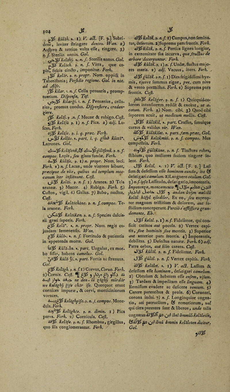 I *°4 J* . , kuldk *. i). V. aci. [F. ^'Subri¬ dere, leviter ftringere dentes. Wan. 2) Auftero & tetrico vultu efle, ringere. 3) n.f. 'Sterilis annus. Gol. ^^fkelahy.*. n. f. Sterilis annus. Gol. Keiach. p. n. f. Vitta, quae ca¬ piti, fafcia cin&o, imponitur. Ferh. Jieldr. p. n. propr. Nom. oppidi in Taberiflania; Perfidis regione. Gol. in not. ad Alfr. liilar. t. n.f. Cella penuaria , promp¬ tuarium. Difpenfa. Tef. kilargi. t. n. f. Penuarius, cella¬ rius', promus condus. Dijptnfiere, credenm qjere. Helaj. p .72. /. Mucor & rubigo. Caji. jjVjfi keldju p. i) n.f. Pica. 2) adj. Lu- fcus. Ferh. ofjfi kelaje. p. z. q. prcec. Ferh. (jjujfp Hellas, a. part, i. q. Jiutta*. Latrones. Gol. A kelafenk,& gildfenk. p. n.f. compos. Lapis, feu glans fundas. Ferh, <3uu^ jililqfe. p. 1)72. propr. Nom. loci. Ferh. F)n.f. Lacus, unde viatores bibunt, praecipue de viis, quibus ad templum mec- canum iter injlituunt. Caji. Jielas. p. n.f. 1) Aranea. 2) Tela araneas. 3) Mucor. 4) Rubigo. Ferh. 5) Cuftos, vigil. 6) Gallus. 7) Bubo, no&ua. Caji. kelaichane. p. n. f compos. Te¬ la araneas. Ferh. Heldiken. p. n.f. Species dulcia¬ rii grati faporis. Ferh. £$> keld*. a. n. propr. Nom. regis cu- jusdam Iemenenfis. Wan. £$ Hula*.. a. n.f. Fortitudo <$c patientia in appetenda morte. Gol. Hula-an. *. part. Ungulas, ex mor- bo filTas, habens camelus. Gol. Hula-yj. a. part. Fortis ac ftrenuus. Gol lieldgh. p. n. f I) Corvus, Coruo. Ferh. 2) Cornix. Caji. %&■> jlOyo di duAil d*A=k ne den-lu £dghy murdar u>e kelaghy gife char ife. Quotquot erant cornices impurae , & corvi, morticiniorum voraces. dwj.£$) Hehghplfe. p. n.J. compos. Mone¬ dula. Ferh. <Xsc^ Helaghde. p. n. dimin. 1 ) Pica parva. Ferh. 2) Cornicula. Caji. ds\)5 Heldfe. P. /z. f. Rhombus, girgillus, quo hia conglomerantur. Ferh, St kelall. p. n.f. I) Campus,non femina- tus, defertum. 2)Suprema pars frontis. Ferh. 0)$ liilali. p. 72./. Pertica lignea longior, in extremitate fua incurva, qua fructus de arbore 'decerpuntur. Ferh. kulali.v. 1) 72. f.Undae, flu&us majo¬ res maris. 2) adj. Vacuus, iners. Ferh. , gulak. vn.f. 1) Dies frigidiffimi hye- mis, ejusve fummus rigor, pec. cum nive & vento permiftus. Ferh. 2) Suprema pars frontis. Caji. Kelager. p. n. f. 1) Quicqui&co- lorem intenfiorcm reddit & excitat, ut a- cetum. Ferh. 2) Nom. cibi. 3) Quod cibi faporem acuit, ut modicum mellis. Cafi. liuldliil. ». part. Craffus, fimulque curtus & validus vir. Wan. kuldkilet. a. part. fam. prcec. Gol. kelalimui. p. n.f compos. Mus campeflris. Ferh. di/itf gtilak une. p. 72. /. Tin&ura rubra, ftibium, quo mulieres faciem tingere fo- lent. Ferh. <J$> keldl. «. 1) V. aci. [F. 2.] La£ fum & defefliim efle hominem eundo, ita ££ defatigari camelum. 2)Languere oculum. Gol. 3) 72.f ipfa Laffitudo, defatigatio,impotentia. lmpoten\a> mancamento.^A^ j-LdUi 5 andan azym meldlli keldl hafyl ejlediler. Ex eo, feu eaprop¬ ter magnam triftitiam & dolorem, aut fa- ftidium conceperunt. Percio s affiiffero gran- demente. Eb. keldl. p. 1) n.f. Fideliator, qui con¬ ficit catinos aut pocula. 2) Vertex capi¬ tis, Jive hominis Jlve montis. 3) Superior aut anterior pars frontis. 4) Impotentia, debilitas. 5) Defeftus naturae. Ferh. 6) adj. Patre orbus, aut filio carens. Caji. kulal. p. n.f. Fideliator. Ferh. gulal. p. 72. f. Vertex capitis. Ferht dJ^fc) kelalct. a. 1) V. a£t. Laffum «Sc defeffum effe hominem, defatigari camelum. 2) Obtufum & hebetem effe enfem, vifum. 3) Tardam & impeditam elTe linguam. 4) Remilfum evadere ac deficere ventum. 5) Carere parentibus & prole. 6) Coronari, corona indui. 7) n.f. Longinquior cogna¬ tio, uti patruelium, remotiorum, vel qui citra parentes funt & liberos, unde talis cognatus dl^Jl ibni cemmul-keldletihj £sJdfy£ jjc ibnu femmin keldleten dicitur. y