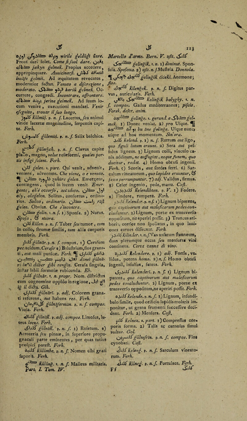 0^1 o^Vwirile geldugt uzre. Prout dari folet. Come fi fuoL dare. QaA* GW=> jcekyn gelmeJi. Propius accedere, appropinquare. Auuicinarfi. {J&fi djUoil insaje gelmii. Ad aequitatem revocatus , moderatior faftus. Venuto a difcre^ione, moderato. karsli gelmeU Oc¬ currere, congredi. Incontrare, affrontare. jcrine gelmeU. Ad fuum lo¬ cum venire , executioni mandari. Venir efieguito, trouar ilfuo luogo. klilmuj. p. n. J. Lacertus, feu animal viride lacertae magnitudine, ferpentis capi¬ te. Ferh. gulemui. t. n.f. Salix balchica. Ferh. gulmych. p. n. f. Clavus capite plai.o , magno, velut rofaeformi, quales por¬ tis infigi folent. Ferh. gelen. t. part. Qui venit, advenit, veniens, adventans. Che viene, o e venuto. ^uhure gelen. Emergens, contingens, quod in lucem venit Emer¬ gente , ch'e occorfo , acciduto. G-1^ J}' oly, olagelen. Solitus, confuetus , ordina¬ rius. Solito 3 ordinario. 0^1, rdjl gelen. Obvius. Che s'incontra. gelin^t. n.f. ijSponfa. 2) Nurus. Spofa , & riuora. kixlen. p. n. f. Tuber feu tumor , tum in collo, ftruma; fimilis, tum aliis corporis membris. Ferh. fi/lfgldndr.p. n. f. compos. 1) Cerafum pec.acidum. Cerafo' 2) Baluftrium.flos grana¬ ti , aut mali punicae. Ferh. qSjUlT gddd ^-A^=i> <^—/£=3 j_aJj «Ja.i danet giilnd- ri lce*Li dilber gihi rengin. Cerafa fingula, infiar labii formofa: rubicunda. Eh. giilndr. ♦. n.propr. Nom. dtftri£lus cum cognomine oppido in regione, JUt gM ig il di&a. GiJu gulnarl. p. adj. Colorem grana¬ ti referensaut habens res. Ferh. gulnafermdn. p. n.f. compos. Viola. Ferh. gilndk. p. adj. compos. Limofus, lu¬ teus locus. Ferh. ^UiT gulnak.' p. n. fi 1) Rofetum. s) Acroteria feu pinnae, in fuperiore propu¬ gnaculi parre eminentes , per quas tutius profpici poreft. Ferh. dA/iT kulumhe. p.n.f. Nomen cibi grati japoris. Ferh. ^=3 kulung. t. n. fi. Malleus militaris* Fort* I. Tom. IV. Martello df arme. Bern. V. ujit, gelifjgiJl' t. n. l) diminut. Spon- fula. Spofetta. 2) w/z£.n./.Muftela. Donnola. gelingili diceki. Anemone; fio*. * Jlilengek. p. n. fi. Digitus par¬ vus , auricularis. Ferh. kelinfiik halyghy. t. n, fi. compos. Gadus mediterraneus; pifcis. Forsk. defer. anim. gelinge, t. gerund. a gei* mek. i) Donec veniat. 2) pro Ufque. £^1^=5 ^ yu Qne g elinge. Ufque nunc, ufque ad hoc momentum. Siriora. kelend. p. t) n. f. Rutrum aut Wgo, quo figuli lutum eruunt. 2) Sera aut pef- fulus ligneus. 3) Lignum colli, vinculo ca¬ nis additum, ne auffugiat, neque funem, quo ducitur, rodat. 4) Homo obtuli ingenii. Ferh. f) Scoria, aut fiordes ferri. 6) Sar¬ culum vineatorum , quo lapides eruuntur, ££ faxa perrumpuntur. 7) adj. Validus, firmus, g) Celer ingenio, pede, manu. Caji. kelendibten. v. V. 1) Fodere, s) Findere, rumpere. Ferh. j yAf kelender.p. n.f, 1) Lignum bipatens, quo captivorum aut maleficorum pedes con¬ cluduntur. 2)Lignum, portae ex transverfo oppofitum, ne aperiri pollit, 3) Truncus ari- bori'., cortice non fpoliatus , in quo lani¬ ones carnes difiecatit. Ferh. j3,a1fikilinder. t. n.f.Vas anfatum flanneum, duas plerumque occas feu menfuras vini continens. Certa canna di vino. kelendere. p. 1) adj. Fortis , va¬ lidus, potens homo. 2) n. f. Homo obtuli ingenii, infulfus, fatuus. Ferh, kclenderl» p. n.f. 1) Lignqm bi¬ patens , quo captivorum aut maleficorum pedes concluduntur. 2) Lignum, portae ex transverfo oppofitum,ne aperiri pollit. Ferh. kelende.v.n. f. i) Lignum, infundi¬ bulo fimile, quod orificio lapidis molaris im. ponitur, ut grana frumenti fuccefTive deci¬ dant. Ferh. 2) Menfura. Caji. j/Sf kelnez. i. part. i)ComprefluS cOr* poris forma. 2) Talis ac carnofus fimul vultus. Gol. gulnefrin. p, n. fi. compos. Flos cynobati. Caji. keleng. p. n. fi. Sarculum vineato¬ rum. Ferh. a ' GaJ^ Jiilneg. p. n.f. Portulaca. Ferh.