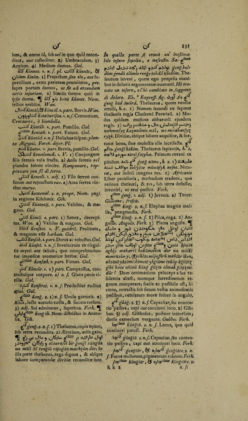 </ lutu» & omne id, fub pe/in quo t}uidreCoti- ditur, aut cuftoditur. 2) Umbraculum* 3) Azylum. 4) Medium domus. Gol. kunneti a. n.f. pl. ci>ULkunnat, kinan. 1) Proje&umfive ala, authi- percilium , extra parietem prominens, pec. fupra portato domus, ut fit ad arcendam aeris injuriam* 2) Similis formae quid iri ipfa doni©. yjj benu kiinnet. Nom. tribus arabicae. Wan. cJVifikintdlfi£Huntal. *.pdrt. Brevis.IV&ni kentdwrijun. t, n.f. Centauriuto. Centaurea, 6 biondella. c-/aaLkuntub. ». part. Pumilio. Gol. kentah. «i. part. Fatuus. Gol. ■^.'AXS'kuntud.«. nif. Dolichosfefpan; piari- ta JEgypti. Forsk. deJcr.Pl. ffjfkuntu*. a, part. Brevis, pumilio. Gol. kenetlemek. t, FI 1) Conjungere filis ferreis vafa fra£ta* 2) Anfis ferreis vel plumbo ferreo vincire. Ramponart, rap- pezzare qon fil di ferro. «j-BuLlienetli. t. ad}. 1) Filo ferreo con¬ futuro aut rejun&uto vas. 2) Ansa ferfea vin- £his niurus. Hentemel. p. n. propr* Nom. pagi in regione Kifchmir. Gih. ^aXaT kuntenij* a, part. Validus, & toa-i gnus. Go/i jiuntij. *, 1) Senex , decrepi¬ tus. fFa/7. a) Validus & magnus. Go/. obi/L kenfeet. a4 F. quadril. Prolixam, & magnam efie barbam. Gol. e-jXAHenfeb. i.part. DuruS ac robuftus.Gol, Hunjei. a. /2./i Involucrum ex virgul¬ tis myrti aut falicis, quo comprehendun¬ tur impolitae aromaticas herbas. Gol. ffy3 /ienftth. a. part. Fatuus. Gol. jAA^Kunsdr. a. l) part. COmpreltus, coh- ifa£fcufque corpore. 2) n. f. Glans penis vi¬ rili*. Gol. dj/Uf kenferet. «i n.f. Ptoduftiof ruditus qfini. Gol. \ keng. P. i) ii.fi Uvula gutturis. *) Alica,lafte acetofocoda,& ficcatarurfum; 3) adji Sui admirator, fuperbus. Ferh. ®J[ keng ili. Nom. diftri£tus in Anato- lia. Gih. ^geng' p. ri.f. l) Thefaurus,copia opUm, fub terra recondita. 2) ^Erarium, aedis gaza; II & 5 ;? oj?;b Jjf j oltcercefte birgengi sdjegan we mah bi rengiu rajegan match^un duri In illa parte thefaurus, rege dignus , & abfque labore comparandae divitiae reconditae funt. c/ i|t iit quilla parte Ji troud im ihejlimde¬ bile tejoro fepolto, e najcoflo. Sct. * Ja jco <3cS^ dJtll gengbub diimgendu elumle renge tebdll ejledum. The- faurum inveni , quem ego propriis mani¬ bus itl doloris argumentum converti. Hb tro- uato un teforoj el'hd cambiato in foggetto, di dolore. Ebi * Expreff. fig. ^ geng bad awurdi Thefaurus , quem ventus attulit, hi e. i) Nomen fecundi ex fepterrt thefauris regis Chofrewi Perwizii. 2) Mo¬ dus quidam muficus citharcedi ejusdem tegis. 3) jAMAjuS*/* 5 <Jbo zcehmetfy£ ka^anilmis mdl, we mesockcetfyz ryxfi. Divitiae, abfque labore aequifitae, & for?. tunse bona, fine molefiia ulla lucrifa£la. £ gengihaliim. Thefaurus fapientis, h, e. turei fatyheti Primum corani ca pitUhim. ^gehg ndriie 9h. e. 1) ^aSUA* dkAAMi taebycete muwdfyk nefne. Natu¬ rae, aut indoli congrua res. a) Africanis Liber peculiaris, rhethodurn tradens, qua ratione thefauri, & res, fub terra defoflae, inveniri, ac erui poffint. Ferh; geng. t. adji l) Juvenis. 2) Tener; Giouane, frefeo. king. p* ft.f. fclephas inagnse mol¬ lis, praegrandis. Ferh. kung. v.n.f. t) Plica, rugat. 2) Atl- gulus. Angolo. Ferh. 3) Platea angufta. ^ j&ro pUXC Artisti ^«1*3 ofmdri oghly mcekcerri hukumetteh dur ive thulki mewrusun-y, iftychldsmujejferu mcekiur iken^ ctktamiyktdtnl dameniyhgidme dekup &gidji% gibi kose niiinii kung gu%fh olmakgidjpmi- diir ? £)Um ottomanicus princeps a fua te- fidentia abeft, tuumqUe haereditarium re¬ gnum recuperare, facile ac pollibile eft, li- cetne, retrahis fub finUm veftis ahimOfitatis pedibus, vetularum tnorfe federe in angulo. . fy gudg- p. i) n.f. Capacitasyew conten¬ tio pafiivai Capi aut contineri loco. 2) Gib; bUs. 3) adj. Gibbofus, peftore introrfum f dorfo extrorfum vergente. Gobbo. Ferh. kungid. p. n. J. Locus, quo quid contineri potefi. Ish?gungia. p.nf. Capacitas feu conten¬ tio paljiva , Capi aut■ contineri loco. Ferh. jigengiar 9 &> gengiare.v- n. J. FucuS mulierum, pigtnenrum rubrum. Fer h: fesf'——’ kungiar, kungidre. p; k k Z h. fi