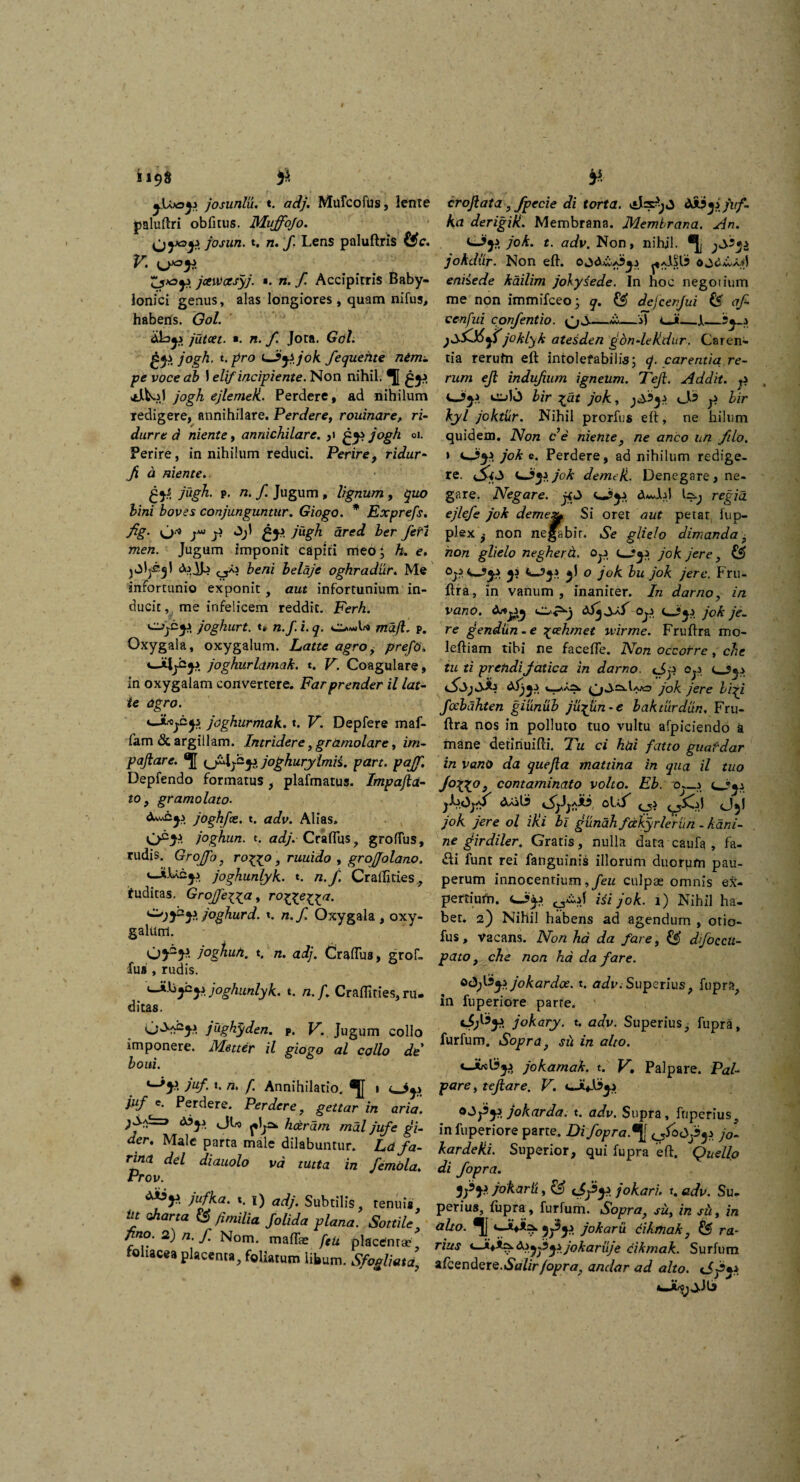 josunlu. t. adj. Mulco fu s, lente paluftri obfitus. Muffojo. josun. t. n. f Lens paluftris (4c. ;5*3£v jctwasyj. «. n. ,/i Accipitris Baby¬ lonici genus, alas longiores , quam nifus, habens. Gol. jutcet. *. n. f. Jota. Gol. gys j°gh. t.pro <*Jfjijok fequehte nim- pe voce ab 1 elif incipiente. Non nihil. *J[ jogh ejlemek. Perdere, ad nihilum redigere, annihilare. Perdere, rouinare, ri- durre d niente, annichilare. ,1 jogh 01. Perire, in nihilum reduci. Perire, ridur- fi a niente. ■ gtf jugh. p. n. f Jugum , lignum, quo bini boves conjunguntur. Giogo. * Exprefs. fig. jm» j.j Jjl gji jugh ared ber feti men. Jugum imponit capiti meo; h. e. jOl^l <V>JL beni belaje oghradur. Me infortunio exponit, aut infortunium in¬ ducit , me infelicem reddit. Ferh. joghurt. *» n.f. i. q. o»*»U mafl. p. Oxygala, oxygalum. Latu agro, prefo. joghurlamak. t. V. Coagulare, in oxygalam convertere. Farprender il lat- ie agro. joghurmak. t. K. Depfere maf- fam & argillam. Intridere, gramolare, z/»- pajiare. joghurylmii. part. paff. Depfendo formatus , plafmatus. ImpajlaI- ro, gr amo lato. jOghfce. t. czt/v. Alias. joghun. t. adj.Craflus, grotfus, rudis. Grojfo, ro^o, ruuido , grojjalano. joghunlyk. t. n.f. Craflities, tuditas. Groffe\ya, ro^ye^ya. joghurd. t. a./ Oxygala , oxy- galunl. Gj2}* joghuh. t. n. CraiTus, grof- fui», rudis. uJtJjjCjj joghunlyk. t. /z. /„ Craflities, ru¬ ditas. G^^jj jughj/den. p. K. Jugum collo imponere. i*f«r*r /7 al collo de boui. *-*}?. juf. u n, f. Annihilatio. 1 juf c. Perdere. Perdere, gettar in aria. hceram mal juf e gi- der. Male parta male dilabuntur. Ldfa¬ rina. dei diauolo vd tutta in f emola. Prov. ***** jufka. t. 1) adj. Subtilis, tenuis, dt charta fi milia Jolida plana. Sottile fino. 2) n. f Nom. maffe feli placdnrse' foliacea placenta, foliatum libum. Sfogliata, crojlata, fpecie di torta. «*l=s$;»3 dJ&yi juf¬ ka derigik. Membrana. Membrana. An. cJji jok. t. adv. Non, nihil. *Jj jokdur. Non eft. ^aA§15 ojdwxd eniiede kailim jolysede. In hoc negoiium me non immifceo; q. & dejcenjui (< af- cenfui cpnfentio. —s) cJ Ji. 3^_.> )sfj&yt j°klyk atesden gon-leUdur. Caren¬ tia rerufn eft intolefabilis; q. carentia re¬ rum ejl indufum igneum. Tejl. Addit, fi O}* eu>)«3 bir %at jok, fi hir kyl joktiir. Nihil prorfus eft, ne hilum quidem. Non c’e niente, ne anco un filo. » jok e. Perdere, ad nihilum redige¬ re. (Sifi imJyzjok demeti. Denegare, ne¬ gare. Negare, jffi regia ejlefe jok demt& Si oret aut petat lup- plex ^ non negabit. Se glielo dimanda, non glielo negherd. Qfi jok jere, & Ofi<^j9js yi jl o jok bu jok jere. Fru- ftra, in vanum, inaniter. In darno, in vano. O'*5**) Ofi Ujj jok je¬ re gendun-e \eehmet wirme. Fruftra mo- leftiam tibi ne facefte. Non occorre , che tu ti prendi fatica in darno. cSfi 0fi jok jere bfi foebahten giunub ju^un - e bakturdun. Fru¬ ftra nos in polluto tuo vultu afpiciendo a mane detiriuifti. Tu ci hai fatto guafdar in vano da quejla mattina in qua il tuo J°VL°> contaminato volto. Eb. cx-j Ljy* o\..f Qji djl jok jere ol iki bi giinah fakyrlerun - kani- ne girdiler. Gratis, nulla data caufa , fa- &i funt rei fanguinis illorum duorpm pau¬ perum innocentium *feu culpse omnis ex- perriuth. Ei jok. 1) Nihil ha¬ bet. 2) Nihil habens ad agendum , otio- fus, vacans. Non ha da fare, £$’ djoccu¬ pato , che non ha da fare. odfsyijokardce. t. adv. Superius, fupra, in fuperiore parre. jokary. t. adv. Superius, fupra, furfum. Sopra, sii in alto. jokamak. t. V• Palpare. Pal¬ pare, tejlare. V. o^fiyzjokarda. t. adv. Supra, ftiperius„ in fuperiore parte. Difopra.^ odfys jo- kardetii. Superior, qui fupra eft. Quello di fopra. jokarti, & jokari. t. adv. Su. perius, fupra, furfum. Sopra, su, in sii, in alto. *I1 jokaru dikmak, & ra¬ rius <—&iyfijijokaruje cikmak. Surfum afcendere.»Sn/zrfopra, andar ad alto. iSfy.