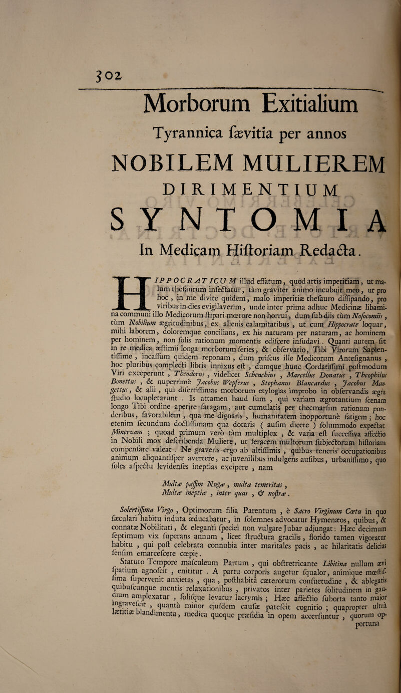 Tyrannica fasvitia per annos NOBILEM MULIEREM DIRIMENTIUM SYNTOMIA S w tJk , L . k* 'w. v Hv-—^ 7 In Medicami Hiftoriam Redadla. IP P O C R ATICU M illud efFatum, quod artis imperitiam, ut ma- lum thefaurum infeélatur, tàmgraviter animo incubuit meo, ut prò hoc , in me divite quidem, malo imperitias thelauro diflìpando, prò ___r viribus in-dies evigilaverim, unde inter prima adhuc Medicina libami- na communi ilio Medicorum ftipari mcerore non horrui, dum fub diis tùm Ncfocomih , tùm Nobilitivi argritudinibus, ex alienis calamitatibus , ut cum Hippocrate loquar, mihi laborem, doloremque concilians, ex his naturam per naturam, ac hominem per hominem, non folis rationum momentis edifeere infudavi . Quanti autem ftt in re medica aeftimii longa morborum feries, & obfèrvatio, Tibi Virorum Sapien- tiflime , incafTum quidem reponam , dum prifeus ille Medicorum Antefìgnanus , hoc pluribus completai libris innixus eft , dumque hunc Cordatiflìmi poftmodum Viri exceperunt , Theodorus , videlicet Schenchius , Marcellus Donatus , Theophihts Bonettus , & nuperrimè Jacobus Wepferus , Stephanus Blancardus , Jacobus Man- pettus y & ahi , qui diiertiflìmas morborum etylogias improbo in obfervandis zgm ftudio locupletarunt . Is attamen haud fum , qui variam segrotantium Icenam longo Tibi ordine aperire fatagam, aut cumulatis per thecmarfim rationum pon- deribus, favorabilem , qua me dignaris , humanitatem inopportunè fatigem ; hoc etenim fècundum doétiffimam qua dotaris ( aufim dicere ) folummodo expeélat Mi ne rv am ; quoad primum vero tàm multiplex , & varia eh: fucceffiva aftè&iò in Nobili mox defcribenda Muliere,, ut feracem multorum fubjeftorum hiftoriam coiti peniate valeat . Ne graveris ergo ab altiftimis , qui bus teneris occupationibus animum aliquantifper avertere, ac juvenilibus indulgens auftbus y urbaniftimo, quo foles aFpeótu Jevidenfes ineptias e^cipere a nam Multa pajfim Nuga , multa temerìtas, Multa ineptia , inter quas , 6* nojìra, Solertijfma Virgo , Optimorum filia Parentum , è Sacro Virgìnum Coetu in quo fseculari habitu induta axìucabatur, in folemnes advocatur Hymenaros, quibus, & connata Nobilitati, & eleganti fpeciei non vulgarejubar adjungat: Haec decimum feptimum vix fuperans annum , licet ftruótura gracilis, florido tamen vigoratur habitu , qui polì; celebrata connubia inter maritales pacis , ac hilaritatis delicias fenfim emarcefcere coepit. Statuto Tempore mafculeum Partum , qui obftretricante Libitina nullum aevi Fpatium agnofeit , enititur . A partu corporis augetur fqualor, animique mceftil- lima fupervenit anxietas , qua , pofthabità caeterorum confuetudine , & ablegatis quibufcunque mentis relaxationibus , privatos inter parietes folitudinem in gau* . lum amplexatur > folifque levatur lacrymis ; H^c aftè&io fuborta tanto major jngravejcit , quanto minor ejufdem caufas patefeit cognitio ; quapropter ultra mn\x blandimenta, medica quoque praTidia in opem accerfuntur , quorum op¬ portuna