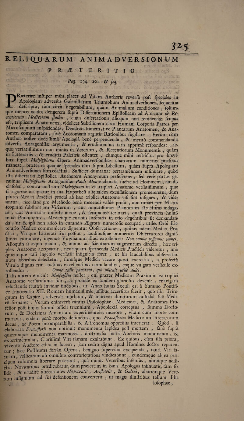 ____3*5 reliquarum anim a dversion um * ey ; — i r~'> * {’ ’* / P R JE T E R I X I 0- • , ’ , . Pag. 194. 201. & fa, ' -t-d • H ^ ** .1 ' ! J -A , / l i l ' \ . i A L K+ <J . ÌkJK..A PR^terire infuper mihi placet ad Vitam Authoris reverfo pofb fpeciales in Apologiam adversùs Galenifbarum Triumphum Animadverfìones, fèquentia defcripta, tàm circà Vegetabilium, quàm Animalium conditiones , folùm- que mentii oculos defigerem fuprà Diflertationem Epiibolicam ad Amicum de Re- cenùonm' Medicorum jìudiis , cujus diflèrtationis alioquin non temnendse fcopus eft, triplicem Anatomem , videlicet Subtiliorem circa Humani Corporis Partes per Microfcopium infpiciendas; Dendranatomem, fivè Plantarum Anatomen; & Ana¬ tomen comparatam , fìvè Zootomiam argutis Rationibus fugillare . Veruna cùm Author nofter doébiffimà Apologià benè perpendendà , Se meritò commendandà adverfìs Antagoniflae argumentis , Se eruditionibus fatis apprimè refpondeat , fe- que verfatiflìmum non minùs in Veterum , Se Recentiorum Monumentis , quàm in Litterariis , Se eruditis Palefbris ofbentet , cùmque mihi reftridbus prò brevi- bus fuprà Malpighiana Opera Animadverfionibus chartarum numerus prefìxus maneat, preterire quoque fpeciales tàm fuprà Libellum, quàm fuprà Apologiam Animadverfìones fum coaébus. Sufficiet dumtaxat pertranfènnam infìnuare, quòd ifta differtatio Epifbolica Authorem Anonymum prefèfèrens , fed verè partus ge- nuinus Malpìghianì Antagonifbas Pauli Mini elaborata fuerit ad Hominem , ut di¬ ci fòlet , coatra nofìrum Malpighium in ea triplici Anatome verfatiflìmum , quae fi rigorosè accipiatur in fua Hypothefì aliqualem excufationem promereretur, dùm piures Medici Praòlici procùl ab hac triplici Anatome vifi fint infignes , Se vide- antur , nec lane prò Methodo benè meùendi valdè profit , aut rimari per Micro¬ fcopium fubftantiam Vifcerum , aut minutiffimas Plantarum flruéburas indaga¬ re , aut Animalia dafeéba anxiè , Se fcrupulosè fcrutari , quali provincia hujuf- modi philofophis , Medicifque curiofìs litteratis in otio degentibus fìt demandan- da , ut & ipfi non adeò in curandis ^Egrotis numerofis occupati, utiles Orbi Lit- terario Medico commanicare dignentur Obfèrvationes , quibus iidem Medici Pra¬ tici , Virique Litterati fruì polfint , laudi bufque promeritis Obfèrvatores dignif flmos cumulare, ingenue Virgilianum illud extollentes: Non omnia pojfumus omnes. Alioquin fi sequo modo , & animo ad fcientiarum augmentum direcbo , haec tri- plex Anatome accipiatur , neutiquam fpernenda Medicis Pradbicis videretur ; imo quicunque tali ingenio verfatìli iniìgnitus fòret , ut his laudabilibus obfervatio- num laboribus deiecbetur , fimulque Medicis vacare queat exercitiis , is profetò Vitula. dignus erit laudibus excellentibus cumulandus , eoque vulgato verficulo ex- tollendus ; Omne tulit pundhm, qui mifcuit utile dulci. Talis autem emicuit Malpìghim nofler , qui praster Medicam Praxim in ea triplici Anatome verfàtiffimus fine , ac proindè eò tandem gloriofus devenit , enavigatis reluélantis firuflrà invidia fi udii bus, ut Anno hujus Saeculi 91. à Summo Pontifi- ce Innocentio XII. Romam humaniflimis juffibus accerfitus fuerit , quò libi Trire- gnum in Capite , adversùs morbum , & mortem duraturum cuflodià fuà Medi¬ ca frmaret , Verùm enimverò tantus Philofophiae, Medicina, & Anatomes Pro- fèffor pòli hujus fammi offìcii triennium , Apoplexià correptus , fummo Dodo- rum , Se Dodbrinas Amantium expèrimentales moerore , vitam cum morte com- mutavit, eodem pene morbo defunebus, quo Fracajìoriut Medicorum litteratorum decus , ac Poeta incomparabilis , Se Aftronomus oppreffas interierat . Quòd , fi elaborata Fracaftorii non obtinuit monumenta lapidea poh mortem , fané fuprà qusecunque monumenta marmorea , doóbrinalia noltri Audloris monumenta , Se experimentalia , Clariffimi Viri fàrnarn exaltabunt . Ex quibus, cùm illa priora > vivente Aucbore edita in lucem , jam cedro digna apud Homines dodos repuren- tur * hsec Pofbhuma fòrsàn Opera , benigno fupercilio excipienda , tanti Viri fà- mam, vellicatam ab omnibus contrarietatibus vindicahunt , eundemque ab ea pre¬ cipua calumnia liberare poterunt , qua minùs Veteribus infènfus,, nimifque addi- 6bus Novitatibus predicabatur, dum prefèrtim in bmis Apologns infinuatis, tàm fo- lidè , Si eruditè auebontates Hippocratis , Arijlotelis , Se Galeni, aliorurnque Vete¬ rum infignium ad fui defènfionem converterit , ut magis illufbribus talium Phi- lofophue, a