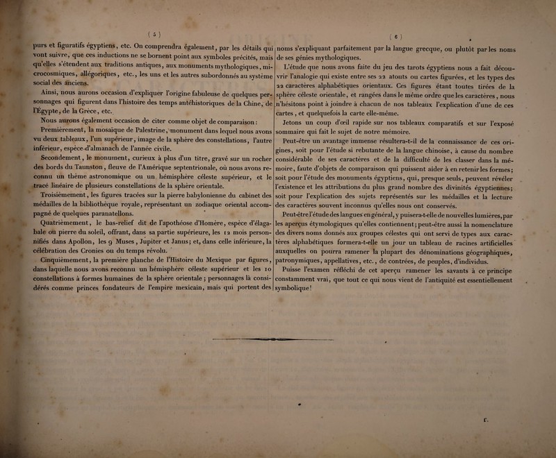 purs et figuratifs égyptiens, etc. On comprendra également, par les détails qui vont suivre, que ces inductions ne se bornent point aux symboles précités, mais quelles s’étendent aux traditions antiques, aux monuments mythologiques, mi¬ crocosmiques, allégoriques, etc., les uns et les autres subordonnés au système social des anciens. Ainsi, nous aurons occasion d expliquer 1 origine fabuleuse de quelques per¬ sonnages qui figurent dans l’histoire des temps antéhistoriques de la Chine, de l’Egypte, de la Grèce, etc. Nous aurons également occasion de citer comme objet de comparaison : Premièrement, la mosaïque de Palestrine, monument dans lequel nous avons vu deux tableaux, l’un supérieur, image de la sphère des constellations, l’autre inférieur, espèce d’almanach de l’année civile. Secondement, le monument, curieux à plus d’un titre, gravé sur un rocher des bords du Taunston, fleuve de l’Amérique septentrionale, où nous avons re¬ connu un thème astronomique ou un hémisphère céleste supérieur, et le tracé linéaire de plusieurs constellations de la sphère orientale. Troisièmement, les figures tracées sur la pierre babylonienne du cabinet des médailles de la bibliothèque royale, représentant un zodiaque oriental accom¬ pagné de quelques paranatellons. Quatrièmement, le bas-relief dit de l’apothéose d’Homère, espèce d’élaga- bale ou pierre du soleil, offrant, dans sa partie supérieure, les 12 mois person- * nifiés dans Apollon, les 9 Muses , Jupiter et Janus; et, dans celle inférieure, la célébration des Cronies ou du temps révolu. Cinquièmement, la première planche de l’Histoire du Mexique par figures, dans laquelle nous avons reconnu un hémisphère céleste supérieur et les 10 constellations à formes humaines de la sphère orientale ; personnages là consi¬ dérés comme princes fondateurs de l’empire mexicain, mais qui portent des noms s’expliquant parfaitement par la langue grecque, ou plutôt parles noms de ses génies mythologiques. L’étude que nous avons faite du jeu des tarots égyptiens nous a fait décou¬ vrir l’analogie qui existe entre ses 22 atouts ou cartes figurées, et les types des 22 caractères alphabétiques orientaux. Ces figures étant toutes tirées de la sphère céleste orientale, et rangées dans le même ordre que les caractères, nous n’hésitons point à joindre à chacun de nos tableaux l’explication d’une de ces cartes , et quelquefois la carte elle-même. Jetons un coup d’œil rapide sur nos tableaux comparatifs et sur l’exposé sommaire qui fait le sujet de notre mémoire. Peut-être un avantage immense résultera-t-il de la connaissance de ces ori¬ gines, soit pour l’étude si rebutante de la langue chinoise, à cause du nombre considérable de ses caractères et de la difficulté de les classer dans la mé¬ moire, faute d’objets de comparaison qui puissent aider à en retenir les formes; soit pour l’étude des monuments égyptiens, qui, presque seuls, peuvent révéler l’existence et les attributions du plus grand nombre des divinités égyptiennes ; soit pour l’explication des sujets représentés sur les médailles et la lecture des caractères souvent inconnus qu’elles nous ont conservés. Peut-être l’étude des langues engénéral, y puisera-t-elle de nouvelles lumières,par les aperçus étymologiques quelles contiennent; peut-être aussi la nomenclature des divers noms donnés aux groupes célestes qui ont servi de types aux carac¬ tères alphabétiques formera-t-elle un jour un tableau de racines artificielles auxquelles on pourra ramener la plupart des dénominations géographiques, patronymiques, appellatives, etc., de contrées, de peuples, d’individus. Puisse 1 examen réfléchi de cet aperçu ramener les savants à ce principe constamment vrai, que tout ce qui nous vient de l’antiquité est essentiellement symbolique! r.