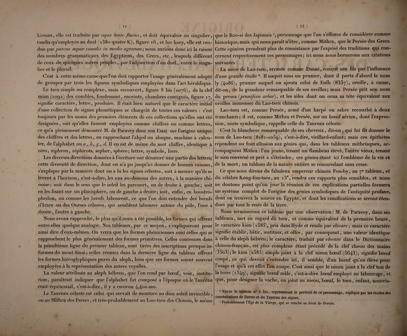 kiouan, elle est traduite par aqua lente fluens, et doit équivaloir au singulier, tandis qu’employée au duel (2380 quaterK), figure 16 , et lue koey, elle est ren¬ due par païens acjuœ canalLs in meclio agrorum; nous aurions donc ici la raison des nombres grammaticaux des Égyptiens, des Grecs, etc., lesquels diffèrent de ceux de quelques autres peuples, par l'adjonction d’un duel, entre le singu¬ lier et le pluriel. C’est à cette même cause que l’on doit rapporter l’usage généralement adopté de grouper par trois les figures symboliques employées dans l’art héraldique. Le tseu simple ou complexe, mais recouvert, figure 8 bis (2076), de la clef mian (2092) des combles, fondement, enceinte, chambres contiguës, figure 17, signifie caractère, lettre, produire. Il était bien naturel que le caractère initial d'une collection de signes phonétiques se chargeât de toutes ces valeurs : c’est toujours par les noms des premiers éléments de ces collections quelles ont été désignées, soit quelles fussent employées comme chiffres ou comme lettres, ce qu’a pleinement démontré M. de Paravey dans son Essai sur l’origine unique des chiffres et des lettres, en rapprochant l’abjed ou abaque, machine à calcu¬ ler, de l’alphabet ou a, b, g, d. Il en est de même du mot chiffre, identique à zéro, ziphron, zéphirots, sepher, sphère; lettre, symbole, livre. Les diverses directions données à l’écriture ont dénaturé une partie des lettres; cette diversité de direction, dont on n’a pu jusqu’ici donner de bonnes raisons, s’explique par la manière dont on a lu les signes célestes, soit à mesure qu’ils se lèvent à l’horizon, c’est-à-dire, les uns au-dessous des autres, à la manière chi¬ noise; soit dans le sens que le soleil les parcourt, ou de droite à gauche; soit en les lisant sur un planisphère, ou de gauche à droite; soit, enfin, en boustro- phedon, ou comme les bœufs labourent, ce que l’on doit entendre des bœufs d’Icare ou des Ourses célestes, qui semblent labourer autour du pôle, l’une à droite, l’autre à gauche. Nous avons rapproché, le plus qu'il nous a été possible, les formes qui offrent entre elles quelque analogie. Nos tableaux, par ce moyen, s’expliqueront pour ainsi dire d’eux-mêmes. On verra que les formes phéniciennes sont celles qui se rapprochent le plus généralement des formes primitives. Celles contenues dans la pénultième ligne du premier tableau, sont tirées des inscriptions presque in¬ formes du mont Sinaï ; celles réunies dans la dernière ligne du tableau offrent les formes hiérogly phiques pures du aleph, bien que ces formes soient souvent employées à la représentation des autres voyelles. La valeur attribuée au aleph hébreu, que l’on rend par bœuf, voie, institu¬ tion , paraîtrait indiquer que l’alphabet fut composé à l’époque où le Taureau était équinoxial, c’est-à-dire, il y a environ 4,4°° ans- Le Taureau céleste est celui qui servait de monture au dieu soleil invincible, ou au Mithra des Perses, et très-probablement au Lao-tseu des Chinois, le même que le Roo-si des Japonais r, personnage que l’on s’efforce de considérer comme historique, mais qui nous paraît n’être, comme Mithra, que le Persée des Grecs. Cette opinion prendrait plus de consistance par l’exposé des traditions qui con¬ cernent’ respectivement ces personnages; ici nous nous bornerons aux citations suivantes : La mère de Lao-tseu, errante comme Danaé, conçut son fils par l’influence d’une grande étoile 2. Il naquit sous un prunier, dont il porta d’abord le nom ly (4086), prunier auquel on ajouta celui de Eulh (8337), oreille, à cause, dit-on, de la grandeur remarquable de ses oreilles; mais Persée prit son nom du persea (prunifera arboi’), et les ailes dont on orna sa tête équivalent aux oreilles immenses du Lao-tseu chinois. Lao-tseu est, comme Persée, armé d’un harpé ou sabre recourbé à deux tranchants; il est, comme Mithra et Persée, sur un bœuf aérien, dont l’expres¬ sion, toute symbolique, rappelle celle du Taureau céleste. C’est la blancheur remarquable de ses cheveux, dit-on, qui lui fit donner le nom de Lao-tseu (8281-2059), c’est-à-dire, vieillard-enfant; mais ces épithètes répondent ou font allusion aux génies qui, dans les tableaux mithriaques, ac¬ compagnent Mithra : l’un jeune, tenant un flambeau élevé, l’autre vieux, tenant le sien renversé et prêt à s’éteindre, ces génies étant ici l’emblème de la vie et de la mort, un tableau de la nature entière se renouvelant sans cesse. Ce que nous dirons du fabuleux empereur chinois Fou-hy, au 7e tableau, et du célèbre Kong-fou-tseu, au i3e, rendra ces rapports plus sensibles, et nous ne doutons point qu’un jour la réunion de ces explications partielles formera un système complet de l’origine des génies symboliques de l’antiquité profane, dont on trouvera la source en Égypte, et dont les ramifications se seront éten¬ dues par tout le reste de la terre. Nous terminerons ce tableau par une observation: M. de Paravey, dans ses tableaux, met en regard du tseu, et comme équivalent de la première heure, le caractère kien (2585), pris dansHyde et rendu par elecare; mais ce caractère signifie établir, bâtir, instituer, et offre, par conséquent, une valeur identique à celle du aleph hébreu ; le caractère, traduit par elecare dans le Dictionnaire chinois-français, est plus complexe étant précédé delà clef cheou des mains (35o3);le kien (2585) simple joint à la clef nieou bœuf (5643), signifie bœuf coupé, ce qui devrait s’entendre ici, il semble, d’un bœuf qu’on élève pour 1 usage et qu’à cet effet l’on coupe. C’est ainsi que le nieou joint à la clef tou de la terre (1549), signifie bœuf mâle, c’est-à-dire bœuf employé au labourage, et que, pour désigner la vache, on joint au nieou, bœuf, le tseu, enfant, nourris- •Voyez le tableau n° 1 bis, représentant le portrait de ce personnage, expliqué par les étoiles des constellations de Persée et du Taureau des signes. 2 Probablement l’Épi de la Vierge, qui se couche au lever de Persée.