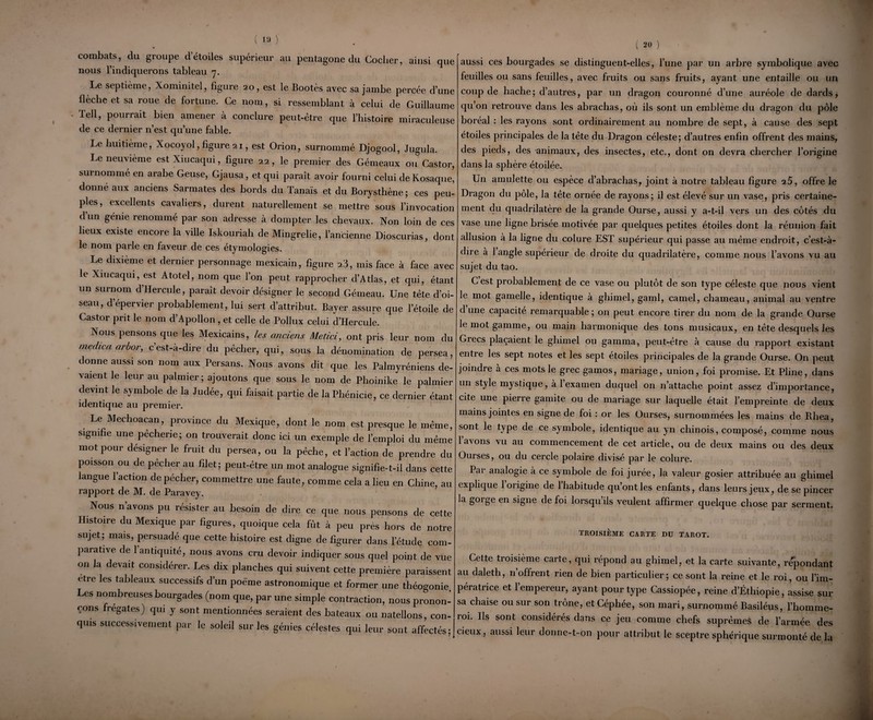 ( 19 ) combats, du groupe d’étoiles supérieur au pentagone du Cocher, ainsi que nous l’indiquerons tableau 7. Le septième, Xominitel, figure 20, est le Bootès avec sa jambe percée d’une flèche et sa roue de fortune. Ce nom, si ressemblant à celui de Guillaume Tell, pourrait bien amener à conclure peut-être que l’histoire miraculeuse de ce dernier n’est qu’une fable. Le huitième, Xocoyol, figure 21, est Orion, surnommé Djogool, Jugula. Le neuvième est Xiucaqui, figure 22, le premier des Gémeaux ou Castor, surnomme en arabe Geuse, Gjausa, et qui paraît avoir fourni celui de Kosaque, donné aux anciens Sarmates des bords du Tanaïs et du Borysthène; ces peu¬ ples, excellents cavaliers, durent naturellement se mettre sous l’invocation dun génie renommé par son adresse à dompter les chevaux. Non loin de ces lieux existe encore la ville Iskouriah de Mingrelie, l’ancienne Dioscurias, dont le nom parle en faveur de ces étymologies. Le dixième et dernier personnage mexicain, figure 23, mis face à face avec le Xiucaqui, est Atotel, nom que l’on peut rapprocher d’Atlas, et qui, étant un surnom d’Hercule, paraît devoir désigner le second Gémeau. Une tète d’oi¬ seau, d’épervier probablement, lui sert d’attribut. Bayer assure que l’étoile de Castor prit le nom d’Apollon , et celle de Pollux celui d’Hercule. Nous pensons que les Mexicains, les anciens Metici, ont pris leur nom du tnedica arbor, c est-a-dire du pécher, qui, sous la dénomination de persea, donne aussi son nom aux Persans. Nous avons dit que les Palmyréniens de¬ vaient le leur au palmier; ajoutons que sous le nom de Phoinike le palmier devint le symbole de la Judée, qui faisait partie de la Phénicie, ce dernier étant identique au premier. Le Mechoacan, province du Mexique, dont le nom est presque le même, signifie une pêcherie; on trouverait donc ici un exemple de l’emploi du même mot pour désigner le fruit du persea, ou la pêche, et l’action de prendre du poisson ou de pêcher au filet; peut-être un mot analogue signifie-t-il dans cette langue l’action de pécher, commettre une faute, comme cela a lieu en Chine, au rapport de M. de Paravey. Nous n’avons pu résister au besoin de dire ce que nous pensons de cette Histoire du Mexique par figures, quoique cela fût à peu près hors de notre sujet; mais, persuadé que cette histoire est digne de figurer dans l’étude com¬ parative de 1 antiquité, nous avons cru devoir indiquer sous quel point de vue on la devait considérer. Les dix planches qui suivent cette première paraissent etre les tableaux successifs d’un poème astronomique et former une théogonie. Les nombreuses bourgades (nom que, par une simple contraction, nous pronon¬ çons frégates) qui y sont mentionnées seraient des bateaux ou natellons, con¬ quis successivement par le soleil sur les génies célestes qui leur sont affectés; ( 20 ) aussi ces bourgades se distinguent-elles, l’une par un arbre symbolique avec feuilles ou sans feuilles, avec fruits ou sans fruits, ayant une entaille ou un coup de hache; d’autres, par un dragon couronné d’une auréole de dards, qu’on retrouve dans les abrachas, où ils sont un emblème du dragon du pôle boréal : les rayons sont ordinairement au nombre de sept, à cause des sept étoiles principales de la tète du Dragon céleste; d’autres enfin offrent des mains, des pieds, des animaux, des insectes, etc., dont on devra chercher l’origine dans la sphère étoilée. Un amulette ou espèce d’abrachas, joint à notre tableau figure 2Ô, offre le Dragon du pôle, la tête ornée de rayons; il est élevé sur un vase, pris certaine¬ ment du quadrilatère de la grande Ourse, aussi y a-t-il vers un des côtés du vase une ligne brisée motivée par quelques petites étoiles dont la réunion fait allusion à la ligne du colure EST supérieur qui passe au même endroit, c’est-à- dire à 1 angle supérieur de droite du quadrilatère, comme nous l’avons vu au sujet du tao. C est probablement de ce vase ou plutôt de son type céleste que nous vient le mot gamelle, identique a ghimel, garni, camel, chameau, animal au ventre d une capacité remarquable ; on peut encore tirer du nom de la grande Ourse le mot gamme, ou main harmonique des tons musicaux, en tête desquels les Grecs plaçaient le ghimel ou gamma, peut-être à cause du rapport existant entre les sept notes et les sept étoiles principales de la grande Ourse. On peut joindre à ces mots le grec gamos, mariage, union, foi promise. Et Pline, dans un style mystique, à 1 examen duquel on n’attache point assez d’importance, cite une pierre gamite ou de mariage sur laquelle était l’empreinte de deux mains jointes en signe de foi : or les Ourses, surnommées les mains de Rhea, sont le type de ce symbole, identique au yn chinois, composé, comme nous l’avons vu au commencement de cet article, ou de deux mains ou des deux Ourses, ou du cercle polaire divisé par le colure. Par analogie à ce symbole de foi jurée, la valeur gosier attribuée au ghimel explique 1 origine de 1 habitude qu’ont les enfants, dans leurs jeux, de se pincer la gorge en signe de foi lorsqu ils veulent affirmer quelque chose par serment. TROISIÈME CARTE DU TAROT. Cette troisième carte, qui répond au ghimel, et la carte suivante, répondant au daleth, n’offrent rien de bien particulier; ce sont la reine et le roi, ou l’im¬ pératrice et l’empereur, ayant pour type Cassiopée, reine d’Éthiopie, assise sur sa chaise ou sur son trône, etCéphée, son mari, surnommé Basiléus, l’homme- roi. Ils sont considérés dans ce jeu comme chefs suprêmes de l’armée des cieux, aussi leur donne-t-on pour attribut le sceptre sphérique surmonté de la