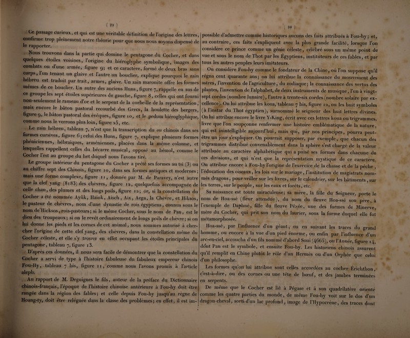 Ce passage curieux, et qui est une véritable définition de l’origine des lettres, confirme tiop pleinement notie tlieorie pour que nous nous soyons dispensé de le rapporter. Nous tiouvons dans la partie qui domine le pentagone du Cocher, et dans quelques étoiles voisines, l’origine du hiéroglyphe symbolique, images des combats ou d’une armée, figure 9; et ce caractère, formé de deux bras sans corps, 1 un tenant un glaive et 1 autre un bouclier, explique pourquoi le zaïn hebreu est traduit pai trait, armes, glaive. Un zaïn maronite offre les formes mêmes de ce bouclier. Un autre des anciens Huns, figure 7, rappelle en sus de ce groupe les sept étoiles supérieures de gauche, figure 8, celles qui ont fourni non-seulement le rameau d’or et le serpent de la corbeille de la représentation, mais encore le bâton pastoral recourbé des Grecs, la houlette des bergers, figure 9, le bâton pastoral des évéques, figure 10, et le pedum hiéroglyphique, comme nous le verrons plus loin, figure a5, etc. Le zaïn hébreu, tableau 7, n’est que la transcription du ou chinois dans ses formes cursives, figure 6; celui des Huns, figure 7, explique plusieurs formes phéniciennes, hébraïques, arméniennes, placées dans la même colonne, et lesquelles rappellent celles du bécarre musical, opposé au bémol, comme le Cocher 1 est au groupe du het duquel nous l’avons tiré. Le groupe intérieur du pentagone du Cocher a prêté ses formes au tsi (3) ou au chiffre sept des Chinois, figure 10, dans ses formes antiques et modernes; mais une forme complexe, figure 11 , donnée par M. de Paravey, n’est autre que la clef yang (8r83) des chèvres, figure 12, quelquefois accompagnée de celle chan, des plumes et des longs poils, figure 12; or, si la constellation du Cocher a été nommée Ayùk, Haiok, Aisch, Aix, Aega, la Chèvre, et Hiksos, le pasteur de chèvres, nom d’une dynastie de rois égyptiens, connus sous le nom de Hicksos, rois-pasteurs; si le même Cocher, sous le nom de Pan, est le dieu des troupeaux; si on le revêt ordinairement de longs poils de chèvre; si on lui donne les pieds et les cornes de cet animal, nous sommes autorisé à cher¬ cher l’origine de cette clef yang, des chèvres, dans la constellation même du Cocher céleste, et elle s’y trouve en effet occupant les étoiles principales du pentagone, tableau 7, figure i3. D’après ces données, il nous sera facile de démontrer que la constellation du Cocher a servi de type à l’histoire fabuleuse du fabuleux empereur chinois Fou-Hy, tableau 7 bis, figure 11, comme nous l’avons promis à l’article aleph. Au rapport de M. Deguignes le fils, auteur de la préface du Dictionnaire chinois-français, l’époque de l’histoire chinoise antérieure à Fou-hy doit être rangée dans la région des fables; et celle depuis Fou-hy jusqu’au règne de Hoang-ty, doit être reléguée dans la classe des problèmes; en effet, il est im- ( 30 ) possible d’admettre comme historiques aucuns des faits attribués à Fou-hy; et, au contraire, ces faits s’expliquent avec la plus grande facilité, lorsque l’on considère ce prince comme un génie céleste, célébré sous un même point de vue et sous le nom de Thot par les Égyptiens, instituteurs de ces fables, et par tous les autres peuples leurs imitateurs. On considère Fou-hy comme le fondateur de la Chine, où l’on suppose qu’il régna cent quarante ans; on lui attribue la connaissance du mouvement des astres, l’invention de l’agriculture, du zodiaque; la connaissance des vertus des plantes, l’invention de l’alphabet, de deux instruments de musique, l’un à vingt- sept cordes (nombre lunaire), 1 autre a trente-six cordes (nombre solaire par ex¬ cellence). On lui attribue les koua, tableau 7 bis, figure 12, ou les huit sy mboles (à l’instar du Thot égyptien), surnommé le seigneur des huit lettres divines. On lui attribue encore le livre Y-Ring, écrit avec ces lettres koua ou tri grammes, livre que l’on soupçonne renfermer une histoire emblématique de la nature, qui est inintelligible aujourd’hui, mais qui, par nos principes, pourra peut- être un jour s’expliquer. On pourrait supposer, par exemple, que chacun des trigrammes distribué convenablement dans la sphère s’est chargé de la valeur attrihuee au caiactere alphabétique qui a puise ses formes dans chacune de ces divisions, et qui 11’est que la représentation mystique de ce caractère. On attribue encore à Fou-hy l’origine de l’exercice de la chasse et de la pèche , l’éducation des oiseaux, les lois sur le mariage, l’institution de magistrats nom¬ més dragons, pour veiller sur les livres, sur le calendrier, sur les bâtiments , sur les terres, sur le peuple, sur les eaux et forêts, etc. Sa naissance est toute miraculeuse; sa mère, la fille du Seigneur, porte le nom de Hoa-sse (fleur attendue), du nom du fleuve Hoa-ssé son père, à l’exemple de Daphné, fille du fleuve Pé>.ée, une des formes de Minerve, mère du Cocher, qui prit son nom du laurier, sous la forme duquel elle fut métamorphosée. Hoa-ssé, par l’influence d’un géant, ou en suivant les traces du grand homme, ou encore à la vue d’un pied énorme, ou enfin par l’influence d’un arc-en-ciel, accoucha d’un fils nommé d’abord Soui (4665), ou l’Année, figure 14, dont Pan est le symbole, et ensuite Fou-hy. Les historiens chinois assurent qu’il remplit en Chine plutôt le rôle d’un Hermès ou d’un Orphée que celui d’un philosophe. Les formes qu’on lui attribue sont celles accordées au cocher Érichthon, c’est-à-dire, ou des cornes ou une tête de bœuf, et des jambes terminées en serpents. De meme que le Cocher est lie a Pégase et à son quadrilatère orienté comme les quatre parties du monde, de même Fou-hy voit sur le dos d’un dragon-cheval, sorti d’un lac profond, image de l’Hypocrène, des traces dont