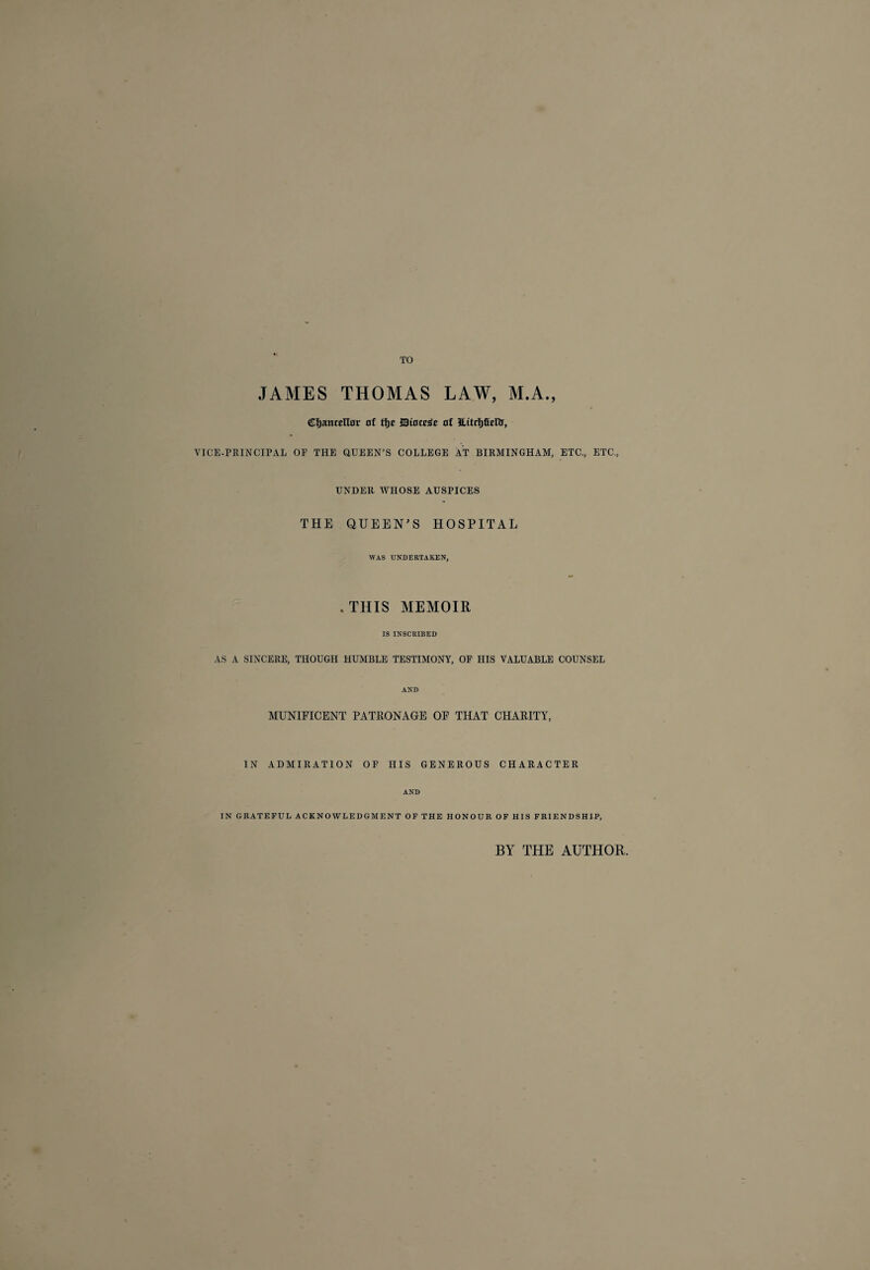 TO JAMES THOMAS LAW, M.A., Chancellor of tfje JBtoccge of ILttrhficIir, VICE-PRINCIPAL OF THE QUEEN’S COLLEGE AT BIRMINGHAM, ETC., ETC., UNDER WHOSE AUSPICES THE QUEEN’S HOSPITAL WAS UNDERTAKEN, .THIS MEMOIR IS INSCRIBED AS A SINCERE, THOUGH HUMBLE TESTIMONY, OF HIS VALUABLE COUNSEL AND MUNIFICENT PATRONAGE OF THAT CHARITY, IN ADMIRATION OF HIS GENEROUS CHARACTER AND IN GRATEFUL ACKNOWLEDGMENT OF THE HONOUR OF HIS FRIENDSHIP, BY THE AUTHOR,