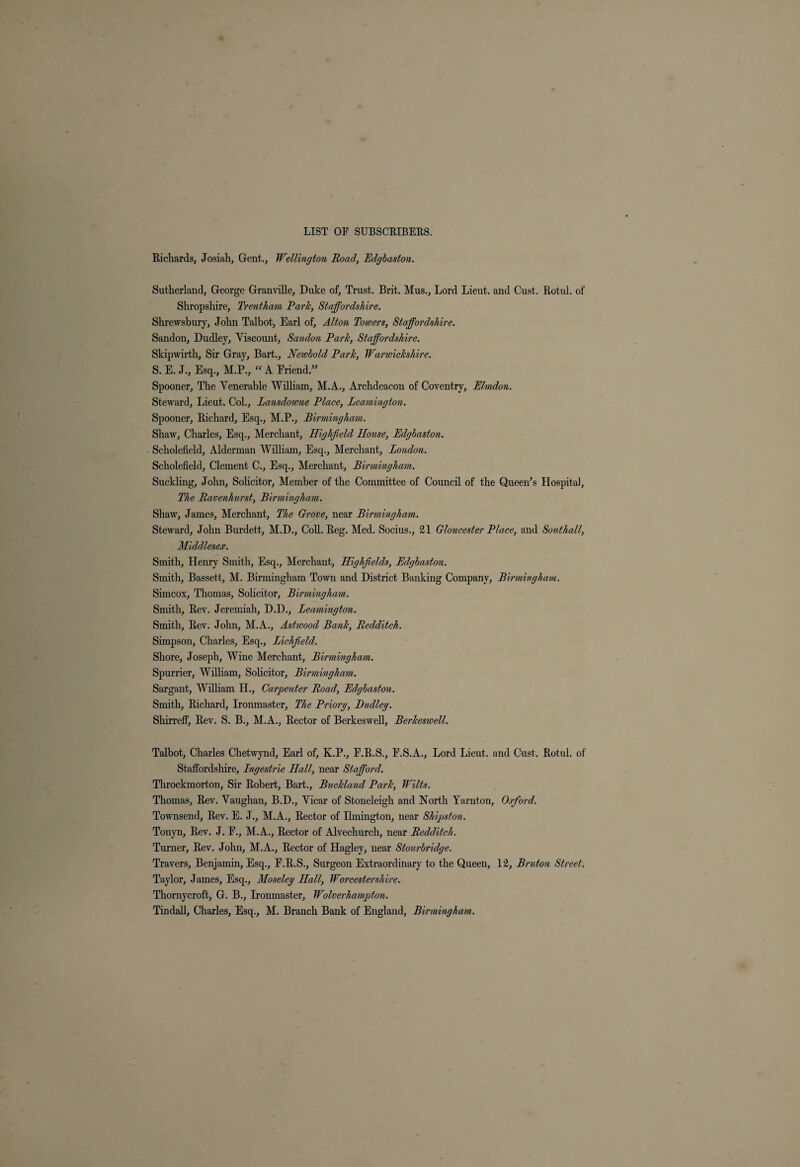 Richards, Josiah, Gent., Wellington Road, Edgbaston. Sutherland, George Granville, Duke of. Trust. Brit. Mus., Lord Lieut, and Gust. Rotul. of Shropshire, Trentham Park, Staffordshire. Shrewsbury, John Talbot, Earl of, Alton Towers, Staffordshire. Sandon, Dudley, Viscount, Sandon Park, Staffordshire. Skipwirth, Sir Gray, Bart., Newbold Park, Warwickshire. S. E. J., Esq., M.P., “ A Eriend.” Spooner, The Venerable William, M.A., Archdeacon of Coventry, Elmdon. Steward, Lieut. Col., Lansdowne Place, Leamington. Spooner, Richard, Esq., M.P., Birmingham. Shaw, Charles, Esq., Merchant, Highfield House, Edgbaston. Scholefield, Alderman William, Esq., Merchant, London. Scholefield, Clement C., Esq., Merchant, Birmingham. Suckling, John, Solicitor, Member of the Committee of Council of the Queen’s Hospital, The Ravenhurst, Birmingham. Shaw, James, Merchant, The Grove, near Birmingham. Steward, John Burdett, M.D., Coll. Reg. Med. Socius., 21 Gloucester Place, and Southall, Middlesex. Smith, Henry Smith, Esq., Merchant, Highfields, Edgbaston. Smith, Bassett, M. Birmingham Town and District Banking Company, Birmingham. Sirncox, Thomas, Solicitor, Birmingham. Smith, Rev. Jeremiah, D.D., Leamington. Smith, Rev. John, M.A., Astwood Bank, Redditch. Simpson, Charles, Esq., Lichfield. Shore, Joseph, Wine Merchant, Birmingham. Spurrier, William, Solicitor, Birmingham. Sargant, William H., Carpenter Road, Edgbaston. Smith, Richard, Ironmaster, The Priory, Dudley. Shirreff, Rev. S. B., M.A., Rector of Berkeswell, Berkeswell. Talbot, Charles Chetwynd, Earl of, K.P., F.R.S., P.S.A., Lord Lieut, and Gust. Rotul. of Staffordshire, Lngestrie Hall, near Stafford. Throckmorton, Sir Robert, Bart., Buckland Park, Wilts. Thomas, Rev. Vaughan, B.D., Vicar of Stoneleigh and North Yarnton, Oxford. Townsend, Rev. E. J., M.A., Rector of Ilmington, near Shipston. Tonyn, Rev. J. E., M.A., Rector of Alvechurch, near Redditch. Turner, Rev. John, M.A., Rector of Hagley, near Stourbridge. Travers, Benjamin, Esq., E.R.S., Surgeon Extraordinary to the Queen, 12, Bruton Street. Taylor, James, Esq., Moseley Hall, Worcestershire. Thornycroft, G. B., Ironmaster, Wolverhampton.