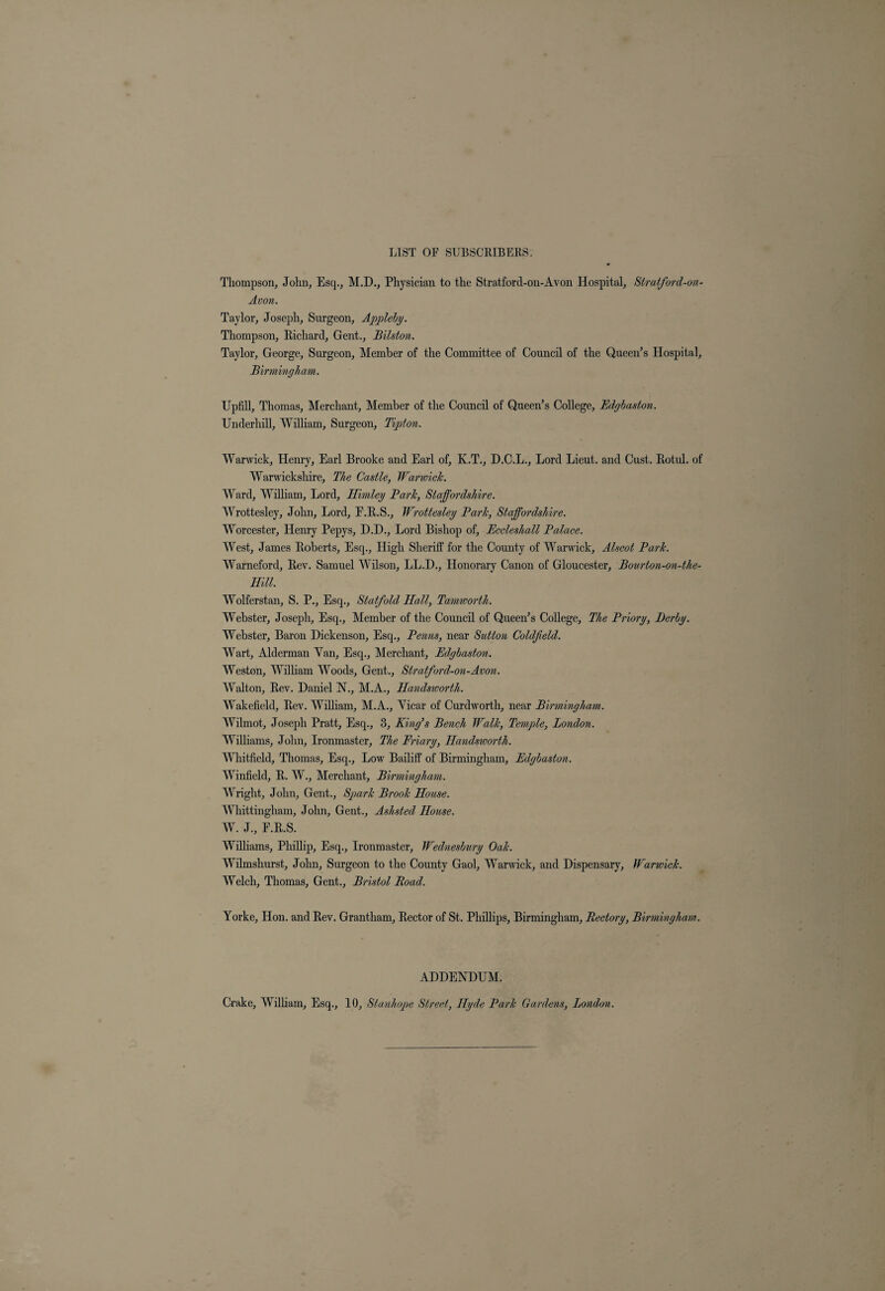 Thompson, John, Esq., M.D., Physician to the Stratford-on-Avon Hospital, Stratford-on- Avon. Taylor, Joseph, Surgeon, Appleby. Thompson, Richard, Gent., Bilston. Taylor, George, Surgeon, Member of the Committee of Council of the Queen’s Hospital, Birmingham. Upfill, Thomas, Merchant, Member of the Council of Queen’s College, Edgbaston. Underhill, William, Surgeon, Tipton. Warwick, Henry, Earl Brooke and Earl of, K.T., D.C.L., Lord Lieut, and Cust. Rotul. of Warwickshire, The Castle, Warwick. Ward, William, Lord, Himley Park, Staffordshire. Wrottesley, John, Lord, E.R.S., Wrottesley Park, Staffordshire. Worcester, Henry Pepys, D.D., Lord Bishop of, Eccleshall Palace. West, James Roberts, Esq., High Sheriff for the County of Warwick, Alscot Park. Warneford, Rev. Samuel Wilson, LL.D., Honorary Canon of Gloucester, Bourton-on-the- mu. Wolferstan, S. P., Esq., Staff old Hall, Tamwortli. Webster, Joseph, Esq., Member of the Council of Queen’s College, The Priory, Derby. Webster, Baron Dickenson, Esq., Penns, near Sutton Coldfield. Wart, Alderman Van, Esq., Merchant, Edgbaston. Weston, William Woods, Gent., Stratford-on-Avon. Walton, Rev. Daniel N., M.A., Handsworth. Wakefield, Rev. William, M.A., Vicar of Curdworth, near Birmingham. Wilmot, Joseph Pratt, Esq., 3, King’s Bench Walk, Temple, London. Williams, John, Ironmaster, The Friary, Handsworth. Whitfield, Thomas, Esq., Low Bailiff of Birmingham, Edgbaston. Winfield, R. W., Merchant, Birmingham. Wright, John, Gent., Spark Brook House. Whittingham, John, Gent., Ashsted House. W. J, F.R.S. Williams, Phillip, Esq., Ironmaster, Wednesbury Oak. Wilmshurst, John, Surgeon to the County Gaol, Warwick, and Dispensary, Warwick. Welch, Thomas, Gent., Bristol Road. Yorke, Hon. and Rev. Grantham, Rector of St. Phillips, Birmingham, Rectory, Birmingham. ADDENDUM. Crake, William, Esq., 10, Stanhope Street, Hyde Park Gardens, London.