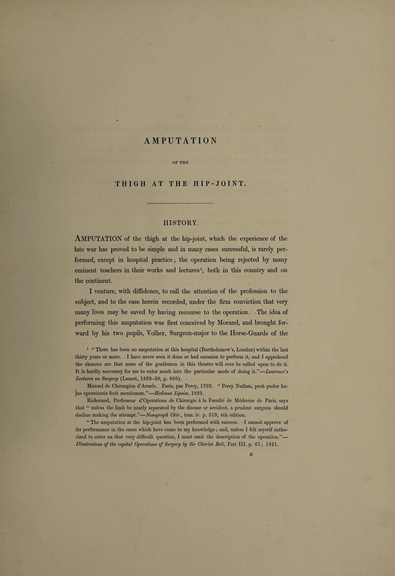 AMPUTATION OF THE THIGH AT THE HIP-JOINT. HISTORY. AMPUTATION of the thigh at the hip-joint, which the experience of the late war has proved to be simple and in many cases successful, is rarely per¬ formed, except in hospital practice; the operation being rejected by many eminent teachers in their works and lectures1, both in this country and on the continent. I venture, with diffidence, to call the attention of the profession to the subject, and to the case herein recorded, under the firm conviction that very many lives may be saved by having recourse to the operation. The idea of performing this amputation was first conceived by Morand, and brought for¬ ward by his two pupils, Yolher, Surgeon-major to the Horse-Guards of the 1 “ There has been no amputation at this hospital (Bartholomew’s, London) within the last thirty years or more. I have never seen it done or had occasion to perform it, and I apprehend the chances are that none of the gentlemen in this theatre will ever be called upon to do it. It is hardly necessary for me to enter much into the particular mode of doing it.”—Lawrence's Lectures on Surgery (Lancet, 1829-30, p. 950). Manuel de Chirurgien d’Armee. Paris, par Percy, 1792. “ Percy Nullam, proh pudor liu- jus operationis fecit mentionem.”—Hedenus Lipsice, 1823. Kieherand, Professeur d’Operations de Clxirurgie a la Paculte de Medecine de Paris, says that “ unless the bmb be nearly separated by the disease or accident, a prudent surgeon should decline making the attempt.”—Nosograph Ckir., tom. iv. p. 519, 4th edition. “The amputation at the hip-joint has been performed with success. I cannot approve of its performance in the cases which have come to my knowledge; and, unless I felt myself autho¬ rized to enter on that very difficult question, I must omit the description of the operation.”— Illustrations of the capital Operations of Surgery by Sir Charles Bell, Part III. p. 67; 1821. B