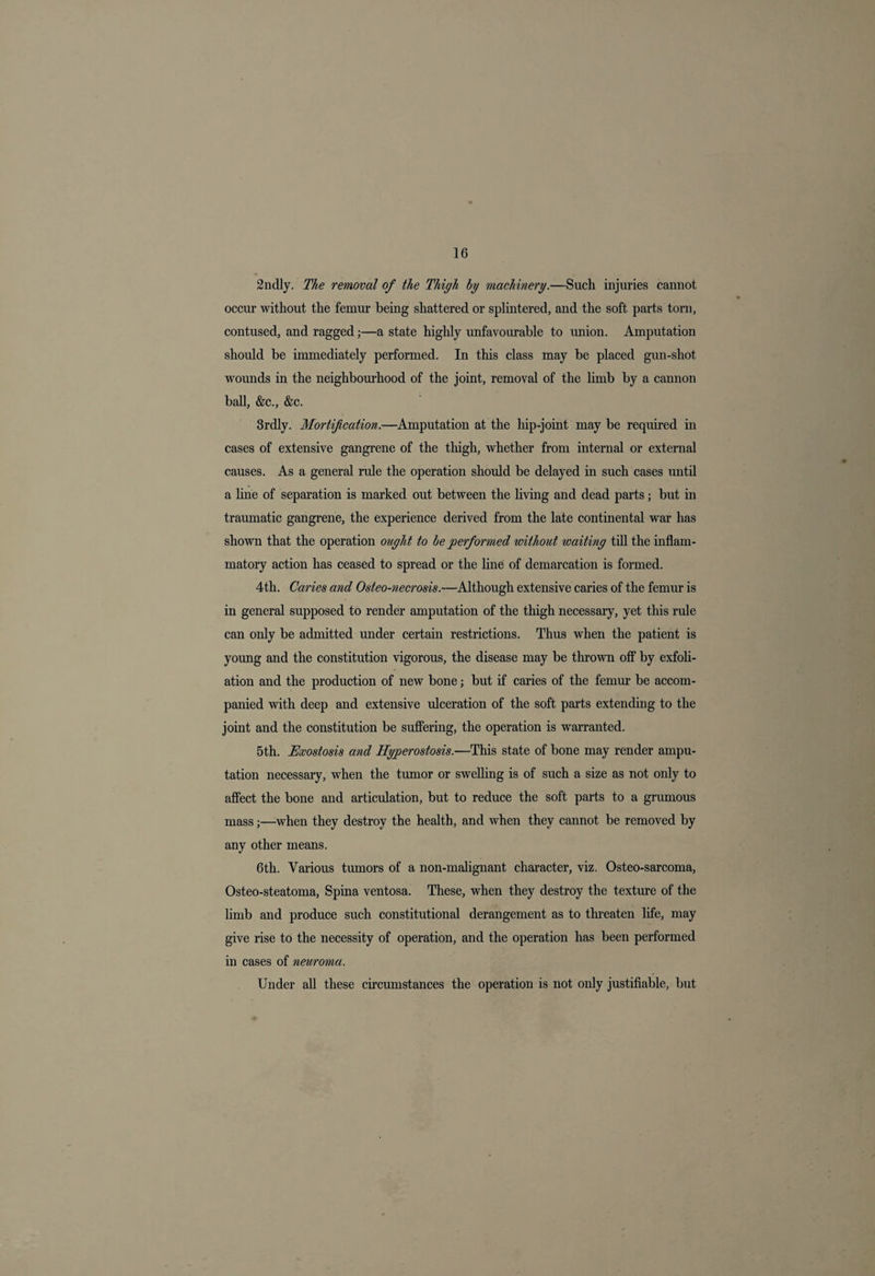 2ndly. The removal of the Thigh by machinery.—Such injuries cannot occur without the femur being shattered or splintered, and the soft parts torn, contused, and ragged;—a state highly unfavourable to union. Amputation should be immediately performed. In this class may be placed gun-shot wounds in the neighbourhood of the joint, removal of the limb by a cannon ball, &c., &c. 3rdly. Mortification.—Amputation at the hip-joint may be required in cases of extensive gangrene of the thigh, whether from internal or external causes. As a general rule the operation should be delayed in such cases until a line of separation is marked out between the living and dead parts; but in traumatic gangrene, the experience derived from the late continental war has shown that the operation ought to be performed without waiting till the inflam¬ matory action has ceased to spread or the line of demarcation is formed. 4th. Caries and Osteo-necrosis.—Although extensive caries of the femur is in general supposed to render amputation of the thigh necessary, yet this rule can only be admitted under certain restrictions. Thus when the patient is young and the constitution vigorous, the disease may be thrown off1 by exfoli¬ ation and the production of new bone; but if caries of the femur be accom¬ panied with deep and extensive ulceration of the soft parts extending to the joint and the constitution be suffering, the operation is warranted. 5th. Exostosis and Hyperostosis.—This state of bone may render ampu¬ tation necessary, when the tumor or swelling is of such a size as not only to affect the bone and articulation, but to reduce the soft parts to a grumous mass;—when they destroy the health, and when they cannot be removed by any other means. 6th. Various tumors of a non-malignant character, viz. Osteo-sarcoma, Osteo-steatoma, Spina ventosa. These, when they destroy the texture of the limb and produce such constitutional derangement as to threaten life, may give rise to the necessity of operation, and the operation has been performed in cases of neuroma. Under all these circumstances the operation is not only justifiable, but