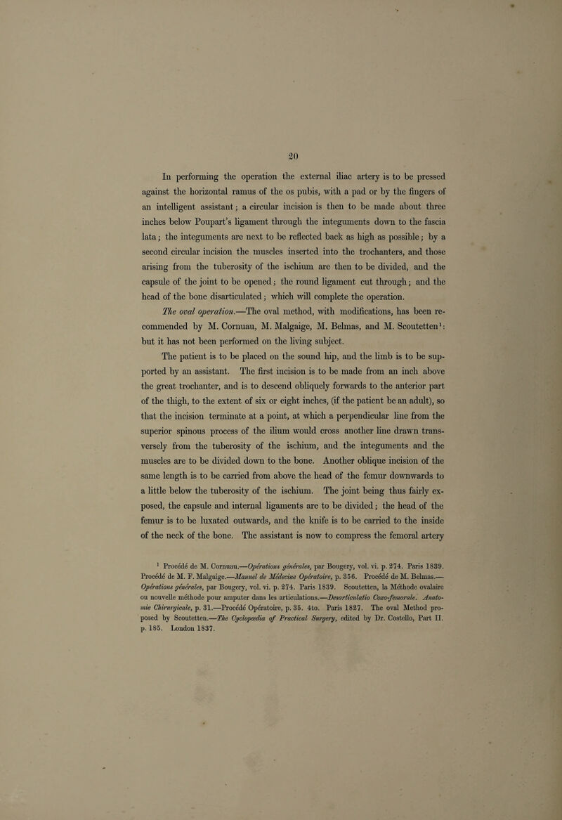 In performing the operation the external iliac artery is to be pressed against the horizontal ramus of the os pubis, with a pad or by the fingers of an intelligent assistant; a circular incision is then to be made about three inches below Poupart’s ligament through the integuments down to the fascia lata; the integuments are next to be reflected back as high as possible; by a second circular incision the muscles inserted into the trochanters, and those arising from the tuberosity of the ischium are then to be divided, and the capsule of the joint to be opened; the round ligament cut through; and the head of the bone disarticulated; which will complete the operation. The oval operation.—The oval method, with modifications, has been re¬ commended by M. Cornuau, M. Malgaige, M. Belmas, and M. Scoutetten1: but it has not been performed on the living subject. The patient is to be placed on the sound hip, and the limb is to be sup¬ ported by an assistant. The first incision is to be made from an inch above the great trochanter, and is to descend obliquely forwards to the anterior part of the thigh, to the extent of six or eight inches, (if the patient be an adult), so that the incision terminate at a point, at which a perpendicular line from the superior spinous process of the ilium would cross another line drawn trans¬ versely from the tuberosity of the ischimn, and the integuments and the muscles are to be divided down to the bone. Another oblique incision of the same length is to be carried from above the head of the femur downwards to a little below the tuberosity of the ischium. The joint being thus fairly ex¬ posed, the capsule and internal ligaments are to be divided; the head of the femur is to be luxated outwards, and the knife is to be carried to the inside of the neck of the bone. The assistant is now to compress the femoral artery 1 Procede de M. Cornuau.—Operations generates, par Bougery, vol. vi. p. 274. Paris 1839. Procede de M. P. Malgaige.—Manuel de Medecine Operatoire, p. 356. Procede de M. Belmas.— Operations generates, par Bougery, vol. vi. p. 274. Paris 1839. Scoutetten, la Methode ovalaire ou nouvelle methode pour amputer dans les articulations.—Desarticulatio Coxo-femorale. Anato- mie Chirurgicale, p. 31.—Procede Operatoire, p.35. 4to. Paris 1827. The oval Method pro¬ posed by Scoutetten.—The Cyclopaedia of Practical Surgery, edited by Dr. Costello, Part II. p. 185. London 1837.