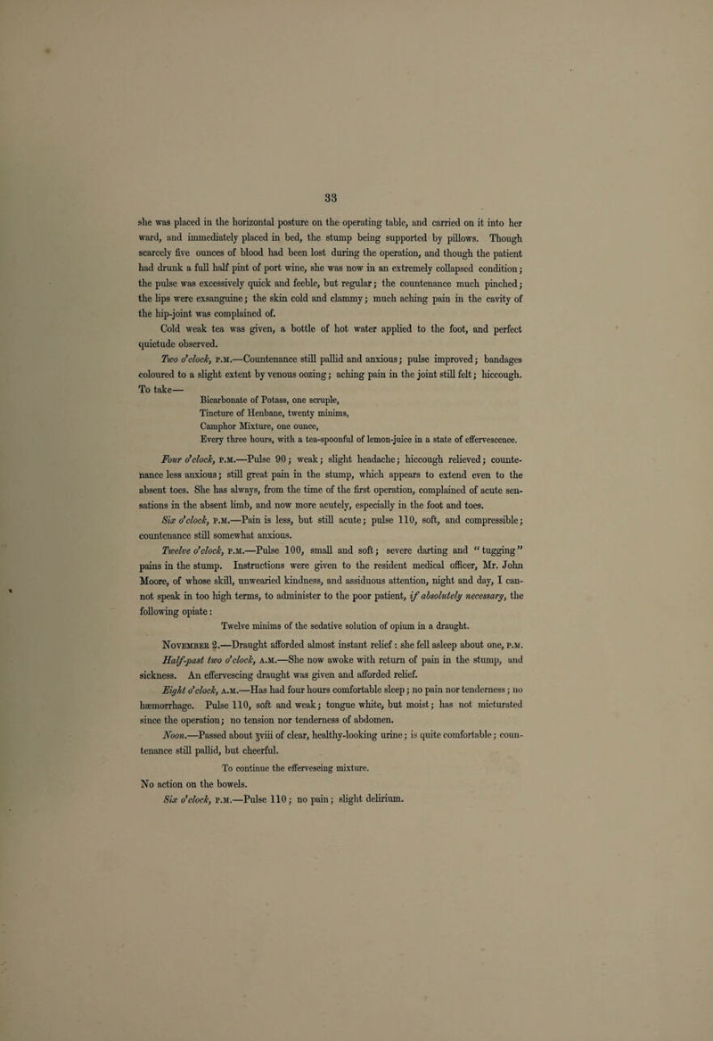 she was placed in the horizontal posture on the operating table, and carried on it into her ward, and immediately placed in bed, the stump being supported by pillows. Though scarcely five ounces of blood had been lost during the operation, and though the patient had drunk a full half pint of port wine, she was now in an extremely collapsed condition; the pulse was excessively quick and feeble, but regular; the countenance much pinched; the lips were exsanguine; the skin cold and clammy; much aching pain in the cavity of the hip-joint was complained of. Cold weak tea was given, a bottle of hot water applied to the foot, and perfect quietude observed. Two o'clock, p.m.—Countenance still pallid and anxious; pulse improved; bandages coloured to a slight extent by venous oozing; aching pain in the joint still felt; hiccough. To take— Bicarbonate of Potass, one scruple. Tincture of Henbane, twenty minims, Camphor Mixture, one ounce, Every three horns, with a tea-spoonful of lemon-juice in a state of effervescence. Four o'clock, p.m.—Pulse 90; weak; slight headache; hiccough relieved; counte¬ nance less anxious; still great pain in the stump, which appears to extend even to the absent toes. She has always, from the time of the first operation, complained of acute sen¬ sations in the absent limb, and now more acutely, especially in the foot and toes. Six o'clock, p.m.—Pain is less, but still acute; pulse 110, soft, and compressible; countenance still somewhat anxious. Twelve o'clock, p.m.—Pulse 100, small and soft; severe darting and “tugging” pains in the stump. Instructions were given to the resident medical officer, Mr. John Moore, of whose skill, unwearied kindness, and assiduous attention, night and day, I can¬ not speak in too high terms, to administer to the poor patient, if absolutely necessary, the following opiate: Twelve minims of the sedative solution of opium in a draught. November 2.—Draught afforded almost instant relief: she fell asleep about one, p.m. Half-past two o'clock, a.m.—She now awoke with return of pain in the stump, and sickness. An effervescing draught was given and afforded relief. Eight o'clock, a.m.—Has had four hours comfortable sleep; no pain nor tenderness; no haemorrhage. Pulse 110, soft and weak; tongue white, but moist; has not micturated since the operation; no tension nor tenderness of abdomen. Noon.—Passed about gviii of clear, healthy-looking urine; is quite comfortable; coun¬ tenance still pallid, but cheerful. To continue the effervescing mixture. No action on the bowels. Six o'clock, p.m.—Pulse 110; no pain; slight delirium.
