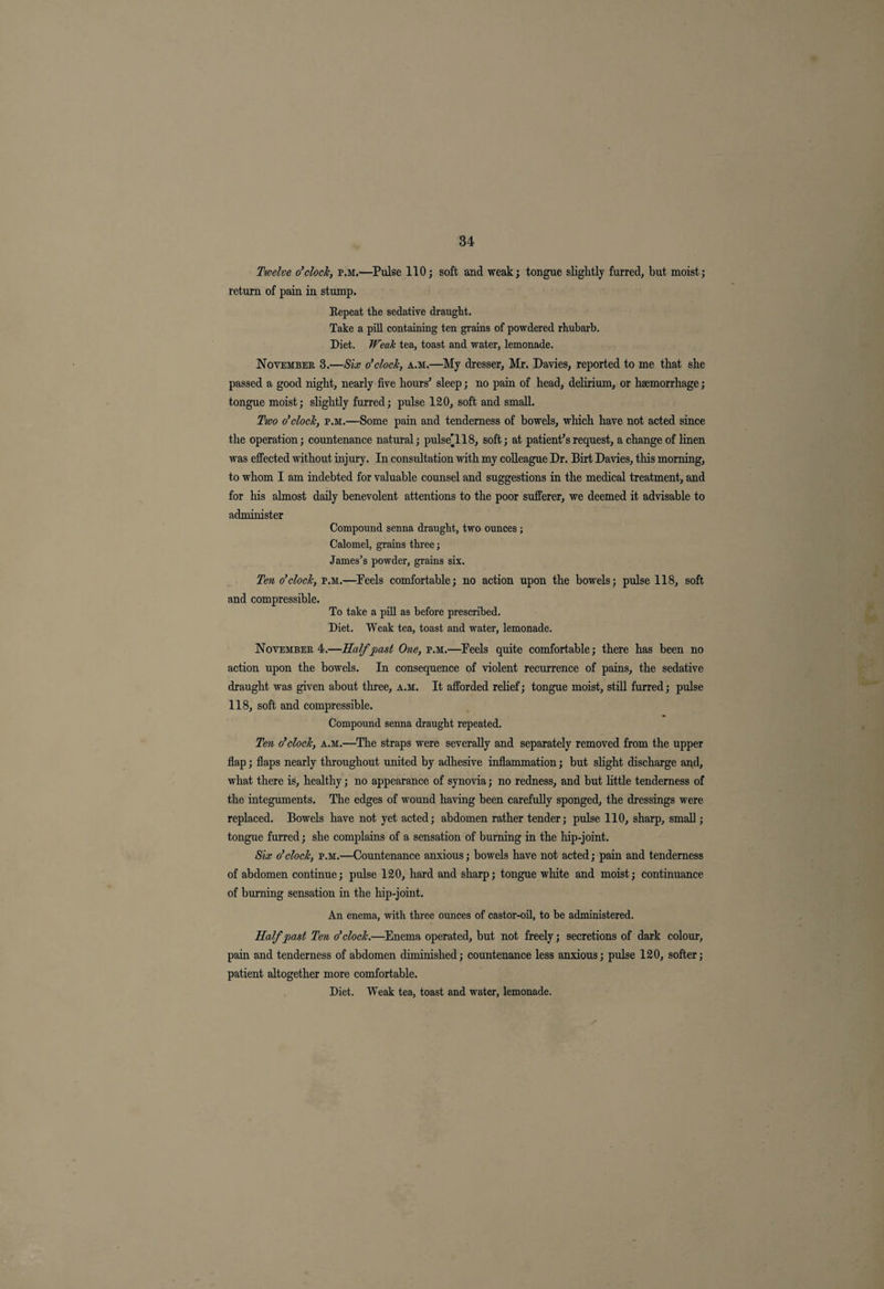 Twelve o’clock, p.m.—Pulse 110; soft and weak; tongue slightly furred, but moist; return of pain in stump. Repeat the sedative draught. Take a pill containing ten grains of powdered rhubarb. Diet. Weak tea, toast and water, lemonade. November 3.—Six o’clock, a.m.—My dresser, Mr. Davies, reported to me that she passed a good night, nearly five hours' sleep; no pain of head, delirium, or haemorrhage; tongue moist; shghtly furred; pulse 120, soft and small. Two o’clock, p.m.—Some pain and tenderness of bowels, which have not acted since the operation; countenance natural; pulse'118, soft; at patient’s request, a change of hnen was effected without injury. In consultation with my colleague Dr. Birt Davies, this morning, to whom I am indebted for valuable counsel and suggestions in the medical treatment, and for his almost daily benevolent attentions to the poor sufferer, we deemed it advisable to administer Compound senna draught, two ounces ; Calomel, grains three; James’s powder, grains six. Ten o’clock, p.m.—Feels comfortable; no action upon the bowels; pulse 118, soft and compressible. To take a pill as before prescribed. Diet. Weak tea, toast and water, lemonade. November 4.—Half past One, p.m.—Feels quite comfortable; there has been no action upon the bowels. In consequence of violent recurrence of pains, the sedative draught was given about three, a.m. It afforded relief; tongue moist, still furred; pulse 118, soft and compressible. Compound senna draught repeated. Ten o’clock, a.m.—The straps were severally and separately removed from the upper flap; flaps nearly throughout united by adhesive inflammation; but slight discharge and, what there is, healthy; no appearance of synovia; no redness, and but little tenderness of the integuments. The edges of wound having been carefully sponged, the dressings were replaced. Bowels have not yet acted; abdomen rather tender; pulse 110, sharp, small; tongue furred; she complains of a sensation of burning in the hip-joint. Six o’clock, p.m.—Countenance anxious; bowels have not acted; pain and tenderness of abdomen continue; pulse 120, hard and sharp; tongue white and moist; continuance of burning sensation in the hip-joint. An enema, with three ounces of castor-oil, to be administered. Half past Ten o’clock.—Enema operated, but not freely; secretions of dark colour, pain and tenderness of abdomen diminished; countenance less anxious; pulse 120, softer; patient altogether more comfortable. Diet. Weak tea, toast and water, lemonade.