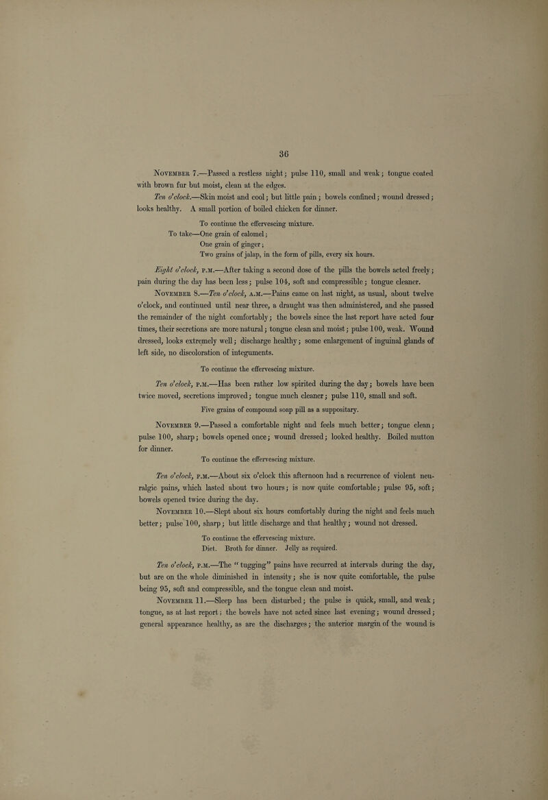 3G November 7.—Passed a restless niglit; pulse 110, small and weak; tongue coated with brown fur but moist, clean at the edges. Ten o’clock.—Skin moist and cool; but little pain; bowels confined; wound dressed; looks healthy. A small portion of boiled chicken for dinner. To continue the effervescing mixture. To take—One grain of calomel; One grain of ginger; Two grains of jalap, in the form of pills, every six hours. Eight o’clock, p.m.—After taking a second dose of the pills the bowels acted freely; pain during the day has been less; pulse 104, soft and compressible; tongue cleaner. November 8.—Ten o’clock, a.m.—Pains came on last night, as usual, about twelve o’clock, and continued until near three, a draught was then administered, and she passed the remainder of the night comfortably; the bowels since the last report have acted four times, their secretions are more natural; tongue clean and moist; pulse 100, weak. Wound dressed, looks extremely well; discharge healthy; some enlargement of inguinal glands of left side, no discoloration of integuments. To continue the effervescing mixture. Ten o’clock, p.m.—Has been rather low spirited during the day; bowels have been twice moved, secretions improved; tongue much cleaner; pulse 110, small and soft. Tive grains of compound soap pill as a suppositary. November 9.—Passed a comfortable night and feels much better; tongue clean; pulse 100, sharp; bowels opened once; wound dressed; looked healthy. Boiled mutton for dinner. To continue the effervescing mixture. Ten o’clock, p.m.—About six o’clock this afternoon had a recurrence of violent neu¬ ralgic pains, which lasted about two hours; is now quite comfortable; pulse 95, soft; bowels opened twice during the day. November 10.—Slept about six hours comfortably during the night and feels much better; pulse 100, sharp; but little discharge and that healthy; wound not dressed. To continue the effervescing mixture. Diet. Broth for dinner. Jelly as required. Ten o’clock, p.m.—The “ tugging” pains have recurred at intervals during the day, but are on the whole diminished in intensity; she is now quite comfortable, the pulse being 95, soft and compressible, and the tongue clean and moist. November 11.—Sleep has been disturbed; the pulse is quick, small, and weak; tongue, as at last report; the bowels have not acted since last evening; wound dressed; general appearance healthy, as are the discharges; the anterior margin of the wound is