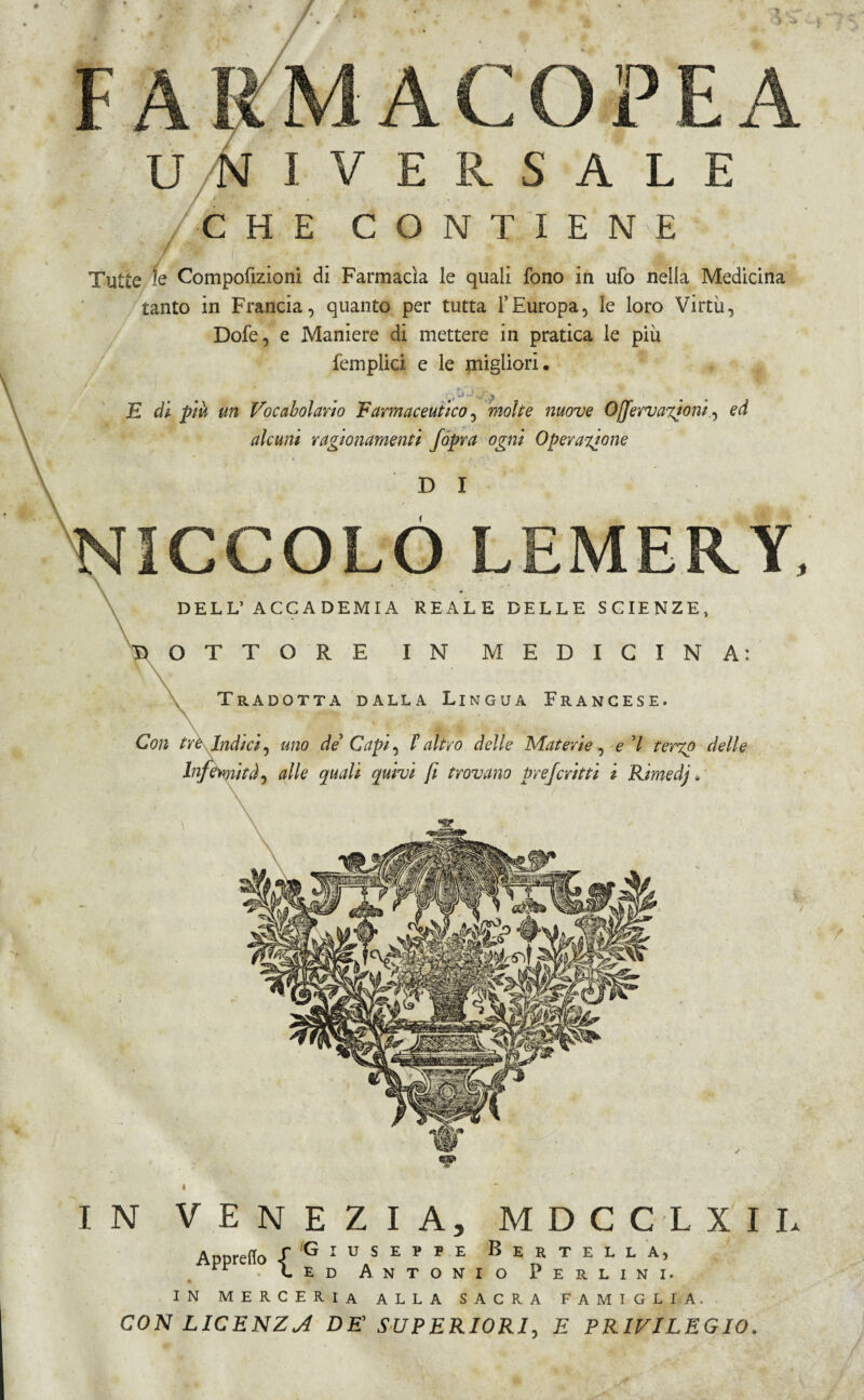 tanto in Francia, quanto per tutta l’Europa, le loro Virtù, Dofe, e Maniere di mettere in pratica le più femplici e le migliori. E di piu un Vocabolario Farmaceutico, molte nuove Ojjervaxioni , ed alcuni ragionamenti Jopra ogni Operazione 1CCOLOLEMERY Con tre Indici, uno de' Capi, l'altro delle Materie. Infermità, alle quali quivi fi trovano prefcritti / f IN VENEZIA, MDCCLXIL 'Giuseppe Bertell a, ed Antonio Perlini. Appretto £ IN merceria alla sacra famiglia.. CON LICENZA DE’ SUPERIORI, E PRIVILEGIO.