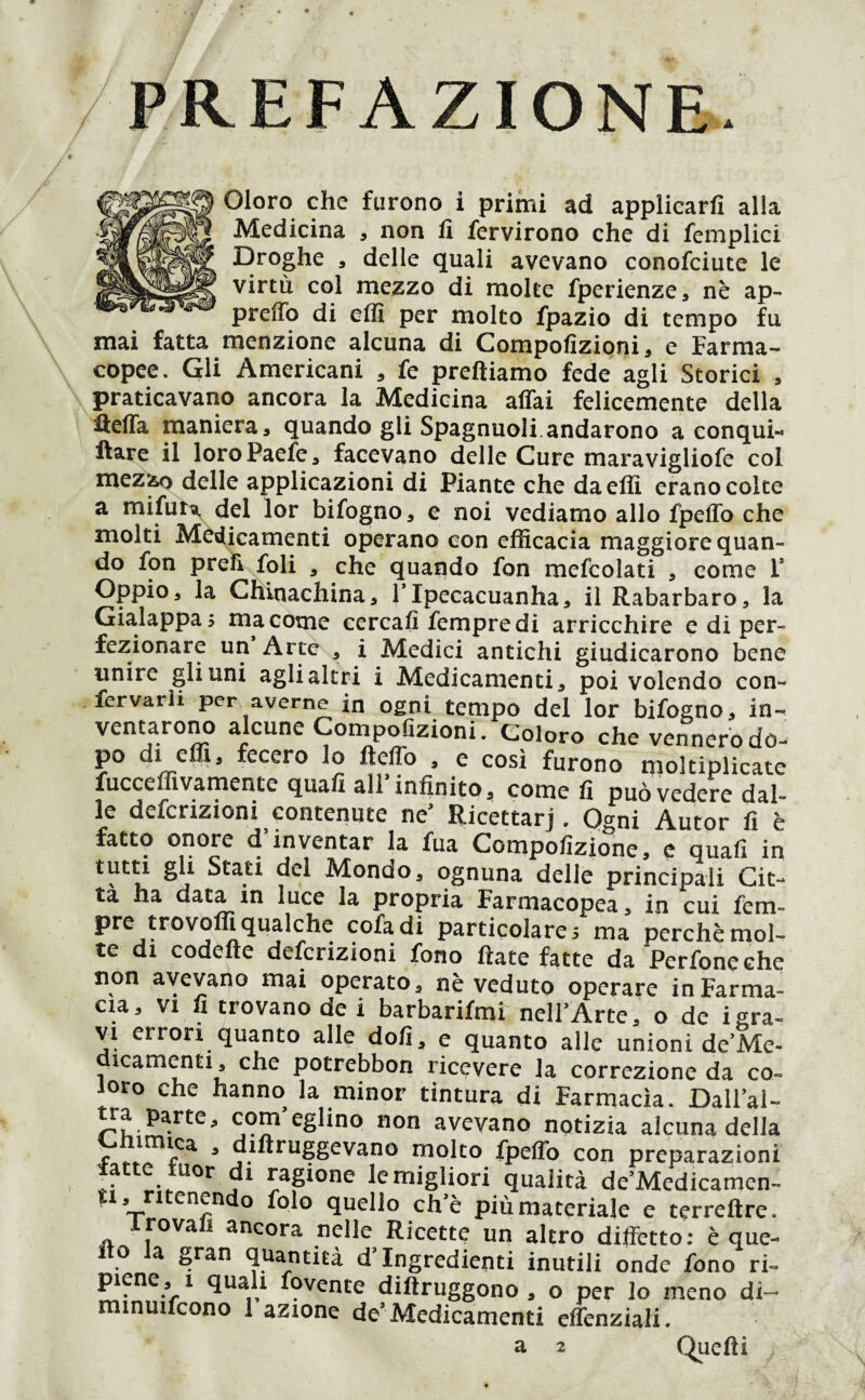 PREFAZIONE. Oloro che furono i primi ad applicarli alla Medicina , non li fervirono che di femplici Droghe , delle quali avevano conofciute le virtù col mezzo di moke fperienze, nè ap- preffo di eflì per molto fpazio di tempo fu mai fatta menzione alcuna di Compolìzioni, e Farma¬ copee. Gli Americani , fe preftiamo fede agli Storici , praticavano ancora la Medicina affai felicemente della fteffa maniera, quando gli Spagnuoli.andarono a conqui¬ ste il loroPaefe, facevano delle Cure maravigliofe col mezzo delle applicazioni di Piante che daeffì erano colte a mifura, del lor bifogno, e noi vediamo allo fpeffo che molti Medicamenti operano con efficacia maggiore quan¬ do fon preù foli , che quando fon mefcolati , come F Oppio, la Chinachina, l’Ipecacuanha, il Rabarbaro, la Gialappa ; ma come cercali fempre di arricchire e di per¬ fezionare un Arte , i Medici antichi giudicarono bene unire gli uni agli altri i Medicamenti, poi volendo con- fervarh per averne in ogni tempo del lor bifogno, in¬ ventarono alcune Compofizioni. Coloro che vennero do- po di effi, fecero lo fteffo , e così furono moltiplicate fucceffivamente quafi all infinito, come fi può vedere dal¬ le definizioni contenute ne’ Ricettarj. Ogni Autor fi è fatto onore d’inventar la fua Compofizione, e quafi in tutti gii Stati del Mondoa ognuna delle principali Cit- tà ha data in luce la propria Farmacopea, in cui Tem¬ pre trovoffi qualche cofadi particolarei ma perchè mol¬ te di codelte defcrizioni fono fiate fatte da Perfoneche non avevano mai operato, nè veduto operare in Farma¬ cia, vi fi trovano de i barbarifmi nell’Arte, o de igra¬ vi errori quanto alle doli, e quanto alle unioni de’Me- icamenti, che potrebbon ricevere la correzione da co¬ loro che hanno la minor tintura di Farmacìa. Dall’al¬ tra parte, com’eglino non avevano notizia alcuna della r 3 diftruggevano molto fpeffo con preparazioni ■ f !!-.-UOr j1 5aPone ^ern>gli°ti qualità de’Medicamen» ti, ritenendo folo quello che più materiale e terreftre. Trovali ancora nelle Ricette un altro diffetto: è que- . a Sran quantità d’ingredienti inutili onde fono ri¬ piene, 1 quali fovente diftruggono , o per lo meno di- minuifcono 1 azione de’Medicamenti effenziali. a 2 Quelli