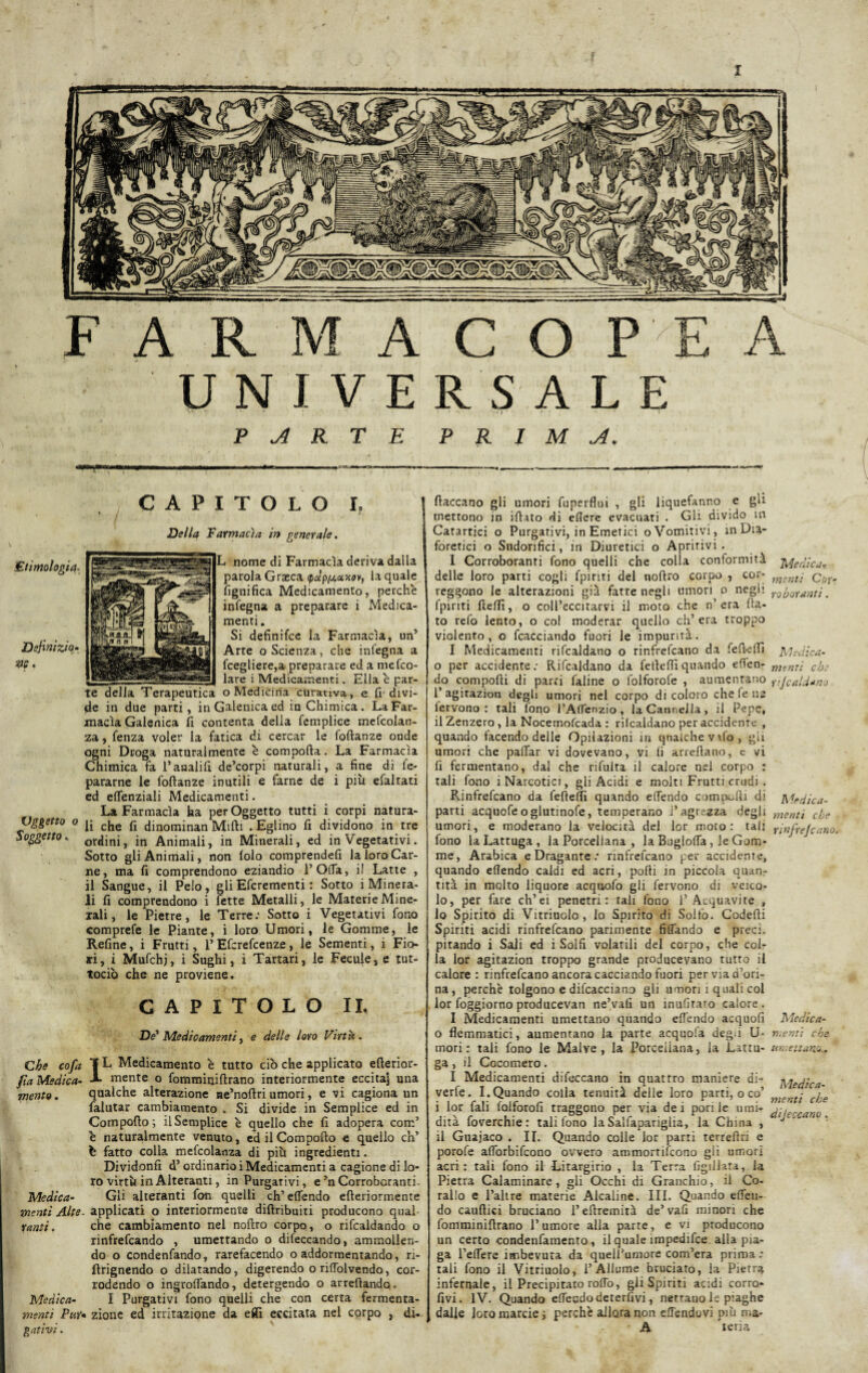FARMACOPEA UNIVERSALE v - • * ‘ ‘ ‘ • r : . v r PARTE PRIMA. CAPITOLO I. Della Farmacìa in generale. L nome di Farmacìa deriva dalla parola Graeca ydp/jt.uxoY, la quale lignifica Medicamento, perche infegna a preparare i Medica¬ menti . Si definifce la Farmacìa, un5 Arte o Scienza, che infegna a fcegliere,a preparare ed a mefco- lare i Medicamenti. Ella è par¬ te della Terapeutica o Medicina curativa, e fi divi¬ de in due parti, in Galenica ed in Chimica. La Far¬ macìa Galenica fi contenta della femplice mefcolan- za, fenza voler la fatica di cercar le foftanze onde ogni Droga naturalmente è comporta. La Farmacìa Chimica fa l’analifi de’corpi naturali, a fine di fe- pararne le foftanze inutili e farne de i più efaltati ed effenziali Medicamenti. La Farmacìa ha per Oggetto tutti i corpi natura- vgèett0 0 che fi dinominan Mirti . Eglino fi dividono in tre Soggetto. ordini, in Animali, in Minerali, ed in Vegetativi. Sotto gli Animali, non lolo comprendefi la loro Car¬ ne, ma fi comprendono eziandio l’Offa, il Latte , il Sangue, il Pelo, gli Efcrementi : Sotto i Minera¬ li fi comprendono i fette Metalli, le Materie Mine¬ rali, le Pietre, le Terre: Sotto i Vegetativi fono comprefe le Piante, i loro Umori, le Gomme, le Refine, i Frutti, 1’Efcrefcenze, le Sementi, i Fio¬ ri, i Mufchj, i Sughi, i Tartari, le Fecule, e tut¬ todì) che ne proviene. CAPITOLO II. De' Medicamenti, e delle loro Virtù. Che cofa TD Medicamento è tutto ciò che applicato erterior- f a Medica- A mente o fomminiftrano interiormente eccitaj una mento. qualche alterazione ae’noftri umori, e vi cagiona un falutar cambiamento . Si divide in Semplice ed in Comporto; il Semplice è quello che fi adopera com’ è naturalmente venuto, ed il Comporto e quello eh’ b fatto colla mefcolanza di più ingredienti. Divid.onfi d5 ordinario i Medicamenti a cagione di lo¬ ro virtù in Alteranti, in Purgativi, e’n Corroboranti- Medica- Gli alteranti fon quelli eh’ effendo efteriormente menti Alte- applicati o interiormente diftribuiti producono qual- ranti. che cambiamento nel noftro corpo, o ribaldando o rinfrefeando , umettando o dileccando, ammollen¬ do o condenfando, rarefacendo o addormentando, ri- flrignendo o dilatando, digerendo o rilfolvendo, cor¬ rodendo o ingrortando, detergendo o arredando. Medica- I Purgativi fono quelli che con certa fermenta- mentì Pur* zione ed irritazione da effi eccitata nel cqrpo , di- gativi. fiaccano gli umori fuperflui , gli liquefanr.o e gli mettono in irtato di eflere evacuati . Gli divido in Catartici o Purgativi, in Emetici oVomitivi, in Dia¬ foretici o Sudorifici, in Diuretici o Apririvi . I Corroboranti fono quelli che colla conformità Medicar delle loro parti cogli fpinti del noftro corpo , cor- msnt; qut, reggono le alterazioni già fatte negli umori o negli roh0ranti. fpiriti fteftì, o coll’eccirarvi il moto che n’ era fla¬ to refo lento, o col moderar quello ch’era troppo violento, o diacciando fuori le impurità. I Medicamenti ribaldano o rinfrebano da fefteftì Medica¬ ci per accidente: Ribaldano da feiìeftìquando eden- menti eh: do comporti di parti faline o folforofe , aumentano tifCald*no 1’ agitazion degli umori nel corpo di coloro che fe ne fervono: tali fono l’Affenzio, la Cannella, il Pepe, il Zenzero , la Nocemofcada : rilcaldano per accidente , quando facendo delle Opilazioni iti qualche vifo, gii umori che paffar vi dovevano, vi fi arreftano, e vi fi fermentano, dal che rifuita il calore nel corpo : tali fono i Narcotici, gli Acidi e molti Frutti crudi . Rinfrebano da fefteftì quando effendo comporti di Medica- parti acquofeoglutinofe, temperano l’agrezza degù mentl cfje umori, e moderano la velocità del lor moto: tali finfrejeano. fono la Lattuga, la Porcellana , la Bugloffa , le Gom¬ me, Arabica e Dragante: rinfrebano per accidente, quando eflendo caldi ed acri, porti in piccola quan¬ tità in molto liquore acquofo gli fervono di veico¬ lo, per fare ch’ei penetri: tali fono l5 Acquavite , 10 Spirito di Vitriuolo, lo Spirito di Solfo. Codefti Spiriti acidi rinfrebano parimente fidando e preci, pitando i Sali ed i Solfi volatili del corpo, che col¬ la lor agitazion troppo grande producevano tutto il calore: rinfrebano ancora cacciando fuori perviad’ori- na, perchè tolgono e difcacciano gli umori ì quali col lor foggiorno producevan ne’vafi un inufirato calore. I Medicamenti umettano quando effendo acquofi Medica¬ ci flemmatici, aumentano la parte acquofa degli U- menti che mori: tali fono le Malve, la Porcellana, la Lattu- umettano.. ga , il Cocomero. I Medicamenti difeccano in quattro maniere di- Medica¬ vate. I.Quando colla tenuità deile loro parti, o co’ • j.e i lor fali folforofi traggono per via dei pori le umi- /•, dità foverchie : tali fono la Salfapariglia, la China , ' 11 Guajaco . II. Quando colle lor parti terreftri e porofe afforbifeono ovvero ammortifeono gli umori acri: tali fono il Litargirio , la Terra figliata, la Pietra Calaminare, gli Occhi di Granchio, il Co¬ rallo e l’altre materie Alcaline. III. Quando effeu- do cauftici bruciano l’ertremità de’vafi minori che fomminiftrano l’umore alla parte, e vi producono un certo condenfamento, il quale impedifce alla pia¬ ga l’efTere imbevuta da quell’umore com’era prima: tali fono il Vitriuolo, l’Allume bruciato, la Pietra infernale, il Precipitato roffo, gli Spiriti acidi corro- fivi. IV. Quando effendo detergivi, nettano le piaghe dalie Joromarcie; perchè allora non elTendovi più ma- A teria