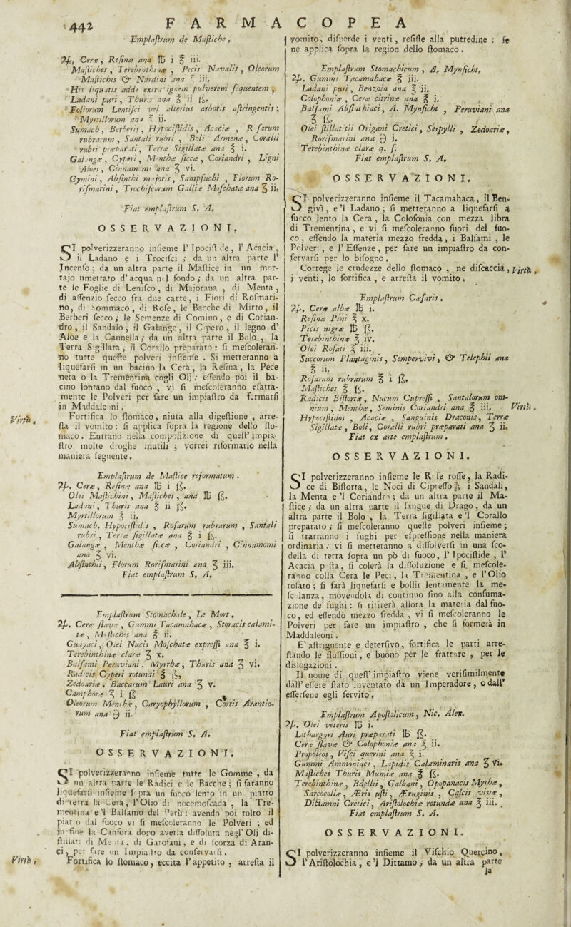 fmplafìrum de Majìiche, 7fì, Ce/*, Re fìnte ana tB i ^ ili. Majìicbes , Teìrebinthin# , Ptcis Navali;, Oleorum Mafticbis & Nardi ni ana 7 iii. fin l'Cjiiutis add* extra“ igoem pulverem fìquentem , Ladani puri, Tburis ana g ii fi. foli or uni Lenti [ci vel alterius arbori; afìringentis ; MyriiUorum ana i ii. Sumacb , Bercene , Hypociftìdis , Acid te , R fìarum rubrarum , Sant ali rubri , Bo/f Armante, Coralli rubri puevar.iti, Terre Sigillata ana % i. Gahnge , Cyperi, Menthe ficee , Coriandri , L’gni A/nes, Cinnamomi dna 3 vi. Cymìni, Abfìntki majons, Sampfuchi , Fforum Ro- rifmarini , Trocbifcorum Gallie Mojcbate ana 3 ii» Fiat emplajìrum S. A? OSSERVAZIONI. SI polverizzeranno infieme 1’ Tpociflde, l’Acacia, il Ladano e i Trocifci ; da un altra parte 1’ Incenfo; da un altra parte il MaPtice in un mor¬ taio umettato d’acqua nel fondo; da un altra par¬ te le Foglie di Lenjfco , di Majorana , di Menta , di affenzio Pecco fra due carte, i Fiori di Rofmari- no, di >ommaco , di Rofe, le Bacche di Mirto, il Berberi Pecco; le Semenze di Cornino, e di Corian- dro , il Sandalo, il Galange, il Cpero, il legno d’ Aloe e la Cannella ; da un altra parte il Bolo , la Terra Sigillata , il Corallo preparato : fi mePcoleran- •no tutte quelle polveri infieme . Si metteranno a liquefarli in un bacino la Cera, la Refina, la Pece ■nera o la Trementina cogli Olj ; offendo poi il ba¬ cino lontano dal fuoco , vi fi mefcoleranno efatta- mente le Polveri per fare un impiaflro da Lrmarfi in Maddale mi. r/’rtu Fortifica lo flotnaco, aiuta alla digedione , arre¬ da il vomito : fi applica Popra la regione delio fio- maco. Entrano nella compofizione di quell* impia¬ flro molte droghe mutili ; vorrei riformarlo nella maniera Peguente. Fmplafìrum de Mafìice yefìormatum. Tfì. Certe, Refìnte ana i fi. Olei Majhchini, Majìicbes, ana IB fi» Ladani, Tburis ana ^ ii fi. TAyrtillorum J ij, Sumacb. Hypocifìidis , Rofìarum rubrarum , Santali rubri , Terne fìgii latte ana $ i fi. Galangte , Mentbce fi.ee , Coriandri , Cinnamomi ana 3 vi. Abfìntbii, Florum Rorifmarini ana 3 iii» - Fiat emptufìrum S, A, Emplajìrum Stomachile, Le Mort, 2J-. Certe flav e , Gammi T acamabace , Storaci; calami¬ tà , M>fticbis ana % fi. Guayaci, O.ei Nucis Mo/cbatte exprejfì ana f i. Terebinthine clarte 3 x» Balfamì Peruviani, Myrrbe, Tburis ana 3 Vi» Radici; Cyperi Munii % fi, Zedoarite. Bdccarum Lauri ana 3 V. Camp bore 3 i fi ^ Oleorum Meni he, Caryophj/lorum , Cortis Arantio- rum ana jj) ii. Fiat empiafìrum S. A. OSSERVAZIONI. SI polverizzeranno infieme tutte le Gomme , da un altra parte le Radici e le Bacche ; fi faranno liquefarfi infieme f pra un fuoco lento in un piatto drterra la Cera, l’Olio di nocemofeada , la Tre¬ mentina e ’1 Balfamo del Perù : avendo poi tolto il piat o dal fuoco vi fi mefcoleranno le Polveri ; ed jn fme Ja Canfora dopo averla diffolura negl'Olj di¬ ffidati di Mena, di Garofani, e di feorza di Aran¬ ci , per Pire nn Impia go da conferyarfi. Vmbt Fortifica lo flomaco, eccita l’appetito , arreda il yomito, difperde i venti, refifle alla putredine ; fe ne applica l’opra la region dello ftomaco. Fmplafìrum Stomachtcum , A. Mynfìcht, 2fì, Gummt T ac am ab ac te ^ iii. Ladani puri, Benzoin ana ^ ii. Colopbonite , Certe citrine ana ^ i. Ba/Jumi Ah fiat hiaci, A. Mynfìcht , Peruviani ana 3 fi» Olei flilladtii Origani C reti ci, Serpylli , Zedoarie, Rorifmarini ana f) j, Terebinthince et arte q. f. Fiat empiafìrum S. A, OSSERVAZIONI, SI polverizzeranno infieme il Tacamahaca, il Ben- givì, e ’l Ladano ; fi metteranno a liquefarfi i fu-'co lento la Cera, la Colofonia con mezza libra di Trementina, e vi fi mefcoleranno fuori del fuo¬ co , effendo la materia mezzo fredda, i Balfami , le Polveri, e 1’ EfTenze, per fare un impiadro da con- fervarfi per lo bifogno, Correge le crudezze dello domaco , ne difcaccia, pfìth „ i venti, lo fortifica , e arreda il vomito, Fmplafìrum Cefaris. 2f>. Certe albee 1B i. Refìnte Pini 3 X. Ptcis ni gre ÌB fi. Terebinthìnte 7 iv. Olei Rofati ^ iii. Succorum Plaqtaginis, Sempeyvivi, & Telephii ana Ì ii. Rofìarum rubrarum fi fi, Majìicbes ^ fij. Radicis biporte, Nucum CupreJJì , Santalorttm om¬ nium , Menthte, Semints Coriandri ana ^ iii. Virtù. Hypcciftidos , Acacite , Sanguinis Draconis, Terree Sigillate , Boli, Coralli rubri prieparati ana 3 ii» Fiat ex arte empiafìrum . OSSERVAZIONI. Ol polverizzeranno infieme le R fe roffe, la Radi. ce di Bidorta, le Noci di Ciprelfov’; i Sandali, la Menta e ’l Coriandm ; da un altra parte il Ma- dice ; da un altra parte il fangue di Drago, da un altra parte il Bolo\, la Terra figiliata e’l Corallo preparato; fi mefcoleranno quede polveri infieme; fi trarranno i fughi per cfpreffione nella maniera ordinaria ; vi fi metteranno a dilfolverfi in una feo- della di terra fopra un pb di fuoco, P Ipocidide , 1* Acacia p Ila, fi colerà la dilfoluzione e fi. mefcole» ranno colla Cera le Peci, la Trementina , e l’Olio rofato ; fi farà liquefarli e bollir lentamente la me» fc'danz.a, movendola di continuo fino alla confuma- zione de’ fughi : (i ritirerà allora la materia dal fuo¬ co, ed effendo mezzo fredda , vi fi mefcoleranno le Poiveri per fare un impiadro , che fi formerà in Maddaleoni. E’ afirignente e deterfivo, fortifica le parti arre¬ dando le fluffioni, e buono per le fratture , per le dislogazioni . Il nome di qued’ impiadro viene verifimilmente dall’edere dato inventato da un Imperadore, odali* efferfene egli fervito, Fmplafìrum Apojhlìcum, Nic, Alex. Olei veterìs 1B i» Lithargyri Auri prteparati 1B fi. Cere flave & Colophon;te ana j ii. Propoleos, Vifci querinì an i ^ i. Gummi Ammonìaci, Lapidis Calaminaris ana 3 Vi» Majhcbes Tburis Mumi<e ana f fi. Terebintbme , Bdellii, Galbani, Opupanacis Myrbce , Sarcocollte, JEris ufìi, dErugin’s , Cqlcis vive , Oìdamni Credei, Arifiolocbite rotunde ana ^ Li» . Fiat empiafìrum S, A. OSSERVAZIONI. SI polverizzeranno infieme il Vifchio Quercino, l’Aridplochia , e ’i Dittamo ; da un altra parte la