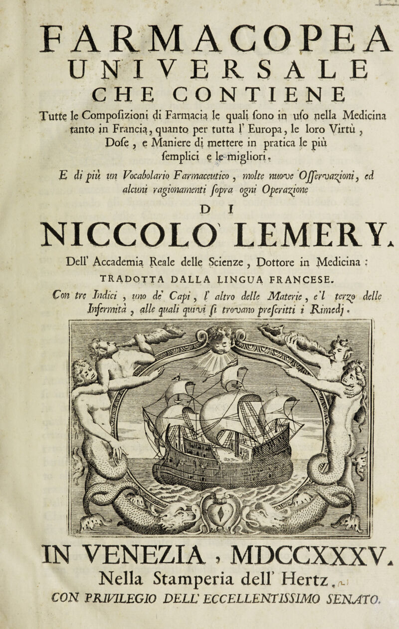 UNIVERSALE CHE CONTIENE Tutte le Compofìzìoni di Farmacia le quali fono in ufo nella Medicina tanto in Francia, quanto per tutta 1’ Europa, le loro Virtù , Dofe , e Maniere di mettere in pratica le più femplici e le migliori. E di più un Vocabolario Farmaceutico , molte move O nervazioni, ed alcuni ragionamenti fopra ogni Operazione D I NICCOLO LEMERY. Dell’ Accademia Reale delle Scienze , Dottore in Medicina : TRADOTTA DALLA LINGUA FRANCESE. Con tre Indici , uno de' Capi, /’ altro delle Materie , e l terzo delle Infermità , alle pali quivi fi trovano prefcritti i Rimedj » IN VENEZIA MDCCXXXV. Nella Stamperia dell’ Hertz,^ CON -PRIVILEGIO DELL ECCELLENTISSIMO SENATO..
