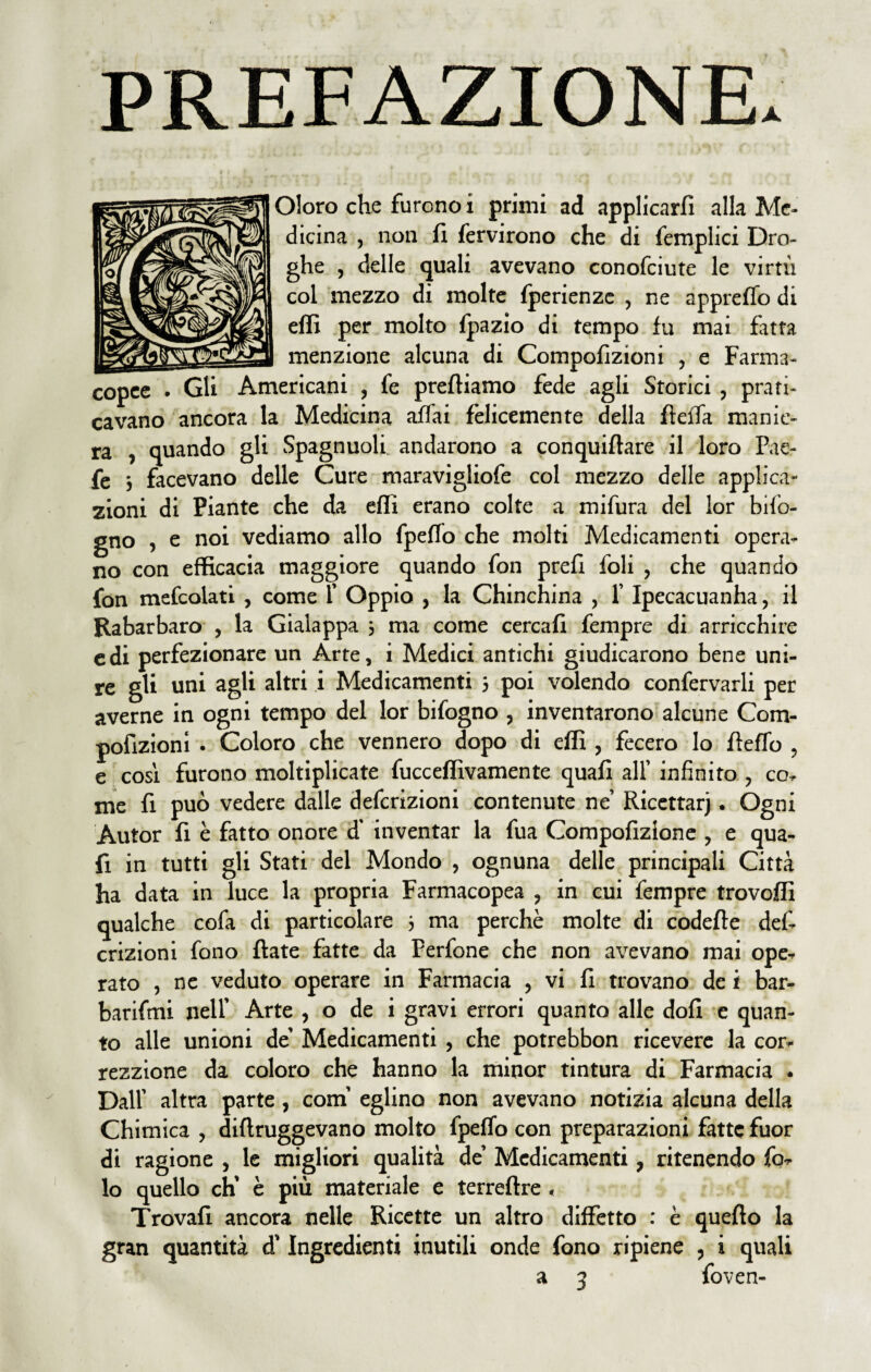 PREFAZIONE. Oloro che furono i primi ad applicarfi alla Me¬ dicina , non fi fervirono che di femplici Dro¬ ghe , delle quali avevano conofciute le virtù col mezzo di molte fperienze , ne appreflo di effi per molto Ipazio di tempo fu mai fatra menzione alcuna di Compofizioni , e Farma¬ copee . Gli Americani , fe prediamo fede agli Storici, prati¬ cavano ancora la Medicina affai felicemente della fieifa manie¬ ra , quando gli Spagnuoli. andarono a conquiftare il loro Fae- fe 3 facevano delle Cure maravigliofe col mezzo delle applica¬ zioni di Piante che da efii erano colte a mifura del lor bifo- gno , e noi vediamo allo fpefTo che molti Medicamenti opera¬ no con efficacia maggiore quando fon prefi foli , che quando fon mefcolati , come 1’ Oppio , la Chinchina , 1 Ipecacuanha, il Rabarbaro , la Gialappa ; ma come cercali fempre di arricchire cdi perfezionare un Arte, i Medici antichi giudicarono bene uni¬ re gli uni agli altri i Medicamenti 3 poi volendo confervarli per averne in ogni tempo del lor bifogno , inventarono alcune Com¬ pofizioni . Coloro che vennero dopo di effi , fecero Io fiefTo , e così furono moltiplicate fucceffivamente quali all’ infinito , co¬ me fi può vedere dalle defcrizioni contenute ne Ricettar). Ogni Autor fi è fatto onore d’ inventar la fua Compofizione , e qua- fi in tutti gli Stati del Mondo , ognuna delle principali Città ha data in luce la propria Farmacopea , in cui fempre trovoffi qualche cofa di particolare 3 ma perchè molte di codefte def¬ crizioni fono fiate fatte da Perfone che non avevano mai ope¬ rato , ne veduto operare in Farmacia , vi fi trovano de i bar¬ batami nell’ Arte , o de i gravi errori quanto alle dofi e quan¬ to alle unioni de’ Medicamenti , che potrebbon ricevere la cor- rezzione da coloro che hanno la minor tintura di Farmacia . Dall’ altra parte, confi eglino non avevano notizia alcuna della Chimica , diftruggevano molto fpeffo con preparazioni fatte fuor di ragione , le migliori qualità de’ Medicamenti, ritenendo Po¬ lo quello eh’ è più materiale e terreftre , Trovali ancora nelle Ricette un altro diffetto : è quefto la gran quantità d’Ingredienti inutili onde fono ripiene , i quali a 3 foven-