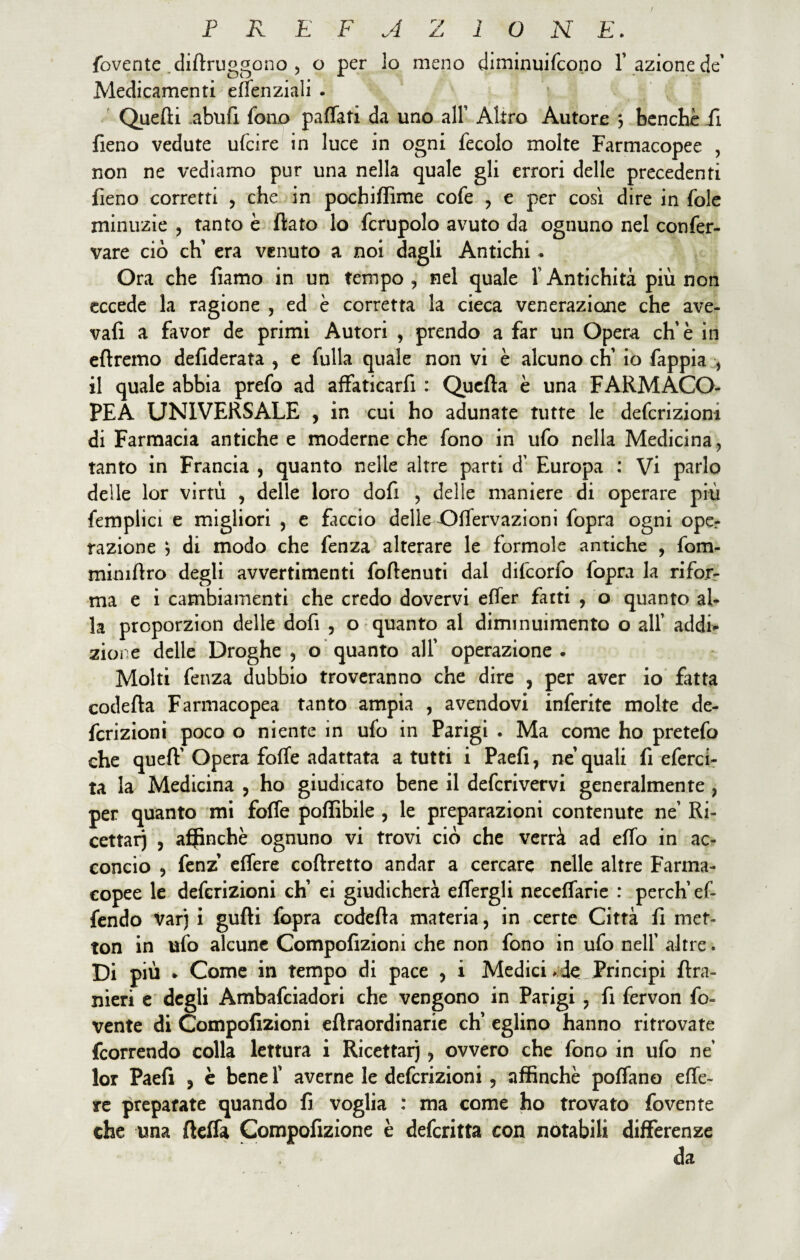 fovente diflruggono , o per lo meno diminuifcono l’ azione de' Medicamenti effenziali . Quelli abufi fono paffati da uno all’ Altro Autore ; benché Pi fieno vedute ufcire in luce in ogni fecole molte Farmacopee , non ne vediamo pur una nella quale gli errori delle precedenti fieno corretti , che in pochiffime cofe , e per cosi dire in fole minuzie , tanto è flato lo fcrupolo avuto da ognuno nel confer- vare ciò eh’ era venuto a noi dagli Antichi . Ora che fiamo in un tempo, nel quale l’Antichità più non eccede la ragione , ed è corretta la cieca venerazione che ave- vafi a favor de primi Autori , prendo a far un Opera eh'è in eflremo defiderata , e fulla quale non vi è alcuno eh’ io fappia , il quale abbia prefo ad affaticarfi : Quella è una FARMACO¬ PEA UNIVERSALE , in cui ho adunate tutte le deferizioni di Farmacia antiche e moderne che fono in ufo nella Medicina, tanto in Francia , quanto nelle altre parti d’ Europa : Vi parlo delle lor virtù , delle loro dofi , delle maniere di operare più femplici e migliori , e faccio delle Offervazioni fopra ogni ope¬ razione ? di modo che fenza alterare le forinole antiche , fom- miniflro degli avvertimenti foflenuti dal difeorfo fopra la rifor¬ ma e i cambiamenti che credo dovervi efler fatti , o quanto al¬ la prcporzion delle dofi , o quanto al diminuimento o all’ addi¬ zione delle Droghe, o quanto all' operazione. Molti fenza dubbio troveranno che dire , per aver io fatta codefla Farmacopea tanto ampia , avendovi inferite molte de- fcrizioni poco o niente in ufo in Parigi . Ma come ho pretefo che quefl'Opera foffe adattata a tutti i Paefi, ne’quali fi eferci- ta la Medicina , ho giudicato bene il deferivervi generalmente , per quanto mi foffe poffibile , le preparazioni contenute ne’ Ri¬ cettar) , affinché ognuno vi trovi ciò che verrà ad effo in ac¬ concio , fenz effere coflretto andar a cercare nelle altre Farma¬ copee le deferizioni eh’ ei giudicherà eflergli neceffarie : perch’ef- fendo var) i gufli fopra codefla materia, in certe Città fi mef- ton in ufo alcune Compofizioni che non fono in ufo nell’ altre. Di più » Come in tempo di pace , i Medici . de Principi flra- nieri e degli Ambafciadori che vengono in Parigi , fi fervon fo« vente di Compofizioni eflraordinarie eh’ eglino hanno ritrovate feorrendo colla lettura i Ricettar), ovvero che fono in ufo né lor Paefi , è bene F averne le deferizioni , affinché pofTano effe- re preparate quando fi voglia : ma come ho trovato fovente che una fteffa Compofizione è deferitta con notabili differenze da