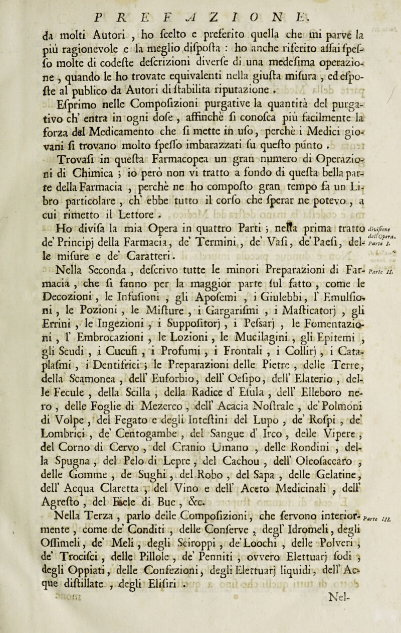 da molti Autori , ho fcelto c preferito quella che mi parve la più ragionevole e la meglio difpofta : ho anche riferito affai fpef- fo molte di codette defcrizioni diverfe di una medefima operazio¬ ne , quando le ho trovate equivalenti nella giufta mifura , edefpo- fìe al publico da Autori di ftabilita riputazione . Efprimo nelle Compofizioni purgative la quantità del purga¬ tivo eh’ entra in ogni dofe , affinchè fi conofca più facilmente la forza del Medicamento che fi mette in ufo, perchè i Medici gio¬ vani fi trovano molto fpeffo imbarazzati fu quefto plinto . Trovafi in quefta Farmacopea un gran numero di Operazio¬ ni di Chimica 3 io però non vi tratto a fondo di quefta bella par¬ te della Farmacia , perchè ne ho comporto gran tempo fa un Li¬ bro particolare , eh' ebbe tutto il corfo che fperar ne potevo , a cui rimetto il Lettore . Ho divifa la mia Opera in quattro Parti 3 nelta prima tratto fifone de Principi della Farmacia, de’Termini , de' Vafi, de’Paefi, del-UT™' le mifure e de' Caratteri. Nella Seconda , deferivo tutte le minori Preparazioni di Far-^7/. macia , che fi fanno per la maggior parte fui fatto , come le Decozioni, le Infufioni , gli Apofemi , i Giulebbi, f Emulilo-* ni, le Pozioni , le Mifture , i Gargarifmi , i Mafticatorj , gli Errini , le Ingezioni , i Suppofitorj , i Pefsarj , le Fomentazio¬ ni , 1’ Embrocazioni , le Lozioni, le Mucilagini , gli Epitemi , gli Scudi , i Cucufi , i Profumi , i Frontali , i Colliri , i Cata- plafini , i Dentifrici 3 le Preparazioni delle Pietre, delle Terre, della Scamonea, dell'Euforbio, dell'Oefipo, dell’ Elaterio, del¬ le Fecule , della Scilla , della Radice d' Efula , dell' Elleboro ne¬ ro , delle Foglie di Mezereo , dell' Acacia Nortrale , de’Polmoni di Volpe , del Fegato e degli Inteftini del Lupo , de’ Rofpi , de’ Lombrici , de' Centogambe , del Sangue d’ Irco , delle Vipere , del Corno di Cervo , del Cranio Umano , delle Rondini , del¬ la Spugna , del Pelo di Lepre , del Cachou , dell’ Oleofaccaro , delle Gomme , de Sughi ,,del Robo , del Sapa , delle Gelatine, dell' Acqua Claretta , del Vino e dell’ Aceto Medicinali , dell’ Agretto , del Bkle di Bue , &c. Nella Terza , parlo delle Compofizioni, che fervono interior- ?ane tJ2. mente , come de' Conditi , delle Conferve , degl’ Idromeli, degli Odimeli, de' Meli, degli Sciroppi, de’Loochi , delle Polveri , de Trocifci , delle Pillole , de’ Penniti , ovvero Elettuarj fodi , degli Oppiati, delle Confezioni, degli Elettuarj liquidi, dell’Ac¬ que diftillate , degli Elifiri . - u* Nel-