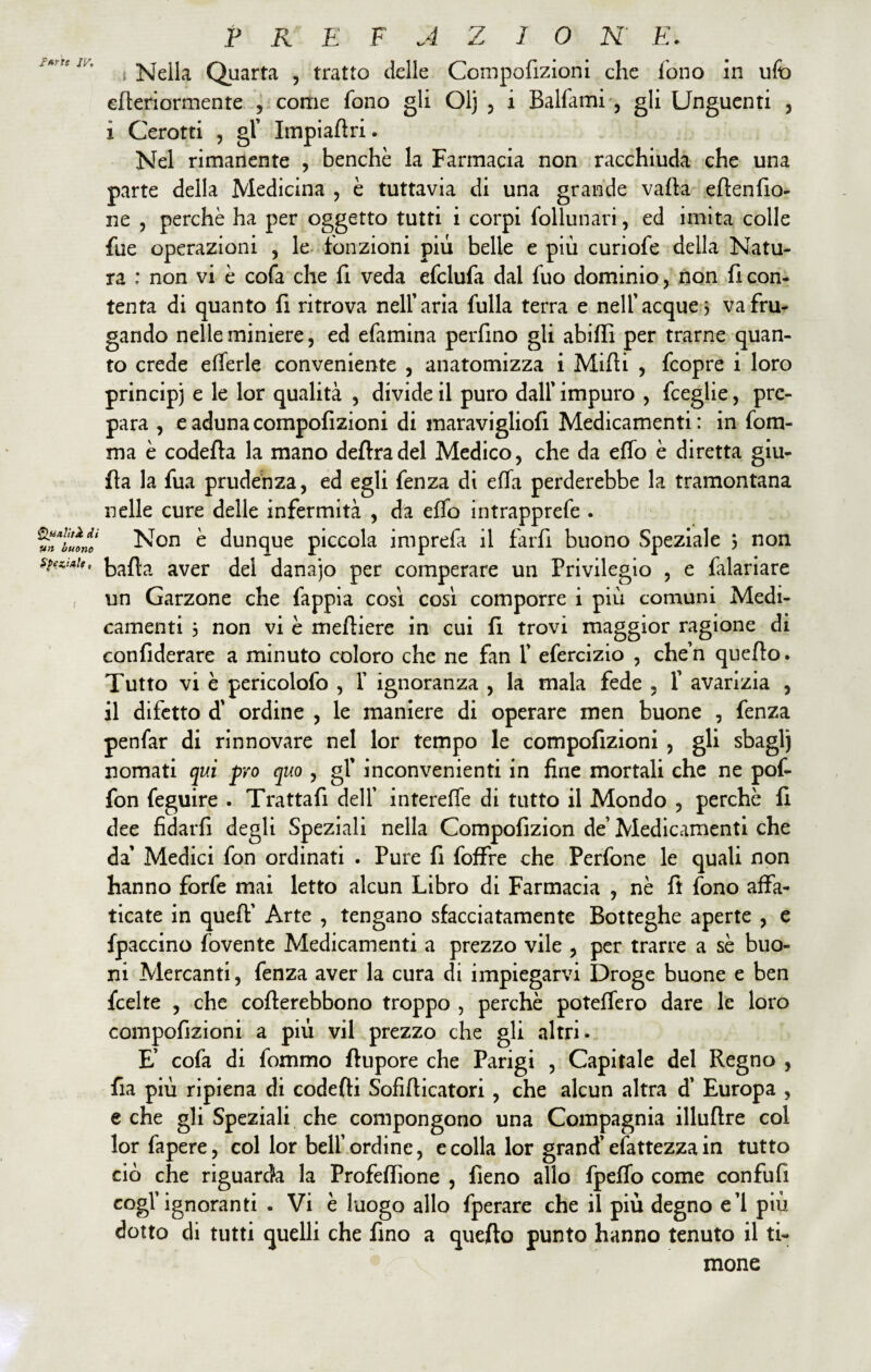 PKEFAZIO K E. efteriormente , come fono gli Olj , i Balfami , gli Unguenti , ì Cerotti , gl’ Impiaftri. Nel rimanente , benché la Farmacia non racchiuda che una parte della Medicina , è tuttavia di una grande valla eftenfio- ne , perchè ha per oggetto tutti i corpi follunari, ed imita colle fue operazioni , le fonzioni più belle e più curiofe della Natu¬ ra ; non vi è cofa che fi veda efclufa dal fuo dominio, non fi con¬ tenta di quanto fi ritrova nell’aria folla terra e nell'acque 3 va fru¬ gando nelle miniere, ed efamina perfino gli abiffi per trarne quan¬ to crede eflerle conveniente , anatomizza i Mirti , fcopre i loro principi e le lor qualità , divide il puro dall' impuro , fceglie, pre¬ para , e aduna compofìzioni di maravigliofi Medicamenti: in fom- ma è codefta la mano deftradel Medico, che da erto è diretta giu¬ da la fua prudenza, ed egli fenza di erta perderebbe la tramontana nelle cure delle infermità , da erto intrapprefe . Non è dunque piccola imprefa il farri buono Speziale 3 non barta aver del danajo per comperare un Privilegio , e falariare un Garzone che fappia cosi così comporre i più comuni Medi¬ camenti 3 non vi è meftiere in cui fi trovi maggior ragione di confiderare a minuto coloro che ne fan f efercizio , che’n quefto. Tutto vi è pericolofo , X ignoranza , la mala fede , X avarizia , il difetto d' ordine , le maniere di operare men buone , fenza penfar di rinnovare nel lor tempo le compofìzioni , gli sbaglj nomati qui prò quo , gl’ inconvenienti in fine mortali che ne pof- fon feguire . Trattari dell' intereffe di tutto il Mondo , perchè fi dee fidarfi degli Speziali nella Compofizion de’ Medicamenti che da’ Medici fon ordinati . Pure fi foffre che Perfone le quali non hanno forfè mai letto alcun Libro di Farmacia , nè fi fono affa¬ ticate in queft' Arte , tengano sfacciatamente Botteghe aperte , e fpaccino riavente Medicamenti a prezzo vile , per trarre a sè buo¬ ni Mercanti, fenza aver la cura di impiegarvi Droge buone e ben fcelte , che cofterebbono troppo , perchè poteffero dare le loro compofìzioni a più vii prezzo che gli altri. E’ cofa di fommo ftupore che Parigi , Capitale del Regno , ria più ripiena di codefti Sofirticatori , che alcun altra d' Europa , e che gli Speziali che compongono una Compagnia illuftre col lorfapere, col lor bell'ordine, e colla lor grand'esattezza in tutto ciò che riguarda la Profeffione , fieno allo fpeffo come confufi cogl’ignoranti . Vi è luogo allo fperare che il più degno e’i più dotto di tutti quelli che fino a quefto punto hanno tenuto il ti¬ mone