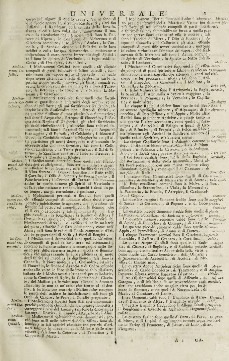 Medica memi Ce fallei. Medica¬ menti Ot tfilmici. Medica¬ menti iOe- trifici » Medfea- tpf ,:ri Pet¬ torali o Se¬ chici • Medica¬ menti Sto¬ machici . Medica¬ menti Epa¬ tici , Medica¬ menti Sp fenici. II N I V E carpo più. vigore di quello aveva . Ve ne fono di due fpecie generali ; altri fon Rarificanti , altri fon Fidativi . I Rarificanti colla tenuità della loro fo- flanza e colla loro volatilità , aumentano il mo¬ to e la circolazion degli Umori ; tali fono la Pol¬ vere di Vipera , le Confezioni d’ Alchermes e di Giacinto compiute , il Mufchio, 1' Ambra , la Can¬ nella , il Sandalo citrino .• i rifiativi colle loro acidità o colla lor qualità narcotica , moderano o fòfpendono il moto troppo impetuófo degli Spiriti tali fono lo Spirito di Vetriuolo , i fughi acidi di Cedro , di Uva fpina, i Sonniferi . I Medicamenti Cefalici fono quelli , eh’ efiendo - compofti di parti fblforate e faline volatili , fom- minifirano un vapore grato al cervello , il quale dopo avere attenuata e fatta difperderfi in parte la pituita troppo groffa , ravviva gli fpiriti animali ed eccita la circolazion degli umori ; tali fono il Tabac¬ co , la Betonica , lo Stoechas , la Salvia , la Ma¬ jorana , il Garofano . - I Medicamenti Oftalmici fono quelli che fortifì- . cano e guarifeono le infermità degli occhj : ve ne fono di più forte ; gli uni fortificano ribaldando , al¬ lorché la vifta è affievolita per difetto di fpiriti , e da qualche fluffione dTxrnor pituitofo o flemmatico ; tali fono l’Acquavite, l’Acqua di Finocchio , i’ Ac- ’ qua della Regina d’ Ungheria ; gli altri fortificano gli occhi rinfrefcandoli 5 allorché fono rofiì ed in¬ fiammali; tali fono il Latte di Donna , F Acqua di j Piantaggine , di Eufrafia, di Celidonia , il bianco d’ Uovo j la Confoiida minore o Margherita : e gli al¬ tri guarifeono gli occhj detergendo e difeccando le ulcerette,che vili fono formate; tali fono il Colli¬ rio di Lanfranco , la Tuzia preparata, il Sai di Sa¬ turno , lo Zucchero candito, l’ìride di Firenze , il Vetriuolo , i Trocifcì di Rhafis j I Medicamenti dencrifici fono quelli, eh’ efiendo • detergivi ed aftrignenti, fono atti a ripulire i denti, a rafiòdare le lor legature, ed a fortificarli ; tali fono il Vino ferrato , il Legno di Lentifco, le Rofè rofié, il Corallo , 1 Ofib di Seppia , fa Pietra Pomice , il Pane bruciato , il Cremor di Tartaro : fi mettono anche in quefto numero gli Spiriti di Vetriuolo e di Sale, che nettano e rendono bianchi i denti in po¬ co tempo, ma gli corrodono, e guaftano . I Medicamenti pettorali o Bechici fono quelli eh’ efiendo compofti di foftanze oliofé dolci e tem¬ perate , indolcifcono le agrezze, che potrebbon di- feender fui petto, ed ammollifcono le flemme , che vi fi erano attaccate ; tali fono il Latte , 1’ Un¬ ghia cavallina, la Regolizia , la Radice di Altea, f Uve , le Giuggiole : è folito anche il fervirfi de’ Medicamenti deterfivi e rarificanti nelle malattie del petto, allorché fi è fatta oftruzione , come nell’ Afrna ; tali fono le radici di Enula campana e d’Iri¬ de, le preparazioni di Solfo , i Fiori di Bengivì . I Medicamenti Stomachici fono quelli, eh’ efi'en- do compofti di parti faline , acre ed attenuanti , eccitano fufficiente calore e fermentazione nello fto- maco per difiolvere una materia vifeofa e flemma¬ tica , che imbarazzando le fibre, allentava il moto degli fpiriti ed impediva la digeftione ; tali fono la Cannella, la Noce mofeada , il Coriandvo, l’Anice, il Finocchiojle feorze d’Arancio e di Cedro : efiendo anche alle volte le fibre dello Stomaco foto rilafsate, ballano de i Medicamenti aftringenti per rafsodarle,- come la Conferva di Rofe , la Confezion di Giacin¬ to, del Maftice ; alle volte non efiendo lo Stomaco affievolito fe non da un’ acido che feorre al di den¬ tro , fi fortifica con materie alKaline, che rompono le punte dell’ acido e lo indolcifcono ; tali fono gli Occhj di Cancro, le Perle, il Corallo preparato . I Medicamenti Epatici fono flati così dinominati, perchè pretendevi che fortifichino il fegato ; fono atti a correggere i vizj del fangue, tali fonda Cicoria , la lattuga, 1’ Epatica, il Lupulo, il Rabarbaro , l’Aloè. 1 Medicamenti Splenicifono cesi dinominati, per¬ ette fono utili nelle infermità della Milza,- fono ab¬ bondanti in faii apritivi che cacciano per via d’ori- na e tolgono le oftruzioni dalla Milza e dalle altre viicere ; tali fono la Ceteraca > il Tamarifco > il Cappero, il Marte. R S A L E- » I Medicamenti Ifterici fono quelli,che fi adopera- Medita¬ no per le infermità della Matrice . Ve ne fon di menti jf,.- più forte,- gli uni efiendo compofti di parti fotti li rici, o fpiritofe faline, fornminiftrano forza a quella pam te per gettar fuori quanto ad efia è nocivo ,• tali fono i Trocifci di Mirra , 1 Olio di Succino, 1 A- cqua di Cannella , il Caftorio > gli altri efiendo compofti di parti fide ovver condenfanti , mettono in calma e rintuzzan l’impeto de’ vapori, che fi al¬ zavano dalla Matrice,- tali fono 1’ Acqua comune , lo Spirito di Vetriuolo , lo Spirito di Nitro dolcifi¬ cato , il Laudano . Medica- I Medicamenti Carminativi fono quelli eh’ efien- menti do compofti di parti fpiritofe e faline-, rarificano cC.v piina- diffolvono la rnateriagrofia che riteneva i venti nel rivi, corpo , e lor proccuran 1’ ufeita tali fono 1’ Ani¬ ce , il Finocchio , la Camomilla , il Meliloto , la Cannella, la Zedoaria. > Er&e Vtih L’ Erbe Vulnerarie fono 1’ Agrimonia, la Bugia , aerar fe . la Sanicula, 1’ Alchimiila o Sanicula maggiore , la Pervinca, la Polmonaria, la Veronica , le Capilla- rie, e moìt’ altre. ^ die cheque Le cinque Radici Apritive fono quelle del Bru(-Radici co ovvero Agrifoglio minore , d’ Afparagio , di Fi- Aprferve. nocchio, di Petrofèllino , e d’ Appio . Molte altre Radici fono parimente Apritive, e perciò tanto in ufo quanto 1’ altre accennate, come quelle di Gra¬ migna , di Acutella , di Eringio o fpecie di Car¬ do , di Bifmalva , di Fragola , di Felce mafehio j ma piacque agli Antichi lo ft^bilire il numero di quelle radici Apritive, e ridurle a cinque. die cinque Le cinque Capillarie fono F Adianto comune 0 Capillari':. riero, F Adianto bianco nomatoCapillaria di Mom- pelieri , il Polittico , la Ceteraca , o lo Scolopen- drio , o la Salvia vit& \ ovvero Ruta muraria. 1 tre Fior I tre Fiori cordiali fono quelli deLa Buglofla , Cordiali . del Borraggine, e della Viola mammola . Molti al¬ tri Fiori potrebbono con non minor ragione edere dinominati Cordiali , come quelli di Garofano , di Ros folis, di Rolè. Fiori Car I quattro Fiori Carminativi fono quelli di Ca-minativi. momìlla, di Meliloto, di Matricaria e di Aneto. Erbe emol- L’ Erbe emollienti comuni fono la Malva , la lienti. Bifmalva, la Brancorfina, la Viola, la Mercorella, la Parietaria, la Bietola, l’Atrepice, il Cardoncel- lo , il Giglio. Semente Le quattro maggiori Semenze fredde fono quelle maggiori di Zucca > di Cernitolo , di Popone , e di Coco-fredde. mero. Semenze Le quattro piccole Semenze fredde fono quelle di piccole Lattuga, di Porcellana, di Endivia e di Cicoria, fredde. Le quattro maggiori Semenze calde fono quelle Semente di Anice, di Finocchio, di Cornino, e di Carvi, maggiori Le quattro piccole Semenze calde fono quelle & calde. Appio, di Petrofellino, di Animi e di Dauco. Semenze I cinque Frammenti preziofi fono il Giacinto, lo pìccole Smeraldo, il Zaffiro, il Granato, la Corallina. calde. Le quatro Acque Cordiali fono quelle di Elidi- Acque via, di Cicoria, di Buglofla, e di Scabiofa: potreb- cordiali. bonfi aggiugnere molte altre Acque della ftefià virtù > Come quelle del Cardo benedetto , dell’ Ulmaria , di Scorzonera, di Acetofèlla , di Acetofa , di Me- lifià, di Ciriege nere. Le quattro Acque Antipleuritiche fono quelle di Acque Scabiofa, di Cardo Benedetto , di Taraxacon , e di Antipleu- Papavero Rhseas ovvero Papavero falvatico. ritiche. I tre Olj ftomachici fono quelli di Afienzio , eli Oli Sto- Cotogno , e di Maftice : fe ne troverebbono degli machfei. altri che avrebbono anche maggior virtù per forti¬ ficare lo ftomaco, come quelli di Nocemofcafla , di Macis, di Garofano, di Lauro, I tre Unguenti caldi fono F Unguento di Agrip- Unguenti pa, F Unguento di Altea, F Unguento nervate. caldi. I quattro Unguenti freddi fono F Album Rhafis, Unguenti il Populeum , il Cerotto di Galeno 3 F Unguento freddi. rofato. Le quattro Farine fono quelle d’ Orzo > di Fave, Le quat¬ ti Moco, e di Lupini: fi aggiungono fovente aque-?™ Farfe fte le Farine di frumentoa di Lente } di Lino 3 di ne. Fiengreco *