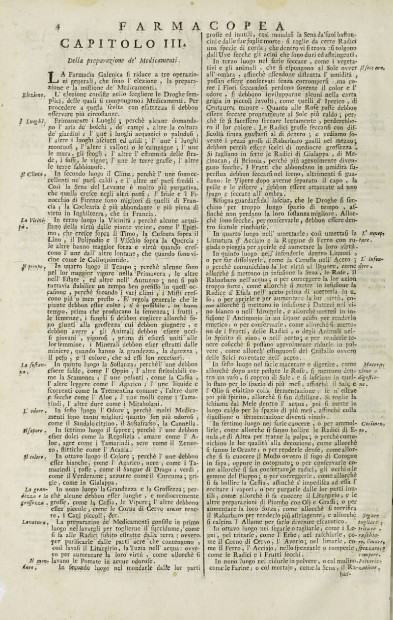' CAPITOLO III* Bella preparazione de* Medicamenti. LA Farmacìa Galenica fi riduce a tre operazio¬ ni generali, che fono 1’ elezione , la prepara¬ zione e la miftipne de’ Medicamenti. Elezione* L’ elezione confift.e nello fcegliere le Droghe fem- plicj, delle quali fi compongonoi Medicamenti. Per procedere a quella fcelta con efattezza fi debbon ofiervare più circoftanze. I Luoghi * primamente i Luoghi ; perchè alcune domanda¬ lo T aria de’ bolchi , de’ campi , altre la coltura de' giardini 1’ une i luoghi acquatici o paludofi , 1’ altre i luoghi afciutti ed aridi ; F une i luoghi montuofi , F altre i valloni p le campagne ; 1’ une le mura, gli fcoglj » F altre F eftremità delle ftra- de, i folli, le vigne; F une le terre grafie, F altre le terre Tabbionofe. Jl Clima o In fecondo luogo il Clima,- perchè F une fono ec¬ cellenti ne’ paefi caldi , e F altre ne’ jpaefi freddi . Così la Sena del Levante è molto più purgativa, che quella crefce negli altri paefi ,- F Iride e ’1 Fi- nocchio di Firenze fono migliori di quelli di Fran¬ cia ,- la Coclearia ,è più abbondante e più piena di virtù in Inghilterra, che in Francia. La ViciniIn terzo luogo la Vicinità perchè alcune acqui- jà. flanq della virtù dalle piante vicine, come F Epiti¬ mo , che crefce fopra il Timo, la Cufcuta fopra il Lino , fi Pcljpodjo e 1 yifchio fopra la Quercia : le altre hanno maggior forza e virtù quando cref- cono F une dall’ altre lontane, che quando fono vi¬ cine come le Colloquintide. gl tempo „ In quarto luogo il Tempo ; perchè alcune fono pel lor 'maggior yigore nella Primavera , le altre nell Eftate , ed altre peli’ Autunno * non fi può tuttavia fiabilire un tempo ben prefifiò in quefF oc- pafione » perchè fecondo i varj climi ,' i Mifti cref- cono più o men prefto . E’ regola generale che le piante debbon efier colte j s’ è poflìbile , in buon tempo, prima che producano la femenza; i frutti , le femenze, i funghi fi debbon cogliere allorché fo¬ no giunti alla grofiezza cui debbon giugnere , e debbon avere > gli Animali debbon efsere ucci- fi giovani , yigorofi , prima di efserfi unitL alle lor femmine,- i Minerali debbon efser eftratti dalle miniere, quando hanno la grandezza, la durezza , il pelo , e ’l colore, che ad efii fon necefsari. La foflan- In quinto luogo fa Sofìanza,- perchèF une debbon x*. efsere falde, come F Oppio i F altre ftritolabili co¬ me la Scamonea » F une pefanti , come la Cafiìa , F altre leggere come F Agarico F une liquide e {correnti come la Trementina comune , Faltre dure p fecche come F Aloe ,- F une molli come i Tama¬ rindi, 1 altre dure come i Mirabolani. L odore* In fello luogo F Odore ; perchè molti Medica¬ menti fqpo tanto migliori quanto fon più odorofi , come il Sandalo citrino, il Safsafrafso, la Cannella. flfapore * In fettimo luogo il fipore ; perchè F une debbon efser dolci come la Regolizia , amare come F A- loe, agre come i Tamarindi, acre come il Zenze¬ ro , fiittiche come F Acazia. Il colore o In ottavo luogo il Colore ; perchè F une debbon efier bianche, come F Agarico, nere , come i Ta¬ marindi ; polle , come il Sangue di Drago ; verdi , come il Verderame; azzurre come il Curcuma; gri¬ gie , come in Gialappa. La gran- In nono luogo la Grandezza e la Grofiezza; per- dezza e la chè alcune debbon efier lunghe , e mediocremente groJfexzM . grolle, pome Iq, Cafiìa, le Vipere; F altre debbono efier ‘ piccole, come le Corna di Cervo ancor tene¬ re , i Cani piccoli, &c. Lavatura, La preparazion de’ Medicamenti confifte in primo luogo nel lavargli per toglierne il fqccidume,’come fi fa alle Radici Libito eftratte dalla terra ; ovvero- •per purificarle dalle parti acre che contengono , così lavafi il Litargirio, laTuzia nell’ acqua: ovve¬ ro per aumentare la loro virtù , come allorché fi Il morir lavano le Pomate in acque odorofe. dare» In fecondo luogo nel mondarle dalle lor parti grofìè ed inutili, così mondali laSenada’fuoibaftotì- cini e dal le fue foglie morte.- fi toglie da certe Radici una fpecie di corda , che dentro vi fi trova : fi tolgono dali’U.ye fecch.e gli acini che fono duri ed afiringenti. In terzo luogo nel farle feccare , come i vegeta¬ tivi e gli animali , che fi efpongono al Sole ovver il fece are, all’ ombra , affinchè efiendone difirutfa F umidità f poflàn elfere confervati fenza corromperfi ma po¬ me f Fiori feccandofi perdono fovente il color e F odore fi debbono invilupparne alcuni nella carta grigia in piccoli involti, come quelli d’ Iperico , di C^ntaurea minore . Quanto alle Rofe polle debbon efière feccate prontamente al Sole più caldo ; per? chè fe fi faceflèro feccare lentamente , perderebbe¬ ro il lor colore . Jfe Radici grolle feccanfi con dif¬ ficoltà fenza guaftarfi al di dentro ; e vediamo fo- vente i pezzi grofii di Rabarbaro guafti nel mezzo; debbon perciò efière fcel ti di mediocre grofiezza'. Si tagliano in fette le Radici dj Gialappa , di Me- icioacan, di Brionia, perchè più agevolmente diven¬ gano fecche.' I Frutti che abbondano in umidità fu- perflua debbon feccarfinel forno, altrimenti fi guai* ftano: le Vipere dopo averne feparato il capo , la pelle e le yifeere , jfebfion efière attaccate ad uno (pago e feccate all’ ombra » Bifogna guardarli dal lafciar, che le Droghe fi fec- chino per troppo lungo fpazio di tempo , af¬ finchè non perdano la loro foftanza migliore. Allor¬ ché fonolècche , per confervarie, debbon efière den¬ tro fcatole rinchiufe. In quarto luogo nell’ umettarlecosì umettali la if veneti Limatura d’ Acciaio e la R uggine di Ferro con ru- tare. giada o pioggia per aprirle ed aumetare la loro virtù. In quinto luogo nelf infonderle dentro Liquori , o per far difiblverle, come fa Gemila nell' Aceto ; L infon- o perchè comunichino la lor virtù al liquore, come dere * allorché fi mettono in infufione la Sena , le Rolè, fi Rabarbaro nell’acqua ; o per correggere la lor azion troppo forte, come allorché fi mette in infufione la Radice d’ Efula nell’ aceto prima di metterla in u. foi o per aprirle e per aumentare la lor virtù,'co¬ me allorché fi mettono in infufione i Datteri nel vi¬ no bianco o nell Idromele, e allorché mettefi in in¬ fufione F Antimonio in un liquor acido per renderlo emetico,- o per confervarle, come allorché fi metto¬ no de i Frutti, delle Radici , o degli Animali nel¬ lo Spirito di vino, o nell’ aceto ; e per renderle te¬ nere coficchè fi pollano agevolmente ridurle in pol¬ vere , come allorcfi’ eftinguonfi del Criftallo ovvero delle Selci roventate nell’ aceto. In fello luogo nel farle macerare o digerire, come Macera? allorché dopo aver pedate le Rofe, fi mettono den- zione o tro un vafo, fi copron di Sale, e fi iafeiano in quel- dìgefiìo- 10 fiato per lo fpazio di più mefi, affinchè il Sale e ne, 1 Olio fi efaltino colla fermentazione ,- Fe n’ efirae poi più Ipirito, allorché fi fan diftillare. Si toglie la lchiuma dal Mele dentro F acqua, poi fi mette in luogo caldo per Jo fpazio di più mefi, affinchè colla digellione o fermentazione diventi vinolo i ' In fettimo luogo nel farlecuocere , o per ammol- Cocimen> lirle, come allorché fi fanno bollire le Radici di E- to. nula,e di Altea per trarne la polpa; o perchécomu- nichino le lor qualità alla decozione, come allorché fi fanno le Orzate ; o per renderle denfe, come allor¬ ché fi fa cuocere jl Mollo ovvero il fugo di Cotogno in fapa, oppure in cotognato; o per confervarle co¬ me allorché fi fan confettareJe radici, gli occhi ole gemme del Pioppo ; o per correggerle, come allorché fi fa bollire la Cafiìa, affinchè s’ impedifea ad efia 1 eccitare i vapori; o per purgarle dalle lor parti inu¬ tili , come allorché fi fa cuocere il Litargirio, e le altre preparazioni di Piombo conOlj e Graffi; o per aumentare la loro forza, come allorché fi torrifìca 11 Rabarbaro per renderlo piq aftringente, e allorché Segare fi calcina F Allume per farlo divenire efcarotico. tagliare , In ottavo luogo nel fegarleo tagliarle, come i he-tritare gni, nel tritarle, come F Erbe, nel rafchiarle, co-rafehia- me il Corno di Cervo, F Avorio; nel limarle, co-re, limare^ me il Ferro, F Acciaio,- nello fpezzarle o romper le ,fpcz.zare,e come le Radici e i Frutti fecchi. rompere. In nono luogo nel ridurle in polvere, o col mulino,pólveri^- come le Farine,- o col mortajo, come la Sena, il Ra-catione * ' ' bar-